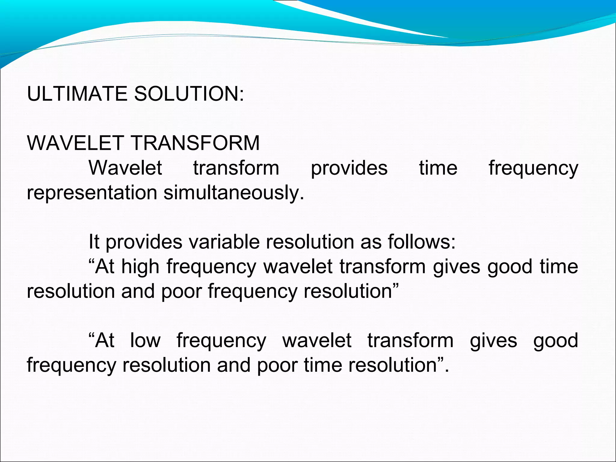 ULTIMATE SOLUTION:
WAVELET TRANSFORM
Wavelet transform provides time frequency
representation simultaneously.
It provides variable resolution as follows:
“At high frequency wavelet transform gives good time
resolution and poor frequency resolution”
“At low frequency wavelet transform gives good
frequency resolution and poor time resolution”.
 