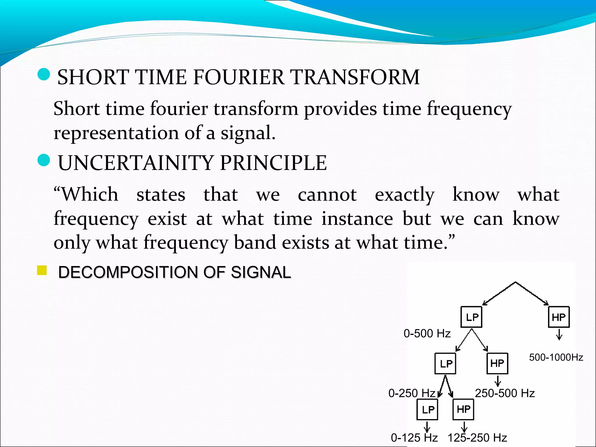 SHORT TIME FOURIER TRANSFORM
Short time fourier transform provides time frequency
representation of a signal.
UNCERTAINITY PRINCIPLE
“Which states that we cannot exactly know what
frequency exist at what time instance but we can know
only what frequency band exists at what time.”
 DECOMPOSITION OF SIGNALDECOMPOSITION OF SIGNAL
0-500 Hz
500-1000Hz
250-500 Hz0-250 Hz
0-125 Hz 125-250 Hz
 