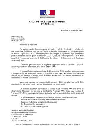 CHAMBRE REGIONALE DES COMPTES
                                     D’AQUITAINE


                                                                               Bordeaux, le 22 février 2007


CONFIDENTIEL
Références à rappeler :
FN/RODII/CMA 24

             Monsieur le Président,

            En application des dispositions des articles L. 111-9, R. 111-1 et R. 111-2 du code
des juridictions financières ainsi que de l’arrêté du Premier Président de la Cour des comptes
en date du 17 janvier 2003, la Chambre régionale des comptes d’Aquitaine a reçu compétence
pour examiner la gestion, pour les exercices 2001 à 2005, de votre organisme. Elle a donc
procédé à l’examen de la gestion de la Chambre de métiers et de l’artisanat de la Dordogne
sur cette période.

           L’entretien préalable avec le magistrat rapporteur, prévu à l’article L.241-7 du
code des juridictions financières, a eu lieu le 18 mai 2006.

            Je vous ai fait connaître, par lettre du 20 septembre 2006, les observations retenues
à titre provisoire par la chambre, lors de sa séance du 31 mai 2006. Des extraits concernant sa
gestion ont été adressés le même jour à Monsieur Michel DEZOU, ancien ordonnateur en
fonction sur la période de contrôle.

          Vous avez répondu par courrier du 16 novembre 2006, enregistré au greffe de la
chambre le 21 novembre 2006. L’ancien ordonnateur n’a pas répondu.

            La chambre a délibéré au cours de sa séance du 21 décembre 2006 et a arrêté les
observations définitives que je vous ai notifiées le 9 janvier 2007. Vous avez répondu le
9 février 2007. Cette réponse qui n’engage que votre seule responsabilité est jointe au présent
rapport.
            Le présent rapport d’observations définitives abordera les thèmes suivants:
            - le fonctionnement institutionnel de la chambre de métiers ;
            - la gestion budgétaire, comptable et financière ;
            - les dépenses et les ressources ;
            - le centre de formation des apprentis.

Monsieur Alain BERNAZEAU
Président de la Chambre de métiers
et de l’artisanat de la Dordogne
32, boulevard Lakanal
B.P. 5081
24005 – PERIGUEUX Cedex

     3, place des Grands-Hommes – CS 30059 – 33064 Bordeaux Cedex – Tél. : 05 56 56 47 00 – Fax : 05 56 56 47 77
 