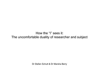 How the “I” sees it: The uncomfortable duality of researcher and subject Dr Stefan Schutt & Dr Marsha Berry 