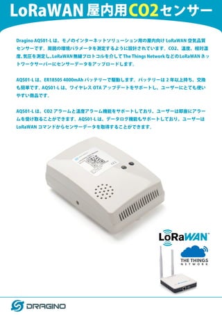 Dragino AQS01-L は、モノのインターネットソリューション用の屋内向け LoRaWAN 空気品質
センサーです。周囲の環境パラメータを測定するように設計されています。CO2、温度、相対湿
度、
気圧を測定し、
LoRaWAN無線プロトコルを介してThe Things NetworkなどのLoRaWANネッ
トワークサーバーにセンサーデータをアップロードします。
AQS01-L は、ER18505 4000mAh バッテリーで駆動します。バッテリーは 2 年以上持ち、交換
も簡単です。
AQS01-L は、ワイヤレス OTA アップデートをサポートし、ユーザーにとても使い
やすい商品です。
AQS01-L は、CO2 アラームと温度アラーム機能をサポートしており、ユーザーは即座にアラー
ムを受け取ることができます。AQS01-L は、データログ機能もサポートしており、ユーザーは
LoRaWAN コマンドからセンサーデータを取得することができます。
CO2
LoRaWAN 屋内用 センサー
 