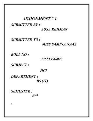 ASSIGNMENT # 1
SUBMITTED BY :
AQSA REHMAN
SUBMITTED TO :
MISS SAMINA NAAZ
ROLL NO :
17581556-023
SUBJECT :
HCI
DEPARTMENT :
BS (IT)
SEMESTER :
4th A
0
 