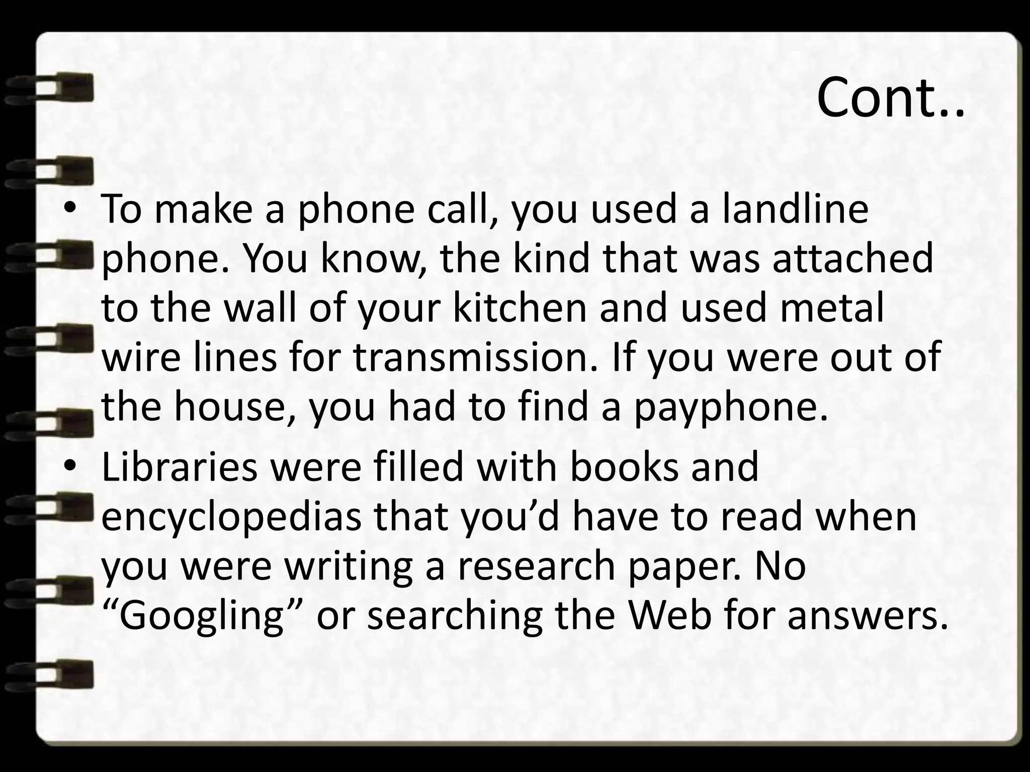 Cont..
• To make a phone call, you used a landline
phone. You know, the kind that was attached
to the wall of your kitchen and used metal
wire lines for transmission. If you were out of
the house, you had to find a payphone.
• Libraries were filled with books and
encyclopedias that you’d have to read when
you were writing a research paper. No
“Googling” or searching the Web for answers.
 