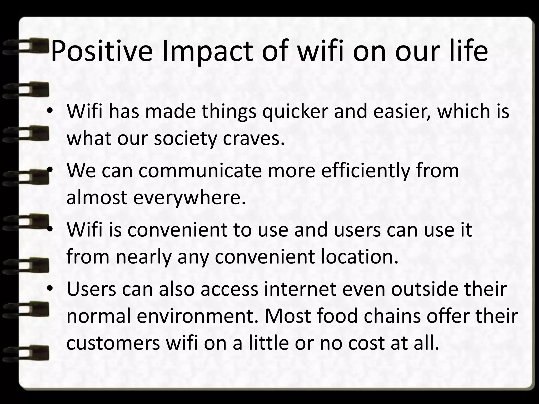 Positive Impact of wifi on our life
• Wifi has made things quicker and easier, which is
what our society craves.
• We can communicate more efficiently from
almost everywhere.
• Wifi is convenient to use and users can use it
from nearly any convenient location.
• Users can also access internet even outside their
normal environment. Most food chains offer their
customers wifi on a little or no cost at all.
 
