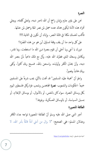 7
‫النصة‬
‫عل‬‫م‬‫م‬‫و‬ ،‫دينه‬ ‫َنرص‬ ‫هللا‬ ‫ن‬‫أ‬ ‫اخس‬‫ر‬ ‫ميان‬‫ا‬‫و‬ ‫جازم‬ ‫يقني‬ ‫عىل‬ ‫حنن‬
َِ‫لك‬
َ‫م‬
َ‫ت‬
‫ه‬
،
‫يبتل‬‫و‬
‫هناك‬ ‫ليكون‬ ‫مة‬‫ال‬ ‫هذه‬ ‫اد‬‫ر‬‫ف‬‫أ‬
‫عند‬
‫ه‬
‫نص‬ ‫ملن‬ ‫جسل‬
‫املةل‬
‫خذلها‬ ‫ملن‬ ‫وجسل‬
.
‫قامئة‬ ‫يف‬ ‫ماكَن‬ ‫نفسك‬‫ل‬ ‫كتب‬‫فأ‬
‫ال‬
‫نص‬
،
!!!!.‫نية‬‫ا‬‫الث‬ ‫يف‬ ‫تكون‬ ‫ن‬‫أ‬ ‫ايك‬‫ا‬‫و‬
‫تسا‬ ‫وقفة‬ ‫يقف‬ ‫ن‬‫أ‬ ‫منا‬ ‫احد‬‫و‬ ‫لك‬ ‫عىل‬
‫ؤ‬
‫م‬‫ن‬‫ال‬ ‫هذه‬ ‫من‬ ‫هو‬ ‫ين‬‫أ‬ ‫ل‬
َ ْ
‫ص‬
‫ة‬
‫؟‬
‫يخ‬‫أ‬ ‫اي‬ ‫دورك‬
‫و‬
‫اي‬
‫خيت‬‫أ‬
،‫تقدر‬ ‫مبا‬‫و‬ ،‫تطعت‬‫اس‬ ‫ما‬ ‫هللا‬ ‫دين‬ ‫بنصة‬ ‫تقوم‬ ‫ن‬‫أ‬
،‫عليه‬ ‫هللا‬ ‫فطرك‬ ‫الي‬ ‫وسعك‬ ‫باكمل‬‫و‬
ْ‫ن‬‫بأ‬ ً‫ا‬‫داعي‬ ‫ذكل‬ ‫مع‬ ‫كن‬‫و‬
‫هللا‬ ‫ينص‬
‫دينه‬
‫و‬ ،
ْ‫ن‬‫أ‬
‫الكفر‬ ‫خيذل‬
‫ليا‬‫و‬‫أ‬‫و‬
‫ء‬
‫ه‬
.
‫ف‬ ،‫بهلل‬ ‫تعن‬‫اس‬‫و‬
ً‫ا‬‫ري‬‫كث‬ ‫بك‬‫ر‬ ‫بح‬‫س‬
،
‫وكف‬
.ً‫ا‬‫ري‬‫نص‬‫و‬ ً‫اي‬‫هاد‬ ‫بك‬‫ر‬‫ب‬
‫و‬
‫ذ‬‫ن‬‫أ‬ ‫اعمل‬
"
‫املسلمني‬ ‫علامء‬ ‫يئة‬‫ه‬
"
‫أ‬ ‫قد‬
‫فت‬
‫ت‬
‫ت‬‫بل‬
:
‫جيب‬
ً‫ا‬‫رشع‬
‫املسلمني‬ ‫عىل‬
ً‫ا‬‫مجيع‬
-
‫الشعوب‬‫و‬ ‫احلكومات‬
-
‫نصة‬
‫غزة‬ ِ
‫وشعب‬ ‫اجملاهدين‬
‫فلسطني‬ ‫ولك‬
‫اليوم‬
‫أ‬ ،‫بلنفس‬ ‫اكن‬ ‫اء‬‫و‬‫س‬ ،‫النصة‬ ‫وسائل‬ ‫بك‬
‫و‬
‫أ‬ ،‫ال‬‫و‬‫م‬‫بل‬
‫و‬
‫أ‬ ،‫عالم‬‫ال‬ ‫بوسائل‬
‫و‬
‫أ‬ ،‫ياسة‬‫الس‬ ‫بل‬‫بس‬
‫و‬
.‫وغريها‬ ،‫ية‬‫ر‬‫العسك‬ ‫بلوسائل‬
5
‫املنصورة‬ ‫الطائفة‬
‫املنصورة‬ ‫الطائفة‬ َّ‫ن‬‫أ‬ ‫وسمل‬ ‫عليه‬ ‫هللا‬ ‫صىل‬ ‫النب‬ ‫خرب‬‫أ‬
‫اجه‬‫و‬‫ت‬
َ‫ء‬‫عدا‬
‫الاكفر‬
" :‫الصحيح‬ ‫فف‬ ‫ملسمل؛‬‫ا‬ ‫ذلن‬ِ‫خ‬‫و‬
‫ل‬ ،‫هللا‬ ‫مر‬‫بأ‬ ٌ‫ة‬‫قامئ‬ ٌ‫ة‬‫م‬‫أ‬ ‫ميت‬‫أ‬ ‫من‬ ‫ال‬‫ز‬‫ي‬ ‫ل‬
5
‫علامء‬ ‫هيئة‬
:‫ابط‬‫ر‬‫ال‬ ،‫فلسطني‬
https://t.me/palscholars
 