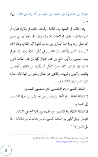 8
‫ذكل‬ ‫عىل‬ ‫ومه‬ ‫هللا‬ ‫مر‬‫أ‬ ‫تْيم‬‫يأ‬ ‫حىت‬ ‫خالفهم‬ ‫من‬ ‫ول‬ ‫خذهلم‬ ‫من‬ ‫مه‬‫يرض‬
".
‫رواه‬
‫مسمل‬
6
‫م‬‫مه‬ :‫فقيل‬ ‫ماكهنا؛‬ ‫يف‬ ‫ف‬ِ‫ل‬‫م‬‫ت‬‫اخ‬ ‫وكذكل‬ ،ِ‫ة‬‫ائف‬َّ‫الط‬ ‫ه‬ِ‫ذ‬‫هب‬ ِ‫د‬‫املقصو‬ ‫يف‬ َ
‫ف‬ِ‫ل‬‫م‬‫ت‬‫اخ‬ ‫وقد‬
ِ‫يل‬‫ب‬ َ‫س‬ ‫يف‬ ‫ون‬‫دم‬ِ‫ه‬‫جا‬‫م‬‫مل‬‫ا‬ ‫م‬‫مه‬ :‫وقيل‬ ، ِ
‫احلديث‬ ‫م‬
‫حصاب‬‫أ‬ ‫م‬‫مه‬ :‫وقيل‬ ،‫الفقهاء‬‫و‬ ‫م‬‫ء‬‫لام‬‫م‬‫ع‬‫ال‬
َ‫د‬َ‫مح‬‫أ‬ َ‫وعند‬ ،‫ام‬َّ‫بلش‬ ‫م‬َّ‫هن‬‫أ‬ َ‫ة‬‫ي‬ِ‫و‬‫عا‬‫م‬‫م‬ ِ
‫ديث‬َ‫ح‬ ‫ن‬ِ‫م‬ ِ‫ذ‬‫خاري‬‫م‬‫ب‬‫ال‬ َ‫عند‬ َ‫د‬َ‫ور‬ ‫وقد‬ ،‫تعاىل‬ ِ‫هللا‬
‫مه‬ َ‫ر‬ِ‫خ‬‫أ‬ َّ‫ن‬‫ا‬ :‫وقيل‬ ،ٌ‫ة‬َّ‫ي‬‫شام‬ ٌ
‫رض‬‫أ‬ ‫ويه‬ ِ
‫س‬ِ‫د‬‫املق‬ ِ‫بيت‬ ِ
‫كناف‬‫أ‬‫و‬ ِ
‫املقدس‬ ِ‫ببيت‬ ‫م‬َّ‫هن‬‫أ‬
‫تكون‬ َ‫ة‬‫ائف‬َّ‫الط‬ ‫هذه‬ َّ‫ن‬‫بأ‬ ‫ها‬ِ‫ذ‬‫لك‬ ‫ال‬‫و‬‫ق‬‫ال‬ ‫هذه‬ ‫بني‬ ‫م‬‫ع‬ْ‫م‬َ‫جل‬‫ا‬ ‫وىل‬َ‫ل‬‫ا‬‫و‬ ، ِ
‫س‬ِ‫د‬ْ‫ق‬‫امل‬ ِ‫ِبيت‬‫ب‬
‫دين‬ِ‫ه‬‫جا‬‫م‬‫مل‬‫ا‬‫و‬ ِ‫ء‬‫لام‬‫م‬‫ع‬‫ال‬ َ‫ن‬ِ‫م‬ ‫ا‬‫و‬‫ن‬‫و‬‫ك‬َ‫ي‬ ‫ن‬‫أ‬ ِ‫مكن‬‫م‬‫مل‬‫ا‬ َ‫من‬َ‫ف‬ ‫؛‬ِ‫ة‬َّ‫م‬ُ‫ل‬‫ا‬ ِ
‫ائف‬‫و‬َ‫ط‬ َ‫ني‬َ‫ب‬ ً‫ة‬‫ر‬ِ‫ث‬‫تنا‬‫م‬‫م‬
َ‫اهني‬َّ‫ن‬‫ال‬‫و‬ ِ
‫عروف‬َ‫مل‬‫ب‬ ‫ين‬‫ر‬ِ‫م‬‫ال‬‫و‬ ِ‫ء‬‫قها‬‫م‬‫ف‬‫ال‬‫و‬
‫املنكر‬ ‫عن‬
:‫فقال‬ ‫لكل‬ ‫ميية‬‫ت‬ ‫ابن‬ ‫شار‬‫أ‬‫و‬
‫فرق‬ ‫ثالث‬ ‫ا‬‫و‬‫ق‬‫ر‬‫تف‬ ‫الناس‬ َّ‫ن‬‫"ا‬
:
1
-
‫اجملـا‬ ‫ومه‬ ‫املنصورة؛‬ ‫الطائفة‬
‫ه‬
‫املفسدين‬ ‫جياهـدون‬ ‫الي‬ ‫ـدون‬
.
2
-
‫بني‬‫نتس‬‫مل‬‫ا‬ ‫خباةل‬ ‫من‬ ‫لْيم‬‫ا‬ ‫حتزي‬ ‫ومن‬ ‫تدون‬‫ر‬‫امل‬‫و‬ ‫الكفار‬ ‫ومه‬ ‫اخملالفة؛‬ ‫الطائفة‬
‫سالم‬‫ال‬ ‫ىل‬‫ا‬
.
3
-
‫سالم‬‫ال‬ ‫حصيح‬ ‫ا‬‫و‬‫ن‬‫اك‬ ‫ن‬‫ا‬‫و‬ ‫اجلـهـاد‬ ‫عن‬ ‫القاعدون‬ ‫ومه‬ ‫اخملذةل؛‬ ‫الطائفة‬
.
،!‫اخلاذةل؟‬ ‫من‬ ‫م‬‫أ‬ ‫اخملالفة‬ ‫من‬ ‫م‬‫أ‬ ‫املنصورة‬ ‫الطائفة‬ ‫من‬ ‫يكون‬‫أ‬ ‫الرجل‬ ‫ينظر‬‫فل‬
‫مفا‬
‫ابع‬‫ر‬ ٌ‫م‬‫قس‬ ‫بق‬
".
7
6
‫عن‬ ،‫مسمل‬ ‫حصيح‬
‫هللا‬ ‫رسول‬ ‫موىل‬ ‫ثوبن‬
‫ﷺ‬
،
:‫الرمق‬ ‫و‬‫أ‬ ‫الصفحة‬
1920
]‫[حصيح‬ : ‫احملدث‬ ‫حُك‬ ‫خالصة‬ |
7
‫علامء‬ ‫هيئة‬
:‫ابط‬‫ر‬‫ال‬ ،‫فلسطني‬
https://t.me/palscholars
 