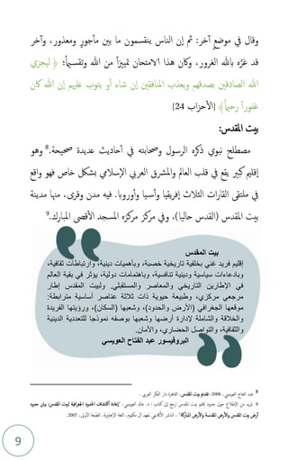 9
‫خر‬‫أ‬‫و‬ ،‫ومعذور‬ ٍ‫جور‬‫مأ‬ ‫بني‬ ‫ما‬ ‫نقسمون‬‫ي‬ ‫الناس‬ ‫ن‬‫ا‬ ‫ُث‬ :‫خر‬‫أ‬ ٍ‫ع‬‫موض‬ ‫يف‬ ‫وقال‬
‫؛‬ً‫امي‬‫تقس‬‫و‬ ‫هللا‬ ‫من‬ ً‫ا‬‫زي‬‫متي‬ ‫الامتحان‬ ‫هذا‬ ‫واكن‬ ،‫الغرور‬ ‫بهلل‬ ‫ه‬َّ‫غر‬ ‫قد‬
﴿
‫ليجزي‬
‫اكن‬ ‫هللا‬ ‫ن‬‫ا‬ ‫علْيم‬ ‫يتوب‬ ‫و‬‫أ‬ ‫شاء‬ ‫ن‬‫ا‬ ‫املنافقني‬ ‫يعذب‬‫و‬ ‫بصدقهم‬ ‫الصادقني‬ ‫هللا‬
ً‫امي‬‫رح‬ ً‫ا‬‫غفور‬
﴾
]
‫اب‬‫ز‬‫ح‬‫ال‬
24
[
:‫املقدس‬ ‫بيت‬
‫الرسول‬ ‫ذكره‬ ‫نبوي‬ ‫مصطلح‬
‫وحصابته‬
‫حصيحة‬ ‫عديدة‬ ‫حاديث‬‫أ‬ ‫يف‬
.
8
‫و‬
‫هو‬
‫كبري‬ ‫قلمي‬‫ا‬
‫اقع‬‫و‬ ‫فهو‬ ‫خاص‬ ‫بشك‬ ‫ساليم‬‫ال‬ ‫العريب‬ ‫املرشق‬‫و‬ ‫العامل‬ ‫قلب‬ ‫يف‬ ‫يقع‬
‫الثالث‬ ‫ات‬‫ر‬‫القا‬ ‫ملتق‬ ‫يف‬
‫ا‬
‫وروب‬‫أ‬‫و‬ ‫يا‬‫س‬‫أ‬‫و‬ ‫يقيا‬‫ر‬‫ف‬
.
‫وقرى‬ ‫مدن‬ ‫فيه‬
‫مهنا‬ ،
‫مدينة‬
‫امل‬ ‫بيت‬
‫(القدس‬ ‫قدس‬
‫حاليا‬
،)
‫املبارك‬ ‫قىص‬‫ال‬ ‫املسجد‬ ‫مركزه‬ ‫مركز‬ ‫ويف‬
.
9
8
،‫ييس‬‫و‬‫الع‬ ‫الفتاح‬ ‫عبد‬
2006
،
‫املقدس‬ ‫بيت‬ ‫تقدمي‬
. ‫العريب‬ ‫الفكر‬ ‫دار‬ ‫القاهرة‬ ،
9
‫من‬ ‫يد‬‫ز‬‫مل‬
‫طالع‬‫ال‬
‫ىل‬‫ا‬ ‫ارجع‬ ‫املقدس‬ ‫بيت‬ ‫قلمي‬‫ا‬ ‫حدود‬ ‫حول‬
‫كتاب‬
:
.‫د‬
‫ييس‬‫و‬‫الع‬ ‫خادل‬
" ،
‫حدود‬ ‫بيان‬ :‫املقدس‬ ‫لبيت‬ ‫افية‬‫ر‬‫اجلغ‬ ‫احلدود‬ ‫اكتشاف‬ ‫عادة‬‫ا‬
‫بيت‬ ‫رض‬‫أ‬
‫املباركة‬ ‫رض‬‫ال‬‫و‬ ‫املقدسة‬ ‫رض‬‫ال‬‫و‬ ‫املقدس‬
"
،
‫مكتوم‬ ‫ل‬‫أ‬ ‫ملعهد‬ ‫اكدمي‬‫ال‬ ‫النارش‬
،
‫ية‬‫زي‬‫جنل‬‫ال‬ ‫للغة‬‫ا‬
،
‫وىل‬‫ال‬ ‫الطبعة‬
،
2007
.
‫المقدس‬ ‫بيت‬
،‫خصبة‬ ‫تاريخية‬ ‫بخلفية‬ ‫غني‬ ‫فريد‬ ‫إقليم‬
،‫ثقافية‬ ‫وارتباطات‬ ،‫دينية‬ ‫وبأهميات‬
‫العالم‬ ‫بقية‬ ‫في‬ ‫يؤثر‬ ،‫دولية‬ ‫وباهتمامات‬ ،‫تنافسية‬ ‫ودينية‬ ‫سياسية‬ ‫وبادعاءات‬
‫إطار‬ ‫المقدس‬ ‫ولبيت‬ .‫والمستقبلي‬ ‫والمعاصر‬ ‫التاريخي‬ ‫اإلطارين‬ ‫في‬
:‫مترابطة‬ ‫أساسية‬ ‫عناصر‬ ‫ثالثة‬ ‫ذات‬ ‫حيوية‬ ‫وطبيعة‬ ،‫مركزي‬ ‫مرجعي‬
‫الفريدة‬ ‫ورؤيتها‬ ،)‫(السكان‬ ‫وشعبها‬ ،)‫والحدود‬ ‫(األرض‬ ‫الجغرافي‬ ‫موقعها‬
‫الدينية‬ ‫للتعددية‬ ‫نموذجا‬ ‫بوصفه‬ ‫وشعبها‬ ‫أرضها‬ ‫إلدارة‬ ‫والشاملة‬ ‫والخالقة‬
.‫واألمان‬ ،‫الحضاري‬ ‫والتواصل‬ ،‫والثقافية‬
‫العويسي‬ ‫الفتاح‬ ‫عبد‬ ‫البروفيسور‬
 