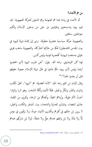 10
‫ا‬ ‫مه‬ ‫من‬
‫عداء‬‫ل‬
‫؟‬
‫هذا‬ ‫ننا‬‫ا‬‫زم‬ ‫يف‬ ‫عداء‬‫ال‬ ‫دل‬‫أ‬
‫مه‬
‫الصهاينة‬
‫و‬
‫مه‬
،‫نية‬‫و‬‫الصهي‬ ‫للحركة‬ ‫التابعني‬
‫جتد‬
‫فْيم‬
‫و‬ ‫هيود‬
‫مس‬
‫ي‬
‫لكهنم‬‫و‬ ‫سالم‬‫ال‬ ‫يدعون‬ ‫من‬ ‫حىت‬ ‫بل‬ ‫نيني‬‫ام‬‫وعل‬ ‫حيني‬
‫اطئني‬‫و‬‫مت‬
،
.‫منافقني‬
‫و‬
‫يف‬ ‫للْيود‬ ‫دوةل‬ ‫قامة‬‫ا‬ ‫ىل‬‫ا‬ ‫تريم‬ ،‫فة‬‫ر‬‫متط‬ ‫ية‬‫ص‬‫عن‬ ‫ية‬‫ياس‬‫س‬ ‫حركة‬ ‫نية‬‫و‬‫الصهي‬
( ‫املقدس‬ ‫بيت‬
‫فلسطني‬
)
‫لكه‬ ‫العامل‬ ‫خاللها‬ ‫من‬ ‫حتُك‬
.
‫نية‬‫و‬‫الصهي‬‫و‬
‫قويم‬ ‫مذهب‬
.‫كدين‬ ‫ليس‬‫و‬ ‫قومية‬ ‫ية‬‫ص‬‫كعن‬ ‫الْيودية‬ ‫تخدم‬‫يس‬ ‫علامين‬
‫لهذا‬
‫اكن‬
‫القرضاوي‬
-
‫هللا‬ ‫رمحه‬
-
‫يقول‬
:
"
‫ا‬‫و‬‫تصب‬‫غ‬‫ا‬ ‫هنم‬‫ل‬ ‫الْيود‬ ‫حنارب‬ ‫حنن‬
‫هيود‬ ‫هنم‬‫ل‬ ‫ليس‬‫و‬ ‫رضنا‬‫أ‬
،
‫حقوقهم‬ ‫نة‬‫و‬‫مص‬ ‫سالم‬‫ال‬ ‫دوةل‬ ‫ظل‬ ‫يف‬ ‫ا‬‫و‬‫عاش‬ ‫فُك‬
‫ينا‬‫عل‬ ‫ا‬‫و‬‫يعتد‬ ‫ن‬‫أ‬ ‫قبل‬
!
."
10
‫و‬
‫هللا‬ ‫رمحه‬ ‫القمي‬ ‫بن‬‫ا‬ ‫مام‬‫ال‬ ‫قال‬
:
"
‫الكذب‬ ‫م‬‫ل‬‫ه‬‫أ‬ ،"‫"الْيود‬ ‫مه‬ ،‫ة‬َّ‫ي‬‫الغضب‬ ‫مة‬‫ال‬
‫ت‬ْ‫ح‬‫الس‬ ‫م‬‫ة‬َ َ‫لك‬َ‫أ‬‫و‬ ِ‫ء‬‫نبيا‬‫ال‬ ‫م‬ َ
‫ةل‬َ‫ت‬َ‫ق‬ ،‫ل‬َ‫ي‬ِ‫حل‬‫ا‬‫و‬ ‫ر‬ْ‫ك‬َ‫مل‬‫ا‬‫و‬ ‫ر‬ْ‫َد‬‫غ‬‫ال‬‫و‬ ِ‫ت‬ْ‫هب‬‫ال‬‫و‬
-
‫شا‬ِ‫ذ‬‫الر‬‫و‬ ‫الرب‬ ‫وهو‬
-
،‫قمة‬ِ‫ذ‬‫ن‬‫ال‬ ‫من‬ ‫م‬ ‫هبم‬‫ر‬‫ق‬‫أ‬‫و‬ ،‫الرمحة‬ َ‫ن‬ِ‫م‬ ْ‫م‬‫مه‬‫دم‬َ‫ع‬ْ‫ب‬َ‫أ‬‫و‬ ،ً‫ة‬َّ‫ي‬‫جس‬ ‫ردامه‬‫أ‬‫و‬ ،ً‫ة‬َّ‫ي‬‫و‬‫ط‬ ‫مم‬‫ال‬ ‫م‬‫خبث‬‫أ‬
،‫ل‬َ‫ي‬ِ‫حل‬‫ا‬‫و‬ ‫الكذب‬‫و‬ ‫ر‬ْ‫ح‬ ِ‫ذ‬‫الس‬ ‫بيت‬ ،‫شحناء‬‫ل‬‫ا‬‫و‬ ‫م‬‫ة‬‫العداو‬ ‫م‬ ‫هنم‬َ‫د‬ْ‫ي‬َ‫د‬‫و‬ ،‫البغضاء‬ ‫م‬ ‫عادهتم‬
‫مؤمن‬ ‫يف‬ ‫بون‬‫م‬‫ق‬ْ‫ر‬َ‫ي‬ ‫ول‬ ،ً‫ة‬‫حرم‬ َ‫ء‬‫نبيا‬‫ال‬ ‫تكذيهبم‬‫و‬ ‫كفرمه‬ ‫يف‬ ‫خالفهم‬ ‫ملن‬ ‫يرون‬ ‫ل‬
‫عندمه‬ ‫شاركهم‬ ‫ملن‬ ‫(ول‬ ،ٌ‫ة‬‫شفق‬ ‫ول‬ ٌّ
‫حق‬ ‫عندمه‬ ‫افقهم‬‫و‬ ‫ملن‬ ‫ول‬ .ً‫ة‬َّ‫م‬ِ‫ذ‬ ‫ول‬ ‫ا‬‫ل‬‫ا‬
10
.
.‫د‬
‫القرضاوي‬
،
‫اهل‬‫و‬‫ق‬‫أ‬ ‫من‬ ،‫يوسف‬
،
: ‫ابط‬‫ر‬‫ال‬
https://t.me/palscholars/3077
 