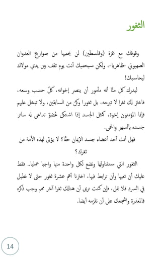 14
‫ثغور‬‫ل‬‫ا‬
‫غزة‬ ‫مع‬ ‫وقوفك‬
)‫(وفلسطني‬
‫ان‬‫و‬‫العد‬ ‫ارخي‬‫و‬‫ص‬ ‫من‬ ‫حيمْيا‬ ‫لن‬
‫الصهيوين‬
-
‫ظاهراي‬
-
‫مولك‬ ‫يدي‬ ‫بني‬ ‫تقف‬ ‫يوم‬ ‫نت‬‫أ‬ ‫يحميك‬‫س‬ ‫لكن‬‫و‬ ،
!‫بك‬‫ليحاس‬
،‫وسعه‬ ‫حسب‬ ٌ‫لك‬ ،‫نه‬‫ا‬‫و‬‫خ‬‫ا‬ ‫ينص‬ ‫ن‬‫أ‬ ‫مور‬‫مأ‬ ‫نه‬‫أ‬ ‫ا‬َّ‫ن‬‫م‬ ‫لك‬ ‫ليدرك‬
،‫السابقني‬ ‫من‬ ‫كن‬‫و‬ ‫ثغورا‬ ‫بل‬ ،‫تربحه‬ ‫ل‬ ‫ا‬‫ر‬‫ثغ‬ ‫كل‬ ‫فاخرت‬
‫و‬
‫علْيم‬ ‫تبخل‬ ‫ل‬
‫ذا‬‫ا‬ ‫اجلسد‬ ‫مكثل‬ ،‫خوة‬‫ا‬ ‫املؤمنون‬ ‫منا‬‫فا‬
‫مض‬‫ع‬ ‫تىك‬‫اش‬
ٌ‫و‬
‫سائر‬ ‫هل‬ ‫تداع‬
. ‫امحل‬‫و‬ ‫بلسهر‬ ‫جسده‬
‫ا؟‬ً‫ق‬‫ح‬ ‫ميان‬‫ال‬ ‫جسد‬ ‫عضاء‬‫أ‬ ‫حد‬‫أ‬ ‫نت‬‫أ‬ ‫فهل‬
‫ل‬
‫يؤىت‬
‫من‬ ‫مة‬‫ال‬ ‫لهذه‬
‫ثغرك؟‬
‫اليت‬ ‫الثغور‬
‫لك‬ ‫نضع‬‫و‬ ‫لها‬‫و‬‫نتنا‬‫س‬
‫معل‬ ‫اجبا‬‫و‬ ‫مهنا‬ ‫احدة‬‫و‬
‫ي‬
‫فقط‬ ..‫ا‬
‫و‬ ‫تعْيا‬ ‫ن‬‫أ‬ ‫عليك‬
‫فْيا‬ ‫ابط‬‫ر‬‫ت‬ ‫ن‬‫أ‬
‫عرشة‬ ‫مه‬‫أ‬ ‫اخرتَن‬ ،
‫ثغور‬
‫نطيل‬ ‫ل‬ ‫حىت‬
‫الرسد‬ ‫يف‬
‫ف‬
‫ال‬
‫متل‬
،
‫ذكر‬ ‫وجب‬ ‫همم‬ ‫خر‬‫أ‬ ‫ا‬‫ر‬‫ثغ‬ ‫هناكل‬ ‫ن‬‫أ‬ ‫ترى‬ ‫كنت‬ ‫ن‬‫فا‬
‫ه‬
‫ف‬
‫امل‬
‫يضا‬‫أ‬ ‫تلزمه‬ ‫ن‬‫أ‬ ‫عىل‬ ‫اجشعك‬‫و‬ ‫عذرة‬
.
 