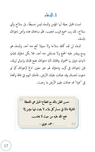 17
1
.
‫ادلعاء‬
،‫ا‬ً‫يط‬‫بس‬ ‫ليس‬ ‫ادلعاء‬‫و‬ ‫املؤمن‬ ‫هيا‬‫أ‬ ‫حيةل‬ ‫قليل‬ ‫لست‬
‫ي‬‫أ‬‫و‬ ‫سالح‬ ‫بل‬
،‫سالح‬
‫جيب‬‫م‬‫م‬ ‫يب‬‫ر‬‫ق‬ ‫مسيع‬ ‫رب‬ ‫كل‬
،
‫نك‬‫ا‬‫و‬‫خ‬‫ا‬ ‫عن‬‫أ‬‫و‬ ‫هذه‬ ‫ساعتك‬ ‫م‬‫م‬‫ق‬‫ف‬
‫بدلعاء‬
.
.‫حد‬‫أ‬ ‫منه‬ ‫نفع‬‫أ‬ ‫سبيال‬ ‫ول‬ ‫سالحا‬ ‫مكثهل‬ ‫جتد‬ ‫لن‬ ‫ادلعاء‬
‫هو‬ ‫ادلعاء‬‫و‬
‫وسع‬
‫عليه‬ ‫يقدر‬‫و‬
‫ول‬ ‫امجليع‬
‫تثىن‬‫يس‬
ٍ
‫متامتت‬ ‫دعاؤك‬ ‫يكن‬ ‫فال‬ ،‫حد‬‫أ‬ ‫منه‬
ٍ
‫اتهئات‬
‫تربئ‬
‫م‬‫ب‬‫وقل‬ ‫مضريك‬ ‫هبا‬
ٍ‫ه‬‫ل‬ ‫ك‬
!
ٍ‫بهتال‬‫ا‬‫و‬ ‫قلبك‬ ‫جبمع‬ ‫اتك‬‫و‬‫دع‬
‫بك‬‫ر‬‫ل‬
،
‫ودعا‬ ‫كرب‬ ‫يف‬ ‫نك‬‫ا‬‫و‬‫خ‬‫ا‬ ‫ن‬‫فا‬
‫ؤ‬
‫معني‬ ‫خري‬ ‫هلم‬ ‫ك‬
‫ا‬ .
‫لو‬ ‫كام‬ ‫نك‬‫ا‬‫و‬‫خ‬‫ل‬ ‫م‬‫ع‬‫د‬
،‫رض‬‫ال‬ ‫عليك‬ ‫ضاقت‬ ‫وقد‬ ‫نفسك‬‫ل‬ ‫دعوت‬
‫ف‬
‫و‬ ‫فاقة‬ ‫يف‬ ‫اليوم‬ ‫متك‬‫أ‬
‫هلنا‬‫أ‬
‫يف‬
‫رض‬‫ال‬ ‫علْيم‬ ‫ضاقت‬ ‫قد‬ "‫"غزة‬
‫رحبت‬ ‫مبا‬
..
‫للحظة‬‫ا‬ ‫يه‬ ‫احليل‬ ‫نقطاع‬‫ا‬ ‫مع‬ ‫بهلل‬ ‫الظن‬ ‫حسن‬
‫فْيا‬ ‫يثبت‬ ‫ل‬ .‫بالء‬ ‫لك‬ ‫مسار‬ ‫يف‬ ‫دامئا‬ ‫قة‬‫ر‬‫الفا‬
‫مؤمن‬
‫ل‬‫ا‬
.‫حيتسب‬ ‫ل‬ ‫حيث‬ ‫من‬ ‫عليه‬ ‫هللا‬ ‫فتح‬
-
‫خريي‬ ‫محمد‬
-
 