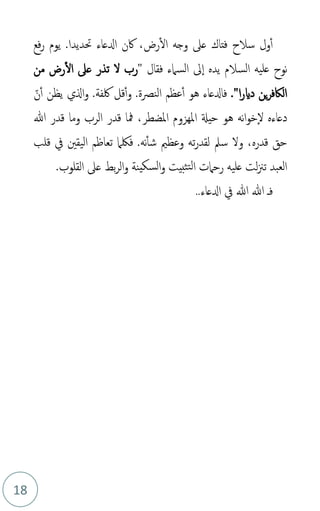 18
‫رض‬‫ال‬ ‫وجه‬ ‫عىل‬ ‫فتاك‬ ‫سالح‬ ‫ول‬‫أ‬
،
‫فع‬‫ر‬ ‫يوم‬ .‫حتديدا‬ ‫ادلعاء‬ ‫اكن‬
‫يده‬ ‫السالم‬ ‫عليه‬ ‫نوح‬
‫ا‬
‫فقال‬ ‫السامء‬ ‫ىل‬
"
‫من‬ ‫رض‬‫ال‬ ‫عىل‬ ‫تذر‬ ‫ل‬ ‫رب‬
‫ا‬‫ر‬‫داي‬ ‫ين‬‫ر‬‫الاكف‬
."
‫قل‬‫أ‬‫و‬ .‫النصة‬ ‫عظم‬‫أ‬ ‫هو‬ ‫فادلعاء‬
‫لكفة‬
‫ذ‬‫ن‬‫أ‬ ‫يظن‬ ‫الي‬‫و‬ .
‫دعا‬
‫ء‬
‫نه‬‫ا‬‫و‬‫خ‬‫ل‬ ‫ه‬
‫هو‬
‫املضطر‬ ‫املهزوم‬ ‫حيةل‬
،
‫هللا‬ ‫قدر‬ ‫وما‬ ‫الرب‬ ‫قدر‬ ‫مفا‬
‫قلب‬ ‫يف‬ ‫اليقني‬ ‫تعاظم‬ ‫فلكام‬ .‫نه‬‫شأ‬ ‫وعظمي‬ ‫ته‬‫ر‬‫لقد‬ ‫سمل‬ ‫ول‬ ،‫قدره‬ ‫حق‬
.‫القلوب‬ ‫عىل‬ ‫بط‬‫ر‬‫ال‬‫و‬ ‫سكينة‬‫ل‬‫ا‬‫و‬ ‫ثبيت‬‫لت‬‫ا‬ ‫رحامت‬ ‫عليه‬ ‫لت‬‫زن‬‫ت‬ ‫العبد‬
‫هللا‬ ‫هللا‬ ‫فـ‬
‫يف‬
‫ادلعاء‬
..
 