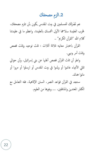 22
2
.
‫مصحفك‬ ‫الزم‬
‫م‬‫ن‬ ‫نعم‬
َ ْ
‫ص‬
‫م‬‫ت‬
،‫مصحفك‬ ‫تلزم‬ ‫ن‬‫بأ‬ ‫يكون‬ ‫املقدس‬ ‫بيت‬ ‫يف‬ ‫للمسلمني‬ ‫ك‬
‫حف‬
‫بلعقيدة‬ ‫متسك‬‫ل‬‫ا‬ ‫ول‬‫ال‬ ‫سالهحا‬ ‫العقيدة‬ ‫رب‬
‫عقيدتنا‬ ‫يف‬ ‫ما‬ ‫اعظم‬‫و‬ ،
‫ن‬‫أ‬‫ر‬‫"الق‬ ‫هللا‬ ‫الكم‬
‫الكرمي‬
"
..
: ‫ثالث‬‫أ‬ ‫ثالثة‬ ‫نيه‬‫ا‬‫مع‬ ‫تبار‬‫ع‬‫ب‬ ‫ن‬‫أ‬‫ر‬‫الق‬
‫قصص‬ ‫ثلث‬‫و‬ ‫توحيد‬ ‫ثلث‬
‫وهني‬ ‫مر‬‫أ‬ ‫ثلث‬‫و‬
.
‫ن‬‫أ‬‫و‬ ،‫ائيل‬‫رس‬‫ا‬ ‫بين‬ ‫عن‬ ‫غلهبا‬‫أ‬ ‫قصص‬ ‫ن‬‫أ‬‫ر‬‫الق‬ ‫ثلث‬ ‫ن‬‫أ‬ ‫اعمل‬‫و‬
‫ايل‬‫و‬‫ح‬
‫ا‬‫و‬‫عاش‬ ‫نبياء‬‫ال‬ ‫ثليث‬
‫ا‬‫و‬‫ودل‬ ‫و‬‫أ‬
‫املقدس‬ ‫بيت‬ ‫يف‬
‫أ‬
‫و‬
‫و‬‫أ‬ ‫ا‬‫و‬‫ارسل‬
‫مروا‬
‫و‬‫أ‬
‫ا‬‫و‬‫مات‬
‫هناك‬
.
‫اعد‬‫و‬‫ق‬ ‫ن‬‫أ‬‫ر‬‫الق‬ ‫يف‬ ‫تجد‬‫س‬
‫النص‬
‫لهية‬‫ال‬ ‫السنن‬ ،
‫مع‬ ‫التعامل‬ ‫فقه‬ ،
.... ،‫املنافقني‬‫و‬ ‫املعتدين‬ ‫الكفار‬
‫العلوم‬ ‫من‬ ‫وغريها‬
.
 