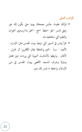 23
‫اجب‬‫و‬‫ال‬
‫العمل‬
•
،‫عقيدة‬ ‫نك‬‫أ‬‫ر‬‫ق‬
‫خري‬ ‫كل‬ ‫يكون‬ ‫حىت‬ ‫يوميا‬ ‫مصحفك‬ ‫جالس‬
‫بر‬‫د‬‫(ت‬ ‫فيق‬‫ر‬
-
‫اتلو‬
-
‫احفظ‬
-
‫امسع‬
-
)‫به‬ ‫امعل‬
‫ات‬‫ري‬‫اخل‬ ‫وسرتى‬
‫منه‬ ‫ستتعلمها‬ ‫اليت‬ ‫العلوم‬‫و‬
.
•
‫اء‬‫رس‬‫ال‬ :‫مثل‬ ‫املقدس‬ ‫ببيت‬ ‫تبط‬‫ر‬‫ت‬ ‫اليت‬ ‫السور‬ ‫يف‬ ‫بر‬‫د‬‫ت‬‫و‬ ‫أ‬‫ر‬‫اق‬
-
‫نبياء‬‫ال‬
-
‫بأ‬‫س‬
-
‫التني‬
‫بقتال‬ ‫املتعلقة‬‫و‬
‫ين‬‫ر‬‫الاكف‬
‫ان‬‫ر‬‫مع‬ ‫ل‬‫أ‬ :
-
‫ن‬‫ال‬
‫فال‬
‫ل‬‫ا‬ ‫حاديث‬‫بل‬ ‫بطها‬‫ر‬‫ا‬‫و‬ .
‫ية‬‫و‬‫نب‬
‫اليت‬
‫فضل‬ ‫تبني‬ ‫وردت‬
‫دين‬ ‫يف‬ ‫املقدس‬ ‫بيت‬‫و‬ ‫قىص‬‫ال‬ ‫املسجد‬ ‫ورشف‬ ‫ومزنةل‬
‫سالم‬‫ال‬
.
.‫مهنم‬ ‫كل‬ ‫يرس‬‫ت‬ ‫ما‬ ‫احفظ‬‫و‬
 