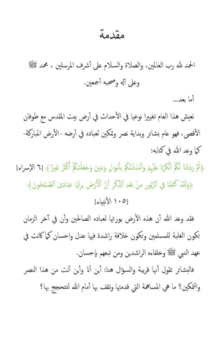 ‫مقدمة‬
‫ملرسلني‬‫ا‬ ‫رشف‬‫أ‬ ‫عىل‬ ‫السالم‬‫و‬ ‫الصالة‬‫و‬ ،‫العاملني‬ ‫رب‬ ‫هلل‬ ‫امحلد‬
‫محمد‬ ،
‫ﷺ‬
‫مجع‬‫أ‬ ‫وحصبه‬ ‫هل‬‫أ‬ ‫وعىل‬
‫ني‬
.
...‫بعد‬ ‫ما‬‫أ‬
‫نعيش‬
‫حداث‬‫ال‬ ‫يف‬ ‫نوعيا‬ ‫ا‬‫ري‬‫تغي‬ ‫العام‬ ‫هذا‬
‫ملقدس‬‫ا‬ ‫بيت‬ ‫رض‬‫أ‬ ‫يف‬
‫مع‬
‫طوفان‬
‫قىص‬‫ال‬
،
‫فهو‬
‫رضه‬‫أ‬ ‫يف‬ ‫لعباده‬ ‫متكني‬‫و‬ ‫نص‬ ‫بداية‬‫و‬ ‫بشائر‬ ‫عام‬
-
‫املباركة‬ ‫رض‬‫ال‬
-
‫وعد‬ ‫كام‬
‫هللا‬
‫كتابه‬ ‫يف‬
:
﴿
ْ‫م‬ِْ‫ْي‬َ‫ل‬َ‫ع‬ َ‫ة‬َّ‫ر‬َ‫ك‬ْ‫ل‬‫أ‬ ‫م‬ ‫م‬
‫ُك‬َ‫ل‬ َ‫َْن‬‫د‬َ‫د‬َ‫ر‬ َّ ‫م‬
‫ُث‬
‫ا‬ً‫ري‬ِ‫ف‬َ‫ن‬ ََ
‫َث‬ْ‫ك‬َ‫أ‬ ْ ‫م‬
‫ُك‬ٰ‫ـ‬َ‫ن‬ْ‫ل‬َ‫ع‬َ‫ج‬َ‫و‬ َ‫ني‬ِ‫ن‬َ‫ب‬َ‫و‬ ٍۢ‫ل‬ََٰ‫و‬ْ‫م‬َ‫أ‬ِ‫ب‬ ‫م‬
‫ُك‬ٰ‫ـ‬َ‫ن‬ْ‫د‬َ‫د‬ْ‫م‬َ‫أ‬َ‫و‬
﴾
]
٦
‫ال‬
‫اء‬‫رس‬
[
‫ا‬َ‫ن‬ْ‫ب‬َ‫ت‬َ‫ك‬ ْ‫د‬َ‫ق‬َ‫ل‬َ‫﴿و‬
‫يف‬
﴾َ‫ون‬‫م‬‫ح‬ِ‫ل‬ٰ‫ـ‬ َّ‫لص‬‫أ‬ َ‫ى‬ِ‫د‬‫ا‬َ‫ب‬ِ‫ع‬ ‫ا‬َ ‫ُثم‬ِ‫ر‬َ‫ي‬ َ
‫ض‬ْ‫ر‬َ ْ
‫ل‬‫أ‬ َّ‫ن‬َ‫أ‬ ِ‫ر‬ْ‫ك‬ِ‫ذ‬‫ل‬‫أ‬ ِ‫د‬ْ‫ع‬َ‫ب‬ ۢ‫ن‬ِ‫م‬ ِ‫ور‬‫م‬‫ب‬َّ‫لز‬‫أ‬
]
١٠٥
‫نبياء‬‫ال‬
[
‫فقد‬
‫وعد‬
‫الزمان‬ ‫خر‬‫أ‬ ‫يف‬ ‫ن‬‫أ‬‫و‬ ‫الصاحلني‬ ‫لعباده‬ ‫يورُثا‬ ‫رض‬‫ال‬ ‫هذه‬ ‫ن‬‫أ‬ ‫هللا‬
‫يف‬ ‫نت‬‫اك‬ ‫كام‬ ‫احسان‬‫و‬ ‫عدل‬ ‫فْيا‬ ‫اشدة‬‫ر‬ ‫خالفة‬ ‫تكون‬‫و‬ ‫للمسلمني‬ ‫الغلبة‬ ‫تكون‬
‫النب‬ ‫عهد‬
‫ﷺ‬
‫تبعهم‬ ‫ومن‬ ‫اشدين‬‫ر‬‫ال‬ ‫وخلفاءه‬
‫حسان‬‫ب‬
.
‫ين‬‫أ‬ :‫هنا‬ ‫ال‬‫ؤ‬‫الس‬‫و‬ ‫يبة‬‫ر‬‫ق‬ ‫هنا‬‫أ‬ ‫تقول‬ ‫فالبشائر‬
‫َن‬‫أ‬
‫و‬
‫ين‬‫أ‬
‫النص‬ ‫هذا‬ ‫من‬ ‫نت‬‫أ‬
‫هبا؟‬ ‫تتحجج‬‫ل‬ ‫هللا‬ ‫مام‬‫أ‬ ‫هبا‬ ‫تقف‬‫و‬ ‫قدمهتا‬ ‫اليت‬ ‫املسامهة‬ ‫يه‬ ‫ما‬ ‫متكني؟‬‫ل‬‫ا‬‫و‬
 
