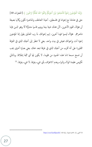 27
﴾ َ‫ون‬‫م‬ َ
‫مح‬ْ‫ر‬‫م‬‫ت‬ ْ ‫م‬
‫ُك‬َّ‫ل‬َ‫ع‬َ‫ل‬ ََّ
‫اَّلل‬ ‫ا‬‫و‬‫م‬‫ق‬َّ‫ت‬‫ا‬َ‫و‬ ْ ‫م‬
‫ُك‬ْ‫ي‬َ‫َو‬‫خ‬َ‫أ‬ َ ْ
‫ني‬َ‫ب‬ ‫ا‬‫و‬‫م‬‫ح‬ِ‫ل‬ ْ
‫ص‬َ‫أ‬َ‫ف‬ ٌ‫ة‬َ‫ْو‬‫خ‬
ِ
‫ا‬ َ‫ون‬‫م‬‫ن‬ِ‫م‬ْ‫ؤ‬‫م‬‫م‬ْ‫ل‬‫ا‬ ‫ا‬َ‫م‬َّ‫ن‬
ِ
‫﴿ا‬
]
‫ات‬‫ر‬‫احلج‬
10
[
‫فلسطني‬ ‫يف‬ ‫ننا‬‫ا‬‫و‬‫خ‬‫ا‬ ‫مع‬ ‫تعاملنا‬ ‫يف‬ ‫حىت‬
،
‫بصيغة‬ ‫هنا‬‫وك‬ ‫تكون‬ ‫املنارصة‬‫و‬ ‫التعاطف‬ ‫حياَن‬‫أ‬
‫ال‬ ‫القوم‬ ‫هؤلء‬ ‫ن‬‫أ‬
‫ننا‬‫فا‬ ‫ادلين‬ ‫وهو‬ ‫ل‬‫أ‬ ‫اك‬‫رت‬‫مش‬ ‫قاسام‬ ‫بيهنم‬‫و‬ ‫بيننا‬ ‫شيئا‬ ‫هناك‬ ‫ن‬‫ل‬ ،‫ين‬‫ر‬‫خ‬
‫ننارصمه‬
.
‫قوما‬ ‫ا‬‫و‬‫ليس‬ ‫هؤلء‬
‫أ‬
،‫ين‬‫ر‬‫خ‬
‫هنم‬‫ا‬
‫ا‬
.‫نك‬‫ا‬‫و‬‫خ‬
‫املؤمنون‬ ‫منا‬‫ا‬ ‫يقول‬ ‫العاملني‬ ‫رب‬ ‫ملا‬
‫فة‬‫ر‬‫الغ‬ ‫يف‬ ‫الي‬ ‫خيك‬‫أ‬ ‫ىل‬‫ا‬ ‫تنظر‬ ‫ل‬ ‫يعين‬ .‫احد‬‫و‬ ‫بيت‬ ‫يف‬ ‫تعيش‬ ‫نك‬‫ا‬‫و‬‫خ‬‫ا‬‫و‬ ‫نت‬‫أ‬ ‫خوة‬‫ا‬
‫خرى‬‫أ‬ ‫بعبارة‬ ‫يعين‬ .‫عنك‬ ‫تبعد‬ ‫فة‬‫ر‬‫غ‬ ‫يف‬ ‫الي‬ ‫خيك‬‫أ‬ ‫من‬ ‫قرب‬‫أ‬ ‫نه‬‫أ‬ ‫عىل‬ ‫اجملاورة‬
‫جيب‬
‫ن‬‫أ‬
‫من‬
‫احلدود‬ ‫هذه‬ ‫اتما‬ ‫مسحا‬ ‫سح‬
‫من‬
‫بنا‬‫و‬‫قل‬
‫ل‬ ،
‫طالقا‬‫ا‬ ‫مية‬‫ق‬ ‫ي‬‫أ‬ ‫لها‬ ‫يكون‬
.
‫وبلتايل‬
.‫قنا‬‫ر‬‫يف‬ ‫شء‬ ‫ي‬‫بأ‬ ‫اف‬‫رت‬‫الاع‬ ‫وعدم‬ ‫اء‬‫رب‬‫ال‬‫و‬ ‫الولء‬ ‫عقيدة‬ ‫يس‬‫ر‬‫تك‬
‫ل‬
‫قنا‬‫ر‬‫يف‬ ‫شء‬
.
13
13
‫القنيب‬
،
‫ايد‬‫ا‬
،
‫ابط‬‫ر‬ ،‫تية‬‫و‬‫ص‬ ‫حمارضة‬
‫قناته‬
:
https://t.me/EyadQunaibi/
 