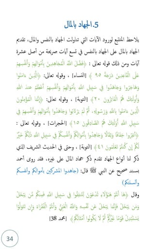 34
5
.
‫بملال‬ ‫اجلهاد‬
‫تقدمي‬ ،‫املال‬‫و‬ ‫بلنفس‬ ‫اجلهاد‬ ‫لت‬‫و‬‫تنا‬ ‫اليت‬ ‫ايت‬‫ال‬ ‫لورود‬ ‫تتبع‬‫مل‬‫ا‬ ‫يالحظ‬
‫عرشة‬ ‫صل‬‫أ‬ ‫من‬ ‫حية‬‫رص‬ ‫ايت‬‫أ‬ ‫تسع‬ ‫يف‬ ‫بلنفس‬ ‫اجلهاد‬ ‫عىل‬ ‫بملال‬ ‫اجلهاد‬
: ‫تعاىل‬ ‫قوهل‬ ‫ذكل‬ ‫ومن‬ ‫ايت‬‫أ‬
َ‫ف‬﴿
ْ‫م‬ِ‫ه‬ ِ
‫س‬‫م‬‫ف‬‫ن‬َ‫أ‬َ‫و‬ ْ‫م‬ِ‫ه‬ِ‫ل‬‫ا‬َ‫و‬ْ‫م‬َ‫أ‬ِ‫ب‬ َ‫ين‬ِ‫د‬ِ‫ه‬‫ا‬َ‫ج‬‫م‬‫م‬ْ‫ل‬‫ا‬ ‫م‬َّ
‫اَّلل‬ َ‫ل‬َّ‫ض‬
ً‫ة‬َ‫ج‬َ‫َر‬‫د‬ َ‫ين‬ِ‫د‬ِ‫ع‬‫ا‬َ‫ق‬ْ‫ل‬‫ا‬ َ
‫ىل‬َ‫ع‬
٩٥
﴾
]
‫النساء‬
[
:‫تعاىل‬ ‫وقوهل‬ ،
‫ا‬‫و‬‫م‬‫ن‬َ‫م‬‫ا‬َ‫ء‬ َ‫ين‬ِ َّ
‫﴿ال‬
َ‫ج‬َ‫و‬ ‫وا‬‫م‬‫ر‬َ‫ج‬‫َا‬‫ه‬َ‫و‬
‫ا‬
ِ‫هللا‬ َ‫عند‬ ‫م‬‫م‬َ‫ْظ‬‫ع‬َ‫أ‬ ْ‫م‬ِ‫ه‬ ِ
‫س‬‫م‬‫ف‬‫ن‬َ‫أ‬َ‫و‬ ْ‫م‬ِ‫ه‬ِ‫ل‬‫ا‬َ‫و‬ْ‫م‬َ‫أ‬ِ‫ب‬ ِ َّ
‫اَّلل‬ ِ‫ِيل‬‫ب‬ َ‫س‬ ِ
‫يف‬ ‫ا‬‫و‬‫دم‬َ‫ه‬
َ‫ون‬‫م‬‫ز‬ِ‫ئ‬‫ا‬َ‫ف‬ْ‫ل‬‫ا‬ ‫م‬ ‫م‬‫مه‬ َ‫ك‬ِ‫ئ‬َ‫ل‬‫و‬ُ‫أ‬َ‫و‬
۲۰
﴾
]
‫بة‬‫و‬‫الت‬
[
:‫تعاىل‬ ‫وقوهل‬ ،
َ‫ون‬‫م‬‫ن‬ِ‫م‬ْ‫ؤ‬‫م‬‫م‬ْ‫ل‬‫ا‬ ‫ا‬َ‫م‬َّ‫ن‬
ِ
‫﴿ا‬
ِ
‫يف‬ ْ‫م‬ِ‫ه‬ ِ
‫س‬‫م‬‫ف‬‫ن‬َ‫أ‬َ‫و‬ ْ‫م‬ِ‫ه‬ِ‫ل‬‫ا‬َ‫و‬ْ‫م‬َ‫أ‬ِ‫ب‬ ‫ا‬‫و‬‫دم‬َ‫ه‬‫ا‬َ‫ج‬َ‫و‬ ‫ا‬‫و‬‫م‬‫ب‬ َ‫ات‬ ْ‫ر‬َ‫ي‬ ْ‫م‬َ‫ل‬ َّ ‫م‬
‫ُث‬ ،ِ ِ
‫وهل‬ ‫م‬‫س‬َ‫ر‬َ‫و‬ ِ َّ
‫َّلل‬ ِ
‫ب‬ ‫ا‬‫و‬‫م‬‫ن‬َ‫م‬‫ا‬َ‫ء‬ َ‫ين‬ِ َّ
‫ال‬
َ‫ل‬ْ‫و‬ُ‫أ‬ ِ َّ
‫اَّلل‬ ِ‫ِيل‬‫ب‬ َ‫س‬
ِ‫ئ‬
َ‫ون‬‫م‬‫ق‬ِ‫د‬‫ا‬ َّ‫الص‬ ‫م‬ ‫م‬‫مه‬ َ‫ك‬
١٥
﴾
]
‫ات‬‫ر‬‫احلج‬
[
: ‫تعاىل‬ ‫وقوهل‬ ،
﴿
َ‫ج‬َ‫و‬ ً
‫ال‬َ‫ق‬ِ‫ث‬َ‫و‬ ‫ا‬ً‫ف‬‫ا‬َ‫ف‬ِ‫خ‬ ‫وا‬‫م‬‫ر‬ِ‫ف‬‫ن‬‫أ‬
‫ا‬
ِ َّ
‫اَّلل‬ ِ‫ِيل‬‫ب‬ َ‫س‬ ِ
‫يف‬ ْ ‫م‬
‫ُك‬ ِ
‫س‬‫م‬‫ف‬‫ن‬َ‫أ‬َ‫و‬ ْ ‫م‬
‫ُك‬ِ‫ل‬‫ا‬َ‫و‬ْ‫م‬َ‫أ‬ِ‫ب‬ ‫ا‬‫و‬‫دم‬ِ‫ه‬
ٌ ْ
‫َري‬‫خ‬ ْ ‫م‬
‫ُك‬ِ‫ل‬َ‫ذ‬
ْ‫ع‬َ‫ت‬ ْ ‫م‬
‫نت‬‫م‬‫ك‬ ‫ن‬
ِ
‫ا‬ ْ ‫م‬
‫ُك‬َ‫ل‬
َ‫ون‬‫م‬‫م‬َ‫ل‬
٤١
﴾
]
‫بة‬‫و‬‫الت‬
[
‫الي‬ ‫يف‬‫رش‬‫ال‬ ‫احلديث‬ ‫يف‬ ‫وحىت‬ ،
‫ذكر‬ ‫تقدم‬ ‫اجلهاد‬ ‫اع‬‫و‬‫ن‬‫أ‬ ‫لنا‬ ‫ذكر‬
‫محد‬‫أ‬ ‫روى‬ ‫فقد‬ ،‫غريه‬ ‫عىل‬ ‫املال‬ ‫هجاد‬
‫النب‬ ‫عن‬ ‫حصيح‬ ‫ند‬‫بس‬
‫ﷺ‬
:‫قال‬
‫الُك‬‫و‬‫م‬‫بأ‬ ‫املرشكني‬ ‫ا‬‫و‬‫(جاهد‬
‫نفسُك‬‫أ‬‫و‬
‫سنتُك‬‫ل‬‫أ‬‫و‬
)
‫وقال‬
﴿
ْ ‫م‬
‫نت‬َ‫أ‬ ‫َا‬‫ه‬
‫م‬‫ل‬َ‫خ‬ْ‫ب‬َ‫ي‬ ‫ن‬َّ‫م‬ ‫م‬
‫نُك‬ِ‫م‬َ‫ف‬ ِ َّ
‫اَّلل‬ ِ‫ِيل‬‫ب‬ َ‫س‬ ِ
‫يف‬ ‫ا‬‫و‬‫م‬‫ق‬ِ‫ف‬‫ن‬‫م‬‫ت‬ِ‫ل‬ َ‫ن‬ْ‫و‬َ‫ع‬ْ‫د‬‫م‬‫ت‬ ِ‫ء‬ َ
‫ل‬‫م‬‫ؤ‬َٰ‫ـ‬َ‫ه‬
‫ا‬ْ‫و‬َّ‫ل‬َ‫و‬َ‫ت‬َ‫ت‬ ‫ن‬
ِ
‫ا‬َ‫و‬ ‫م‬‫ء‬‫ا‬َ‫ر‬َ‫ق‬‫م‬‫ف‬ْ‫ل‬‫ا‬ ‫م‬ ‫م‬
‫نت‬َ‫أ‬َ‫و‬ ِ
‫َين‬‫غ‬ْ‫ل‬‫ا‬ ‫م‬َّ
‫اَّلل‬َ‫و‬ ِ‫ه‬ ِ
‫س‬ْ‫ف‬َّ‫ن‬ ‫ن‬َ‫ع‬ ‫م‬‫ل‬َ‫خ‬ْ‫ب‬َ‫ي‬ ‫ا‬َ‫م‬َّ‫ن‬
ِ
‫ا‬َ‫ف‬ ْ‫َل‬‫خ‬ْ‫ب‬َ‫ي‬ ‫ن‬َ‫م‬َ‫و‬
‫م‬
‫ُك‬َ‫َال‬‫ث‬ْ‫م‬َ‫أ‬ ‫ا‬‫و‬‫م‬‫ن‬‫و‬‫م‬‫ك‬َ‫ي‬ َ
‫ل‬ َّ ‫م‬
‫ُث‬ ْ ‫م‬‫مك‬َ ْ
‫ري‬َ‫غ‬ ‫ا‬ً‫م‬ْ‫و‬َ‫ق‬ ْ‫ل‬ِ‫د‬ْ‫ب‬َ‫ت‬ ْ
‫َس‬‫ي‬
﴾
]
‫محم‬
‫د‬
38
[
 