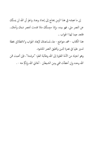 .‫وعدة‬ ‫عداد‬‫ا‬ ‫ىل‬‫ا‬ ‫حيتاج‬ ‫الزمن‬ ‫هذا‬ ‫يف‬ ‫نعيشه‬ ‫ما‬ ‫ن‬‫ا‬
‫و‬
‫هللا‬ ‫ن‬‫أ‬ ‫اعمل‬
‫كل‬‫يسأ‬ ‫لن‬
‫مىت‬ ‫النص‬ ‫عن‬
،
‫بيده‬ ‫فهو‬
‫منا‬‫ا‬‫و‬ ،
‫قدمت‬ ‫ماذا‬ ‫كل‬‫سيسأ‬
..‫متك‬‫أ‬‫و‬ ‫دينك‬ ‫تنص‬‫ل‬
.. ‫اب‬‫و‬‫اجل‬ ‫لهذا‬ ‫جيدا‬ ‫فلتعد‬
‫الكتاب‬ ‫هذا‬
-
‫اضع‬‫و‬‫مت‬ ‫هجد‬
-
‫ملساعدتك‬ ‫جاء‬
‫جياد‬‫ل‬
‫و‬ ‫اب‬‫و‬‫اجل‬
‫ب‬ ‫نطالق‬‫الا‬
‫طة‬
.‫املنشود‬ ‫النص‬ ‫وحتقيق‬ ‫ادلين‬ ‫نصة‬ ‫يف‬ ‫علْيا‬ ‫تسري‬
‫و‬
‫ه‬
‫و‬
‫الفقرية‬ ‫مة‬‫ال‬ ‫من‬ ‫اجهتاد‬
‫هللا‬ ‫ىل‬‫ا‬
‫العمل‬ ‫وطالبة‬
:
"
‫مرشدة‬
‫مفن‬ ‫صبت‬‫أ‬ ‫ن‬‫فا‬ ،"
‫ن‬‫ا‬‫و‬ ‫وحده‬ ‫هللا‬
‫يطان‬‫الش‬ ‫ومن‬ ‫مفين‬ ‫ت‬‫خطأ‬‫أ‬
-
‫أ‬
‫و‬ ‫هللا‬ ‫عاذين‬
‫ا‬
‫منه‬ ‫ايمك‬
-
.
 