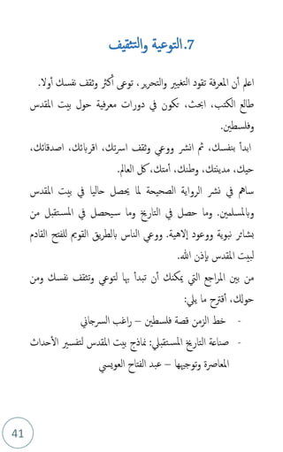 41
7
.
‫ثقيف‬‫لت‬‫ا‬‫و‬ ‫التوعية‬
‫ير‬‫ر‬‫التح‬‫و‬ ‫تغيري‬‫ل‬‫ا‬ ‫تقود‬ ‫فة‬‫ر‬‫املع‬ ‫ن‬‫أ‬ ‫اعمل‬
‫نفسك‬ ‫ثقف‬‫و‬ ‫كَث‬‫أ‬ ‫توع‬ ،
‫ول‬‫أ‬
.
‫املقدس‬ ‫بيت‬ ‫حول‬ ‫فية‬‫ر‬‫مع‬ ‫دورات‬ ‫يف‬ ‫تكون‬ ،‫احبث‬ ،‫الكتب‬ ‫طالع‬
.‫وفلسطني‬
‫ابد‬
‫أ‬
‫ُث‬ ،‫نفسك‬‫ب‬
‫ثقف‬‫و‬ ‫ووع‬ ‫نرش‬‫ا‬
،‫تك‬‫رس‬‫ا‬
‫اقر‬
‫ب‬
،‫اصدقائك‬ ،‫ئك‬
‫لك‬ ،‫متك‬‫أ‬ ،‫وطنك‬ ،‫مدينتك‬ ،‫حيك‬
‫العامل‬
.
‫حاليا‬ ‫حيصل‬ ‫ملا‬ ‫الصحيحة‬ ‫الرواية‬ ‫نرش‬ ‫يف‬ ‫سامه‬
‫يف‬
‫املقدس‬ ‫بيت‬
.‫وبملسلمني‬
‫من‬ ‫تقبل‬‫املس‬ ‫يف‬ ‫يحصل‬‫س‬ ‫وما‬ ‫التارخي‬ ‫يف‬ ‫حصل‬ ‫وما‬
.‫لهية‬‫ا‬ ‫ووعود‬ ‫ية‬‫و‬‫نب‬ ‫بشائر‬
‫القادم‬ ‫للفتح‬ ‫القومي‬ ‫يق‬‫ر‬‫بلط‬ ‫الناس‬ ‫ووع‬
‫املقدس‬ ‫لبيت‬
‫ذن‬‫ب‬
.‫هللا‬
‫ميكن‬ ‫اليت‬ ‫اجع‬‫ر‬‫امل‬ ‫بني‬ ‫من‬
‫ن‬‫أ‬ ‫ك‬
‫تبدأ‬
‫هبا‬
‫لتوع‬
‫تثقف‬‫و‬
‫ومن‬ ‫نفسك‬
‫حوكل‬
‫قرتح‬‫أ‬ ،
:‫يل‬ ‫ما‬
-
‫الزمن‬ ‫خط‬
‫فلسطني‬ ‫قصة‬
–
‫الرسجاين‬ ‫اغب‬‫ر‬
-
‫حداث‬‫ال‬ ‫تفسري‬‫ل‬ ‫املقدس‬ ‫بيت‬ ‫مناذج‬ :‫تقبل‬‫املس‬ ‫التارخي‬ ‫صناعة‬
‫توجْيها‬‫و‬ ‫املعارصة‬
–
‫ييس‬‫و‬‫الع‬ ‫الفتاح‬ ‫عبد‬
 