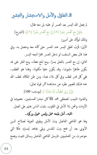 44
8
.
‫مل‬‫ال‬‫و‬ ‫التفاؤل‬
‫و‬
‫الا‬
‫و‬ ‫بشار‬‫ت‬‫س‬
‫ل‬‫ا‬
‫بشري‬‫ت‬
‫فقال‬ ‫معه‬ ‫بل‬ ‫عقبه‬ ‫و‬‫أ‬ ‫العرس‬ ‫بعد‬ ‫يرس‬‫ل‬‫ا‬ ‫هللا‬ ‫جيعل‬ ‫مل‬
:
﴿
َ‫ع‬َ‫م‬ َّ‫ن‬
ِ
‫ا‬َ‫ف‬
ِ ۡ
‫رس‬‫م‬‫ع‬ۡ‫ل‬‫أ‬
( ‫ا‬ً ۡ
‫مرس‬‫ي‬
٥
)
َّ‫ن‬
ِ
‫ا‬
َ‫ع‬َ‫م‬
ِ ۡ
‫رس‬‫م‬‫ع‬ۡ‫ل‬‫أ‬
( ‫ا‬ًً۬ ۡ
‫مرس‬‫ي‬
٦
)
﴾
[
‫الرشح‬
]
‫وذكل‬
‫ليؤكد‬
‫عىل‬
‫ين‬‫ر‬‫م‬‫أ‬
:
‫م‬‫ق‬ :‫ول‬‫ال‬
ْ‫ر‬
‫م‬
‫ب‬
‫ويف‬ ،‫به‬ ‫ومتصل‬ ‫معه‬ ‫نه‬‫ك‬ ‫حىت‬ ‫العرس‬ ‫عند‬ ‫يرس‬‫ل‬‫ا‬ ‫حتقق‬
‫يرس‬‫ل‬‫ا‬ ‫تبعه‬‫ل‬ ‫ا‬ً‫حجر‬ ‫العرس‬ ‫دخل‬ ‫لو‬ :‫السلف‬ ‫بعض‬ ‫قال‬ ‫هذا‬
.
‫الثاين‬
:
‫قد‬ ‫غىن‬ ‫الفقر‬ ‫ومع‬ ،‫عطاء‬ ‫املنع‬ ‫ومع‬ ،‫ا‬ً‫يرس‬ ‫بلفعل‬ ‫العرس‬ ‫مع‬ ‫ن‬‫ا‬
،‫للطف‬‫ا‬ ‫هو‬ ‫وهذا‬ ،‫ا‬ً‫م‬‫مكتو‬ ‫ا‬ً‫ي‬‫خف‬ ‫يكون‬ ‫وقد‬ ،‫ا‬ ً‫ملموس‬ ‫ا‬ً‫ظاهر‬ ‫يكون‬
‫هللا‬ ‫لطف‬ ‫نفاكك‬‫ا‬ ‫ظن‬ ‫ومن‬ ،‫نعمة‬ ‫بالء‬ ‫لك‬ ‫ويف‬ ‫لطف‬ ‫قدر‬ ‫لك‬ ‫فف‬
:‫تعاىل‬ ‫قوهل‬ ‫اثر‬‫أ‬ ‫مشاهدة‬ ‫عن‬ ‫نظره‬ ‫لقصور‬ ‫فذكل‬ ‫عنه‬
﴿
َ‫م‬ِ‫ذ‬‫ل‬ ًٌ۬
‫يف‬ِ‫ط‬َ‫ل‬ ِ‫ذ‬
‫ّب‬َ‫ر‬ َّ‫ن‬
ِ
‫ا‬
‫ا‬
‫م‬‫ء‬‫ا‬ َ‫ش‬َ‫ي‬
ۚ
﴾
:‫[يوسف‬
100
]
.
‫محمد‬ ‫املصطف‬ ‫احلبيب‬ ‫القدوة‬‫و‬
‫ﷺ‬
‫يف‬ ‫خصوصا‬ ،‫للمسلمني‬ ‫ا‬‫رش‬‫مب‬ ‫اكن‬
.‫القلوب‬ ‫يف‬ ‫مل‬‫ال‬ ‫باث‬ ‫احملن‬‫و‬ ‫زمات‬‫ال‬
.‫العمل‬ ‫عىل‬ ‫حيهثم‬ ‫الناس‬ ‫يثبت‬
..‫نتبه‬‫ا‬
‫وركود‬ ‫مخول‬ ‫ليس‬‫و‬ ‫معل‬ ‫يتبعه‬ ‫مل‬‫أ‬
..
‫وها‬
‫العز‬ ‫يقوي‬‫و‬ ‫مل‬‫ال‬ ‫يبث‬ ‫الفاضل‬ ‫القايض‬ ‫هو‬
‫مي‬
‫ة‬
‫ادلين‬ ‫لصالح‬
‫يويب‬‫ال‬
‫ليس‬ ‫جياهد‬ ‫بق‬‫و‬ ‫املقدس‬ ‫بيت‬ ‫فتح‬ ‫ن‬‫أ‬ ‫بعد‬
‫رتد‬
‫ال‬ ‫عاك‬
‫يت‬
‫حورص‬
‫ت‬
‫يبيني‬‫لصل‬‫ا‬ ‫من‬
.
‫ثبيت‬‫ت‬ ‫رسائل‬ ‫الفاضل‬ ‫القايض‬ ‫فارسل‬
‫نصح‬‫و‬
 