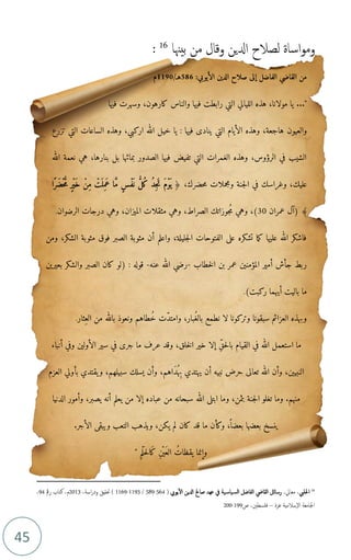 45
‫بيهنا‬ ‫من‬ ‫وقال‬ ‫ادلين‬ ‫لصالح‬ ‫اساة‬‫و‬‫وم‬
16
:
16
‫احللب‬
،‫معايل‬ ،
‫ال‬ ‫ادلين‬ ‫صاحل‬ ‫عهد‬ ‫يف‬ ‫ية‬‫ياس‬‫لس‬‫ا‬ ‫الفاضل‬ ‫القايض‬ ‫رسائل‬
‫يويب‬
(
564
-
589
/
1193
-
1169
(
‫اسة‬‫ر‬‫ود‬ ‫حتقيق‬
،
2013
،‫م‬
‫رمق‬ ‫كتاب‬
94
،
‫غزة‬ ‫سالمية‬‫ال‬ ‫اجلامعة‬
–
‫فلسطني‬
،
‫ص‬
199
-
200
:‫الأيوبي‬ ‫الدين‬ ‫صلاح‬ ‫إلى‬ ‫الفاضل‬ ‫القاضي‬ ‫من‬
586
/‫هـ‬
1190
‫م‬
..."
‫فيها‬ ‫وسهرت‬ ،‫كارهون‬ ‫والناس‬ ‫فيها‬ ‫رابطت‬ ‫التي‬ ‫الليالي‬ ‫هذه‬ ،‫مولانا‬ ‫يا‬
‫والعيون‬
‫تزرع‬ ‫التي‬ ‫الساعات‬ ‫وهذه‬ ،‫اركبي‬ ‫الله‬ ‫خيل‬ ‫يا‬ : ‫فيها‬ ‫ينادى‬ ‫التي‬ ‫الأيام‬ ‫وهذه‬ ،‫هاجعة‬
‫الله‬ ‫نعمة‬ ‫هي‬ ،‫بنارها‬ ‫بل‬ ‫بمائها‬ ‫الصدور‬ ‫فيها‬ ‫تفيض‬ ‫التي‬ ‫الغمرات‬ ‫وهذه‬ ،‫الرؤوس‬ ‫في‬ ‫الشيب‬
‫في‬ ‫وغراسك‬ ،‫عليك‬
،‫حضرك‬‫م‬ ‫ومجملات‬ ‫جنة‬‫ل‬‫ا‬
﴿
‫ًا‬‫ر‬َ‫ْض‬‫ح‬ ُّ
‫م‬ ٍ‫ر‬ْ‫ي‬َ‫خ‬ ْ‫ِن‬‫م‬ ْ
‫َت‬ ‫ِل‬‫م‬َ‫ع‬ ‫ا‬ َّ‫م‬ ٍ‫س‬ْ‫ف‬َ ‫ن‬ ُّ
‫ُل‬‫ك‬ ُ‫د‬ِ‫ج‬َ‫ت‬ َ‫م‬ْ‫و‬
َ ‫ي‬
‫عمران‬ ‫(آل‬ ﴾
30
‫م‬ ‫وهي‬ ،)
‫الصراط‬ ‫جوزاتك‬
،
‫الرضوان‬ ‫درجات‬ ‫وهي‬ ،‫الميزان‬ ‫مثقلات‬ ‫وهي‬
.
‫ومن‬ ،‫الشكر‬ ‫مثوبة‬ ‫فوق‬ ‫الصبر‬ ‫مثوبة‬ ‫أن‬ ‫واعلم‬ ،‫جليلة‬‫ل‬‫ا‬ ‫الفتوحات‬ ‫على‬ ‫تشكره‬ ‫ما‬‫ك‬ ‫عليها‬ ‫الله‬ ‫فاشكر‬
‫خطاب‬‫ل‬‫ا‬ ‫بن‬ ‫عمر‬ ‫المؤمنين‬ ‫أمير‬ ‫جأش‬ ‫ربط‬
-
‫عنه‬ ‫الله‬ ‫رضي‬
-
: ‫قوله‬
(
‫بعيرين‬ ‫والشكر‬ ‫الصبر‬ ‫كان‬ ‫لو‬
‫ركبت‬ ‫أيهما‬ ‫باليت‬ ‫ما‬
)
.
‫لا‬ ‫وتركونا‬ ‫سبقونا‬ ‫العزائم‬ ‫وبهذه‬
‫ن‬
‫بالغ‬ ‫طمع‬
‫وامتد‬ ،‫بار‬
‫خ‬ ‫ت‬
‫الع‬ ‫من‬ ‫بالله‬ ‫ونعوذ‬ ‫طاهم‬
‫ثار‬
.
‫حق‬‫ل‬‫با‬ ‫القيام‬ ‫في‬ ‫الله‬ ‫استعمل‬ ‫ما‬
‫عرف‬ ‫وقد‬ ،‫خلق‬‫ل‬‫ا‬ ‫خير‬ ‫إلا‬
‫ما‬
‫أنباء‬ ‫وفي‬ ‫الأولين‬ ‫سير‬ ‫في‬ ‫جرى‬
‫ب‬ ‫يهتدي‬ ‫أن‬ ‫نبيه‬ ‫حرض‬ ‫تعالى‬ ‫الله‬ ‫وأن‬ ،‫النبيين‬
‫ه‬
‫د‬
‫بأولي‬ ‫يقتدي‬‫و‬ ،‫سبيلهم‬ ‫يسلك‬ ‫وأن‬ ،‫اهم‬
‫العزم‬
‫الله‬ ‫ابتلى‬ ‫وما‬ ،‫بثمن‬ ‫جنة‬‫ل‬‫ا‬ ‫تغلو‬ ‫وما‬ .‫منهم‬
‫الدنيا‬ ‫وأمور‬ ،‫يصبر‬ ‫أنه‬ ‫يعلم‬ ‫من‬ ‫إلا‬ ‫عباده‬ ‫من‬ ‫سبحانه‬
.‫الأجر‬ ‫ويبقى‬ ‫التعب‬ ‫ويذهب‬ ،‫يكن‬ ‫لم‬ ‫كان‬ ‫قد‬ ‫ما‬ ‫وكأن‬ ،
ً ‫بعضا‬ ‫بعضها‬ ‫ينسخ‬
‫ْم‬‫ل‬‫ح‬‫ل‬‫ا‬‫ك‬ ‫ْن‬ ‫ي‬‫الع‬ ‫يقظات‬ ‫وإنما‬
"
 