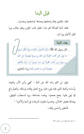 1
‫قبل‬
‫بدا‬‫ل‬‫ا‬
‫تفقدي‬ ،‫تفقد‬
‫و‬ ‫نيتك‬
‫و‬ ‫اصلحها‬
‫جددها‬
..‫وجددهيا‬ ‫اصلحْيا‬‫و‬/
،‫جدا‬ ‫همم‬ ‫الصاحلة‬ ‫نية‬‫ل‬‫ا‬ ‫فعقد‬
‫وهبا‬ ‫يعاقب‬ ‫وعلْيا‬ ‫املؤمن‬ ‫يثاب‬ ‫فعلْيا‬
‫م‬‫ت‬
‫م‬‫ت‬ ‫وهبا‬ ‫عامل‬‫ال‬ ‫قبل‬
‫رد‬
.
‫ي‬
‫ق‬
‫و‬
‫هللا‬ ‫رمحه‬ ‫القمي‬ ‫ابن‬ ‫ل‬
‫نية‬‫ل‬‫ا‬ ‫عن‬
‫ومعوده‬ ‫مر‬‫ال‬ ‫س‬‫أ‬‫ر‬ ‫ي‬‫ه‬‫"ف‬ :
‫اتبع‬ ‫العمل‬‫و‬ ،‫وسائقه‬ ‫وقائده‬ ‫العمل‬ ‫روح‬ ‫هنا‬‫فا‬ ‫بىن؛‬‫م‬‫ي‬ ‫عليه‬ ‫الي‬ ‫صهل‬‫أ‬‫و‬ ‫ساسه‬‫أ‬‫و‬
‫بىن‬‫م‬‫ي‬ ‫لها‬
،‫التوفيق‬ ‫ب‬َ‫ل‬‫تج‬‫مس‬‫ي‬ ‫وهبا‬ ،‫بفسادها‬ ‫يفسد‬‫و‬ ،‫بصحهتا‬ ‫يصح‬ ،‫علْيا‬
‫خرة‬‫ال‬‫و‬ ‫نيا‬‫دل‬‫ا‬ ‫يف‬ ‫ادلرجات‬ ‫تتفاوت‬ ‫هبا‬‫وحبس‬ ،‫اخلذلن‬ ‫حيصل‬ ‫بعدهما‬‫و‬
"
1
.
‫ف‬
‫و‬ ‫خلص‬‫أ‬
‫نيتك‬ ‫حسن‬‫أ‬
..
1
،‫القمي‬ ‫بن‬‫ا‬
‫املوقعني‬ ‫عالم‬‫ا‬
،‫لعاملني‬‫ا‬ ‫رب‬ ‫عن‬
751
‫هـ‬
‫ق‬
‫ا‬
: ‫ﷺ‬ ‫هللا‬ ‫رسول‬ ‫ل‬
ٍ‫امرئ‬ ِ‫ذ‬‫ك‬ِ‫ل‬ ‫ام‬َّ‫ن‬‫ا‬‫و‬ ِ
‫ات‬َّ‫ي‬ِ‫ذ‬‫ن‬‫ل‬‫ب‬ ‫م‬‫عامل‬‫ال‬ ‫ام‬َّ‫ن‬‫(ا‬
ِ َّ
‫اَّلل‬ ‫ىل‬‫ا‬ ‫م‬‫ه‬‫م‬‫ت‬‫ر‬‫هج‬َ‫ف‬ ِ ِ
‫ورسوهل‬ ِ َّ
‫اَّلل‬ ‫ىل‬‫ا‬ ‫م‬‫ه‬‫م‬‫ت‬‫ر‬‫جه‬ ‫نت‬‫اك‬ ‫مفن‬ ‫نوى‬ ‫ما‬
‫ها‬‫م‬‫ح‬‫ك‬ْ‫ن‬‫ي‬ ٍ‫ة‬‫أ‬‫ر‬‫ام‬ ‫و‬‫أ‬ ‫ا‬ ‫يصيهبم‬ ‫نيا‬‫د‬ ‫ىل‬‫ا‬ ‫م‬‫ه‬‫م‬‫ت‬‫ر‬‫جه‬ ‫نت‬‫اك‬ ‫ومن‬ ِ ِ
‫ورسوهل‬
)ِ‫ه‬ْ‫ي‬‫ل‬‫ا‬ َ‫هاجر‬ ‫ما‬ ‫ىل‬‫ا‬ ‫م‬‫ه‬‫م‬‫ت‬‫ر‬‫هج‬َ‫ف‬
‫البخاري‬ ‫رواه‬
‫النية‬ ‫جدد‬
 