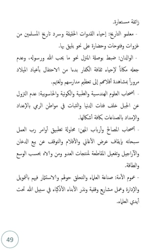 49
‫تعارة‬‫مس‬ ‫ائفة‬‫ز‬
.
-
‫من‬ ‫املسلمني‬ ‫اترخي‬ ‫ورسد‬ ‫احلقيقة‬ ‫ات‬‫و‬‫القد‬ ‫حياء‬‫ا‬ :‫التارخي‬ ‫معلمو‬
‫هبا‬ ‫يليق‬ ‫حنو‬ ‫عىل‬ ‫وحضارة‬ ‫وفتوحات‬ ‫غزوات‬
.
-
‫وعدم‬ ،‫ورسوهل‬ ‫هللا‬ ‫حيب‬ ‫ما‬ ‫حنو‬ ‫املزنل‬ ‫بوصةل‬ ‫ضبط‬ :‫ادلان‬‫و‬‫ال‬
‫امليالد‬ ‫عياد‬‫بأ‬ ‫الاحتفال‬ ‫من‬ ‫بدءا‬ ‫الكفار‬ ‫ثقافة‬ ‫حياء‬‫ل‬ ً‫َن‬‫ماك‬ ‫جعهل‬
‫لغهتم‬‫و‬ ‫مدارسهم‬ ‫تعظمي‬ ‫ىل‬‫ا‬ ‫فالهمم‬‫أ‬ ‫مبشاهدة‬ ً‫ا‬‫ر‬‫مرو‬
.
-
‫الزنول‬ ‫عدم‬ :‫بية‬‫و‬‫احلاس‬‫و‬ ‫نية‬‫و‬‫الك‬‫و‬ ‫بية‬‫لط‬‫ا‬‫و‬ ‫ية‬‫الهندس‬ ‫العلوم‬ ‫حصاب‬‫أ‬
‫نيا‬‫دل‬‫ا‬ ‫فتات‬ ‫خلف‬ ‫اجلبل‬ ‫عن‬
‫عداد‬‫بل‬ ‫الريم‬ ‫اطن‬‫و‬‫م‬ ‫يف‬ ‫ثبات‬‫ل‬‫ا‬‫و‬
‫شاكلها‬‫أ‬ ‫باكفة‬ ‫بلصناعات‬ ‫مداد‬‫ال‬‫و‬
.
-
‫العمل‬ ‫رب‬ ‫امر‬‫و‬‫أ‬ ‫بيق‬‫تط‬ ‫حماوةل‬ :‫املهن‬ ‫ربب‬‫أ‬‫و‬ ‫املصاحل‬ ‫حصاب‬‫أ‬
‫ادلخان‬ ‫بيع‬ ‫عن‬ ‫التوقف‬‫و‬ ‫فالم‬‫ال‬‫و‬ ‫غاين‬‫ال‬ ‫عرض‬ ‫يقاف‬‫ب‬ ‫نه‬‫ا‬‫بح‬‫س‬
‫الوسع‬ ‫حبسب‬ ‫والاه‬ ‫ومن‬ ‫العدو‬ ‫نتجات‬‫مل‬ ‫املقاطعة‬ ‫تفعيل‬‫و‬ ‫اجيل‬‫ر‬‫ال‬‫و‬
‫الطاقة‬‫و‬
.
-
‫يل‬‫و‬‫مت‬‫ل‬‫ب‬ ‫فْيم‬ ‫والاستامثر‬ ‫هلم‬‫و‬‫ح‬ ‫التحلق‬‫و‬ ‫العلامء‬ ‫صناعة‬ :‫مة‬‫ال‬ ‫معوم‬
‫حتت‬ ‫هللا‬ ‫سبيل‬ ‫يف‬ ‫ذكياء‬‫ال‬ ‫بناء‬‫ال‬ ‫نذر‬‫و‬ ‫وقفية‬ ‫يع‬‫ر‬‫مشا‬ ‫ومعل‬ ‫دارة‬‫ال‬‫و‬
‫العلامء‬ ‫يدي‬‫أ‬
.
 