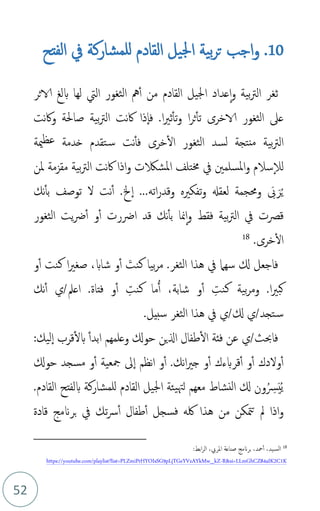 52
10
.
‫الفتح‬ ‫يف‬ ‫للمشاركة‬ ‫القادم‬ ‫اجليل‬ ‫بية‬‫ر‬‫ت‬ ‫اجب‬‫و‬
‫ثغر‬
‫بية‬‫رت‬‫ال‬
‫و‬
‫القادم‬ ‫اجليل‬ ‫عداد‬‫ا‬
‫من‬
‫أ‬
‫الاثر‬ ‫بلغ‬ ‫لها‬ ‫اليت‬ ‫الثغور‬ ‫مه‬
‫ا‬‫ري‬‫ث‬‫تأ‬‫و‬ ‫ا‬‫ر‬‫ث‬‫تأ‬ ‫الاخرى‬ ‫الثغور‬ ‫عىل‬
.
‫ف‬
‫ا‬
‫نت‬‫اك‬‫و‬ ‫صاحلة‬ ‫بية‬‫رت‬‫ال‬ ‫نت‬‫اك‬ ‫ذا‬
‫ال‬ ‫الثغور‬ ‫لسد‬ ‫منتجة‬ ‫بية‬‫رت‬‫ال‬
‫ف‬ ‫خرى‬
‫أ‬
‫مية‬‫عظ‬ ‫خدمة‬ ‫تقدم‬‫س‬ ‫نت‬
‫لال‬
‫بية‬‫رت‬‫ال‬ ‫نت‬‫اك‬ ‫اذا‬‫و‬ ‫املشالكت‬ ‫خمتلف‬ ‫يف‬ ‫املسلمني‬‫و‬ ‫سالم‬
‫ملن‬ ‫مقزمة‬
‫م‬‫ي‬
َ‫ر‬
َ
‫ّب‬
‫اته‬‫ر‬‫وقد‬ ‫تفكريه‬‫و‬ ‫لعقهل‬ ‫وحمجمة‬
...
‫خل‬‫ا‬
.
‫أ‬
‫ل‬ ‫نت‬
‫ب‬ ‫توصف‬
‫أ‬
‫نك‬
‫و‬ ‫فقط‬ ‫بية‬‫رت‬‫ال‬ ‫يف‬ ‫قصت‬
‫ا‬
‫ب‬ ‫منا‬
‫أ‬
‫ارضرت‬ ‫قد‬ ‫نك‬
‫أ‬
‫و‬
‫أ‬
‫الثغور‬ ‫يت‬‫رض‬
.‫خرى‬‫ال‬
18
‫يف‬ ‫سهام‬ ‫كل‬ ‫فاجعل‬
‫الثغر‬ ‫هذا‬
.
َ
‫كنت‬ ‫بيا‬‫ر‬‫م‬
،‫شاب‬ ‫و‬‫أ‬
‫و‬‫أ‬ ‫كنت‬ ‫ا‬‫ري‬‫صغ‬
‫كبري‬
‫ا‬
‫بي‬‫ر‬‫وم‬ .
‫ة‬
،‫شابة‬ ‫و‬‫أ‬ ِ
‫كنت‬
ُ‫أ‬
ِ
‫كنت‬ ‫ما‬
‫اعمل‬ .‫فتاة‬ ‫و‬‫أ‬
/
‫ي‬
‫نك‬‫أ‬
‫تجد‬‫س‬
/
‫ي‬
‫ي‬/‫كل‬
.‫سبيل‬ ‫الثغر‬ ‫هذا‬ ‫يف‬
‫فاحبث‬
/
‫ي‬
‫ق‬‫بل‬ ‫ابدأ‬ ‫وعلمهم‬ ‫حوكل‬ ‫الين‬ ‫طفال‬‫ال‬ ‫فئة‬ ‫عن‬
‫ر‬
:‫ليك‬‫ا‬ ‫ب‬
‫مسجد‬ ‫و‬‫أ‬ ‫مجعية‬ ‫ىل‬‫ا‬ ‫نظم‬‫ا‬ ‫و‬‫أ‬ .‫نك‬‫ا‬‫ري‬‫ج‬ ‫و‬‫أ‬ ‫قربءك‬‫أ‬ ‫و‬‫أ‬ ‫ولدك‬‫أ‬
‫حوكل‬
‫م‬‫ي‬
َ‫ي‬
‫م‬ ِ
‫رس‬
‫كل‬ ‫ون‬
.‫القادم‬ ‫بلفتح‬ ‫للمشاركة‬ ‫القادم‬ ‫اجليل‬ ‫يئة‬‫لهت‬ ‫معهم‬ ‫النشاط‬
‫هذا‬ ‫من‬ ‫متكن‬‫ت‬ ‫مل‬ ‫اذا‬‫و‬
‫لكه‬
‫قادة‬ ‫برَنمج‬ ‫يف‬ ‫تك‬‫رس‬‫أ‬ ‫طفال‬‫أ‬ ‫فسجل‬
18
،‫يد‬‫الس‬
‫محد‬‫أ‬
،
‫املريب‬ ‫صناعة‬ ‫برَنمج‬
:‫ابط‬‫ر‬‫ال‬ ،
R&si=LLmGhCZ84aIK2C1K
-
https://youtube.com/playlist?list=PLZmiPrHYOIsSG9pLjTGeYVzAYkMw_kZ
 
