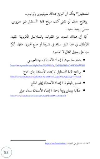 53
‫تقبل‬‫املس‬
19
‫و‬
‫ن‬‫أ‬ ‫كد‬‫تأ‬
.‫اجب‬‫و‬‫بل‬ ‫يقومون‬‫س‬ ‫هناكل‬ ‫يق‬‫ر‬‫الف‬
‫و‬
‫ت‬ ‫ن‬‫أ‬ ‫عليك‬ ‫اقرتح‬
‫قتين‬
‫كتب‬
‫مدروس‬ ‫فهو‬ ‫تقبل‬‫املس‬ ‫قادة‬ ‫مهناج‬
،
‫مسل‬
،
.‫مفيد‬ ‫وجدا‬
‫ذ‬‫ن‬‫أ‬ ‫كام‬
‫من‬ ‫العديد‬ ‫هناكل‬
‫ات‬‫و‬‫القن‬
‫املفيدة‬ ‫نية‬‫و‬‫ت‬‫ر‬‫الك‬ ‫السالسل‬‫و‬
‫الثغر‬ ‫هذا‬ ‫يف‬ ‫طفال‬‫لل‬
،‫مثلها‬ ‫حمتوى‬ ‫صنع‬ ‫و‬‫أ‬ ‫نرشها‬ ‫يف‬ ‫سامه‬
‫ذكر‬‫أ‬
‫املثال‬ ‫سبيل‬ ‫عىل‬ ‫مهنا‬
‫احلص‬ ‫ل‬
:
•
Aqsa for kids
/
‫تاذة‬‫س‬‫ال‬ ‫عداد‬‫ا‬
‫ييس‬‫و‬‫الع‬ ‫سارة‬
https://www.youtube.com/playlist?list=PL-b8KUeDr_ZwSbWoEHS0zO-MfCMNidZWH
•
‫تقبل‬‫املس‬ ‫قادة‬ ‫برَنمج‬
‫احلاج‬ ‫ميان‬‫ا‬ ‫تاذة‬‫س‬‫ال‬ ‫عداد‬‫ا‬ /
b8KUeDr_ZzjnoWtaPQkoAQFYrYetcmA
-
https://www.youtube.com/playlist?list=PL
•
‫احلاج‬ ‫ميان‬‫ا‬ ‫تاذة‬‫س‬‫ال‬ ‫عداد‬‫ا‬ / ‫البطوةل‬ ‫قصص‬
•
‫بيسان‬ ‫حاكية‬
‫ار‬‫ر‬‫ج‬ ‫ناء‬‫س‬ ‫تاذة‬‫س‬‫ال‬ ‫عداد‬‫ا‬ / ‫بمسة‬ ‫تيتا‬‫و‬
https://www.youtube.com/channel/UCbqxDIFzqLt8NEUXbtLibIA
19
‫التلي‬ ‫عىل‬ ‫تقبل‬‫املس‬ ‫قادة‬ ‫قناة‬
‫ج‬
:‫ام‬‫ر‬
https://t.me/futureleaders77
 