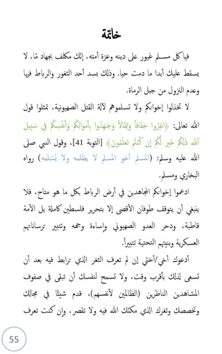 55
‫خامتة‬
‫لك‬ ‫فيا‬
‫مته‬‫أ‬ ‫وعزة‬ ‫دينه‬ ‫عىل‬ ‫غيور‬ ‫ــمل‬‫س‬‫م‬
،
‫ذ‬‫م‬ ‫جبهاد‬ ‫ملكف‬ ‫ذك‬‫ن‬‫ا‬
‫ا‬
،
‫ل‬
‫عليك‬ ‫يسقط‬
.‫حيا‬ ‫دمت‬ ‫ما‬ ‫بدا‬‫أ‬
‫بسد‬ ‫وذكل‬
‫حد‬‫أ‬
‫فْيا‬ ‫الربط‬‫و‬ ‫الثغور‬
‫جبل‬ ‫من‬ ‫الزنول‬ ‫وعدم‬
‫الرما‬
‫ة‬
.
‫قول‬ ‫ا‬‫و‬‫متثل‬ ،‫نية‬‫و‬‫الصهي‬ ‫القتل‬ ‫ةل‬‫ل‬ ‫تسلمومه‬ ‫ول‬ ‫انُك‬‫و‬‫خ‬‫ا‬ ‫ا‬‫و‬‫ختذل‬ ‫ل‬
:‫تعاىل‬ ‫هللا‬
‫ا‬َ‫مو‬َ‫أ‬ِ‫ب‬ ‫ا‬‫و‬‫ِدم‬‫ه‬ٰ‫ـ‬َ‫ج‬َ‫و‬ ً‫ل‬‫ا‬َ‫ق‬ِ‫ث‬َ‫و‬ ً‫ا‬‫اف‬َ‫ف‬ِ‫خ‬ ‫وا‬‫م‬‫ر‬ِ‫ف‬‫ن‬‫ا‬﴿
⁠
‫م‬
‫ُك‬ِ‫ل‬
‫م‬
‫ُك‬ ِ
‫س‬‫م‬‫ف‬‫ن‬َ‫أ‬َ‫و‬
ِ
‫يف‬
ِ‫ب‬ َ‫س‬
ِ‫يل‬
ِ َّ
‫َّلل‬‫أ‬
َ‫ذ‬
⁠
‫م‬
‫ُك‬ِ‫ل‬
‫َري‬‫خ‬
﴾َ‫ون‬‫م‬‫م‬َ‫ل‬‫َع‬‫ت‬ ‫م‬
‫نت‬‫م‬‫ك‬ ‫ن‬
ِ
‫ا‬ ‫م‬
‫ُك‬َّ‫ل‬
‫بة‬‫و‬‫[الت‬
41
‫صىل‬ ‫النب‬ ‫وقول‬ ،]
( :‫وسمل‬ ‫عليه‬ ‫هللا‬
‫لمه‬ ْ
‫مس‬‫ي‬ ‫ول‬ ‫يظلمه‬ ‫ل‬ ‫املسمل‬ ‫خو‬‫أ‬ ‫املسمل‬
)
‫رواه‬
‫ومسمل‬ ‫البخاري‬
.
‫يف‬ ‫اجملاهدين‬ ‫انُك‬‫و‬‫خ‬‫ا‬ ‫ا‬‫و‬‫ادمع‬
‫الربط‬ ‫رض‬‫أ‬
‫فال‬ ،‫متاح‬ ‫هو‬ ‫ما‬ ‫بك‬
‫اكمةل‬ ‫فلسطني‬ ‫ير‬‫ر‬‫بتح‬ ‫ل‬‫ا‬ ‫قىص‬‫ال‬ ‫طوفان‬ ‫يتوقف‬ ‫ن‬‫أ‬ ‫ينبغ‬
‫مة‬‫ال‬ ‫بل‬
‫قاطبة‬
،
‫ترساَنهتم‬ ‫تتبري‬‫و‬ ‫وهجه‬ ‫ساءة‬‫ا‬‫و‬ ‫الصهيوين‬ ‫العدو‬ ‫ودحر‬
.ً‫ا‬‫ري‬‫تتب‬ ‫تية‬‫لتح‬‫ا‬ ‫بنيهتم‬‫و‬ ‫ية‬‫ر‬‫العسك‬
‫دعوك‬‫أ‬
‫يخ‬‫أ‬
/
‫خيت‬‫أ‬
‫بعد‬ ‫فيه‬ ‫ابط‬‫ر‬‫ت‬ ‫الي‬ ‫الثغر‬ ‫تعرف‬ ‫مل‬ ‫ن‬‫ا‬
‫أ‬
‫ن‬
‫ت‬
‫سع‬
‫صفوف‬ ‫يف‬ ‫تبق‬ ‫ن‬‫أ‬ ‫نفسك‬‫ل‬ ‫تسمح‬ ‫ول‬ ،‫وقت‬ ‫قرب‬‫بأ‬ ‫لكل‬
‫ين‬‫ر‬‫الناظ‬ ‫املشاهدين‬
)‫نفسهم‬‫ل‬ ‫(الظاملني‬
‫جماكل‬ ‫يف‬ ‫ا‬ً‫ئ‬‫شي‬ ‫قدم‬ ،
‫هللا‬ ‫ك‬‫ذ‬‫ن‬‫مك‬ ‫الي‬ ‫ثغرك‬‫و‬ ‫وختصصك‬
‫فيه‬
‫تعرف‬ ‫كنت‬ ‫ن‬‫ا‬‫و‬ ،‫تقص‬ ‫ول‬
 