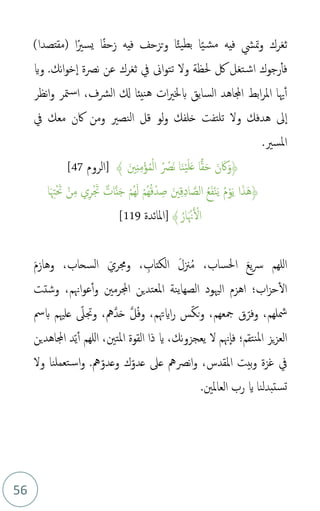 56
ً‫ي‬‫مش‬ ‫فيه‬ ‫متش‬‫و‬ ‫ثغرك‬
‫ا‬ً‫يسري‬ ‫ا‬ً‫ف‬‫زح‬ ‫فيه‬ ‫تزحف‬‫و‬ ‫ا‬ً‫ئ‬‫بطي‬ ‫ا‬
)‫(مقتصدا‬
‫ت‬‫اش‬ ‫رجوك‬‫فأ‬
‫غ‬
‫حلظة‬ ‫لك‬ ‫ل‬
.‫نك‬‫ا‬‫و‬‫خ‬‫ا‬ ‫نصة‬ ‫عن‬ ‫ثغرك‬ ‫يف‬ ‫اىن‬‫و‬‫تت‬ ‫ول‬
‫واي‬
‫و‬ ‫متر‬‫س‬‫ا‬ ،‫الرشف‬ ‫كل‬ ‫نيئا‬‫ه‬ ‫ات‬‫ري‬‫بخل‬ ‫السابق‬ ‫اجملاهد‬ ‫ابط‬‫ر‬‫امل‬ ‫هيا‬‫أ‬
‫نظر‬‫ا‬
‫ىل‬‫ا‬
‫هدفك‬
‫و‬
‫يف‬ ‫معك‬ ‫اكن‬ ‫ومن‬ ‫النصري‬ ‫قل‬ ‫لو‬‫و‬ ‫خلفك‬ ‫تلتفت‬ ‫ل‬
.‫املسري‬
﴿
َ‫ني‬ِ‫ن‬ِ‫م‬ْ‫ؤ‬‫م‬‫م‬ْ‫ل‬‫ا‬ ‫م‬ ْ
‫َص‬‫ن‬ ‫ا‬َ‫ن‬ْ‫ي‬َ‫ل‬َ‫ع‬ ‫ا‬‫ا‬‫ق‬َ‫ح‬ َ‫ن‬َ‫اك‬َ‫و‬
﴾
‫[الروم‬
47
[
‫م‬‫م‬ْ‫و‬َ‫ي‬ ‫ا‬َ‫ذ‬َ‫ه‬﴿
‫ا‬َ ِ‫هت‬َْ‫حت‬ ْ‫ن‬ِ‫م‬ ‫ي‬ِ‫ر‬َْ‫جت‬ ٌ‫ات‬َّ‫ن‬َ‫ج‬ ْ‫م‬‫م‬‫ه‬َ‫ل‬ ْ‫م‬‫م‬‫ه‬‫م‬‫ق‬ْ‫د‬ ِ‫ص‬ َ‫ني‬ِ‫ق‬ِ‫د‬‫ا‬ َّ‫الص‬ ‫م‬‫ع‬َ‫ف‬ْ‫ن‬َ‫ي‬
﴾ ‫م‬‫ار‬َ ْ‫هن‬َ ْ
‫ال‬
[
‫املائدة‬
119
[
َ‫م‬‫وهاز‬ ،‫السحاب‬ َ‫وجمري‬ ، ِ
‫الكتاب‬ َ‫ل‬‫زن‬‫م‬‫م‬ ،‫احلساب‬ َ‫ع‬‫ي‬‫رس‬ ‫للهم‬‫ا‬
‫وشتت‬ ،‫اهنم‬‫و‬‫ع‬‫أ‬‫و‬ ‫اجملرمني‬ ‫املعتدين‬ ‫الصهاينة‬ ‫الْيود‬ ‫اهزم‬ ‫اب؛‬‫ز‬‫ح‬‫ال‬
‫بمس‬ ‫علْيم‬ ‫ذ‬
‫وجتىل‬ ،‫َّمه‬‫د‬َ‫ح‬ َّ‫ل‬‫م‬‫ف‬‫و‬ ،‫اايهتم‬‫ر‬ ‫س‬‫ذ‬‫ك‬‫ن‬‫و‬ ،‫مجعهم‬ ‫ق‬‫ذ‬‫وفر‬ ،‫مشلهم‬
‫اجملاهدين‬ ‫د‬‫ذ‬‫ي‬‫أ‬ ‫للهم‬‫ا‬ ،‫املتني‬ ‫القوة‬ ‫ذا‬ ‫اي‬ ،‫نك‬‫و‬‫يعجز‬ ‫ل‬ ‫هنم‬‫فا‬ ‫نتقم؛‬‫مل‬‫ا‬ ‫يز‬‫ز‬‫الع‬
‫و‬ ‫غزة‬ ‫يف‬
‫املقدس‬ ‫بيت‬
‫مه‬‫ذ‬‫وعدو‬ ‫ك‬‫ذ‬‫عدو‬ ‫عىل‬ ‫نصمه‬‫ا‬‫و‬ ،
.
‫ول‬ ‫تعملنا‬‫س‬‫ا‬‫و‬
.‫العاملني‬ ‫رب‬ ‫اي‬ ‫ستبدلنا‬‫ت‬
 