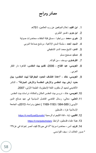 58
‫مصادر‬
‫و‬
‫اجع‬‫ر‬‫م‬
1
.
‫القيم‬ ‫ابن‬
،‫العالمين‬ ‫رب‬ ‫عن‬ ‫الموقعين‬ ‫إعالم‬ ،
751
‫هـ‬
2
.
‫جرير‬ ‫ابن‬
‫الطبري‬ ‫تفسير‬ ،
3
.
‫خيري‬
،
‫محمد‬
‫الخلفاء‬ ‫قبلة‬ ‫مساق‬ ، ‫ورابطوا‬ ،
‫صوتية‬ ‫محاضرات‬ ،
4
.
‫السيد‬
،
‫أحمد‬
‫السنن‬ ‫سلسلة‬ ،
‫اإلالهية‬
‫برنامج‬ ،
‫المربي‬ ‫صناعة‬
5
.
‫الددو‬
،
‫الشنقيطي‬ ‫الددو‬ ‫محمد‬ ‫الشيخ‬
6
.
‫مسلم‬
،
‫مسلم‬ ‫صحيح‬
7
.
‫القرضاوي‬
،
‫يوسف‬
.‫أقواله‬ ‫من‬ ،
8
.
‫العويسي‬
،
‫الفتاح‬ ‫عبد‬
،
2006
،
‫المقدس‬ ‫بيت‬ ‫تقديم‬
‫الفكر‬ ‫دار‬ ‫القاهرة‬ ،
. ‫العربي‬
9
.
‫العويسي‬
،
‫خالد‬
" ،
‫بيان‬ :‫المقدس‬ ‫لبيت‬ ‫الجغرافية‬ ‫الحدود‬ ‫اكتشاف‬ ‫إعادة‬
‫حدود‬
‫المباركة‬ ‫واألرض‬ ‫المقدسة‬ ‫واألرض‬ ‫المقدس‬ ‫بيت‬ ‫أرض‬
‫الناشر‬ ، "
‫مكتوم‬ ‫آل‬ ‫لمعهد‬ ‫األكاديمي‬
،
‫اإلنجليزية‬ ‫اللغة‬
،
‫األولى‬ ‫الطبعة‬
،
2007
.
10
.
‫العويسي‬
،
‫المقدس‬ ‫بيت‬ ‫دراسات‬ ،‫والمكانة‬ ‫المكان‬ ‫المقدس‬ ‫بيت‬ ‫دروس‬ ، ‫خالد‬
11
.
‫الحلبي‬
‫الدين‬ ‫صالح‬ ‫عهد‬ ‫في‬ ‫السياسية‬ ‫الفاضل‬ ‫القاضي‬ ‫رسائل‬ ،‫معالي‬ ،
‫األ‬
( ‫يوبي‬
589
-
564
/
1193
-
1169
)
،‫ودراسة‬ ‫تحقيق‬
2013
‫الجامعة‬ ،‫م‬
‫غزة‬ ‫اإلسالمية‬
–
‫فلسطين‬
12
.
‫القنيبي‬
،
‫إياد‬
‫التل‬ ‫قناة‬ ،
‫ي‬
‫ج‬
‫الرسمية‬ ‫رام‬
https://t.me/EyadQunaibi/
13
.
:‫الرابط‬ ،‫فلسطين‬ ‫علماء‬ ‫هيئة‬
https://t.me/palscholars
14
.
‫م‬ّ‫ي‬‫اكر‬
،
‫محاضرة‬ ، ‫أنس‬
‫مرئية‬
‫غزة؟؟‬ ‫في‬ ‫إخواننا‬ ‫أنصر‬ ‫كيف‬ !!‫حيرة‬ ‫في‬ ‫"أنا‬
"
*
‫القواسمي‬ ‫سيف‬ : ‫لـ‬ ‫الغالف‬ ‫صور‬
.
 