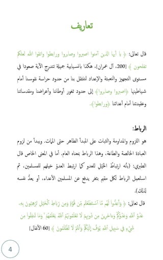 4
‫يف‬‫ر‬‫تعا‬
:‫تعاىل‬ ‫قال‬
﴿
‫ا‬‫و‬‫اتق‬‫و‬ ‫ا‬‫و‬‫ورابط‬ ‫وصابروا‬ ‫اصربوا‬ ‫ا‬‫و‬‫من‬‫أ‬ ‫الين‬ ‫هيا‬‫أ‬ ‫اي‬
‫لعلُك‬ ‫هللا‬
‫تفلحون‬
﴾
]
200
،
‫ان‬‫ر‬‫مع‬ ‫ل‬‫أ‬
[
،
‫يف‬ ‫صعودا‬ ‫ية‬‫ال‬ ‫تتدرج‬ ‫مجيةل‬ ‫يابية‬‫بنس‬ ‫هكذا‬
‫ا‬‫و‬ ‫بئة‬‫لتع‬‫ا‬‫و‬ ‫التجهزي‬ ‫توى‬‫مس‬
‫ل‬
‫من‬ ‫بنا‬ ‫تنتقل‬‫ل‬ ‫عداد‬
‫ح‬
‫مام‬‫أ‬ ‫نا‬‫نفوس‬ ‫اسة‬‫ر‬‫ح‬ ‫دود‬
‫ياطيهنا‬‫ش‬
﴿
‫وصابروا‬ ‫اصربوا‬
﴾
‫ىل‬‫ا‬
‫ومقدساتنا‬ ‫اضنا‬‫ر‬‫ع‬‫أ‬‫و‬ ‫ننا‬‫ا‬‫وط‬‫أ‬ ‫ثغور‬ ‫حدود‬
‫عدائنا‬‫أ‬ ‫مام‬‫أ‬ ‫وعقيدتنا‬
﴿
‫ا‬‫و‬‫ورابط‬
﴾
.
‫الربط‬
:
.‫املامت‬ ‫حىت‬ ‫الطاهر‬ ‫املبدأ‬ ‫عىل‬ ‫ثبات‬‫ل‬‫ا‬‫و‬ ‫املداومة‬‫و‬ ‫للزوم‬‫ا‬ ‫هو‬
‫لزوم‬ ‫من‬ ‫يبدأ‬‫و‬
‫اخلاص‬ ‫املعىن‬ ‫يف‬ ‫ما‬‫أ‬ .‫العام‬ ‫مبعناه‬ ‫الربط‬ ‫وهذا‬ ،‫الطاعة‬‫و‬ ‫اخلالصة‬ ‫العبادة‬
‫قال‬
‫م‬
‫تباط‬‫ر‬‫ا‬ ‫نه‬‫(بأ‬ :‫الطربي‬
َ‫خل‬‫ا‬
ْ‫ي‬
ِ‫ل‬
‫م‬‫العدو‬ ‫تبط‬‫ر‬‫ا‬ ‫كام‬ ‫للعدو‬
‫ُث‬ ،‫للمسلمني‬ ‫خيلهم‬
‫م‬‫ت‬‫اس‬
ِ‫م‬‫ع‬
‫مقمي‬ ‫لك‬ ‫الربط‬ ‫ل‬
‫ب‬
‫يعد‬ ‫و‬‫أ‬ ،‫عداء‬‫ال‬ ‫املسلمني‬ ‫عن‬ ‫يدفع‬ ‫ثغر‬
‫نفسه‬
.)‫لكل‬
:‫تعاىل‬ ‫قال‬
﴿
‫ا‬َّ‫م‬ ‫مم‬‫ه‬َ‫ل‬ ۟‫ا‬‫و‬‫د‬ِ‫ع‬َ‫أ‬َ‫و‬
‫م‬
‫ت‬ْ‫ع‬َ‫ط‬َ‫ت‬ ْ‫س‬‫أ‬
ِ
‫ط‬ َ‫ب‬ِ‫ذ‬‫ر‬ ‫ن‬ِ‫م‬َ‫و‬ ٍۢ‫ة‬َّ‫و‬‫م‬‫ق‬ ‫ن‬ِ‫ذ‬‫م‬
ِ‫ل‬ْ‫ي‬َ‫خ‬ْ‫ل‬‫أ‬
ِ‫ه‬ِ‫ب‬ َ‫ون‬‫م‬‫ب‬ِ‫ه‬ْ‫ر‬‫م‬‫ت‬
‫ۦ‬
َّ‫و‬‫دم‬َ‫ع‬
ِ َّ
‫َّلل‬‫أ‬
‫م‬‫م‬‫م‬َ‫وهن‬‫م‬‫م‬َ‫ل‬ْ‫ع‬َ‫ت‬ َ
‫ل‬ ْ‫م‬ِِ‫موهن‬‫د‬ ‫ن‬ِ‫م‬ َ‫ين‬ِ‫ر‬َ‫خ‬‫ا‬َ‫ء‬َ‫و‬ ْ‫م‬‫مك‬َّ‫و‬‫دم‬َ‫ع‬َ‫و‬
‫م‬َّ
‫َّلل‬‫أ‬
‫ن‬ِ‫م‬ ۟‫ا‬‫و‬‫م‬‫ق‬ِ‫ف‬‫من‬‫ت‬ ‫ا‬َ‫م‬َ‫و‬ ۚ ْ‫مم‬‫ه‬‫م‬‫م‬َ‫ل‬ْ‫ع‬َ‫ي‬
ْ َ
‫ش‬
ٍۢ‫ء‬
‫يف‬
ِ‫ِيل‬‫ب‬ َ‫س‬
ِ َّ
‫َّلل‬‫أ‬
ْ‫ي‬َ‫ل‬
ِ
‫ا‬ َّ
‫ف‬َ‫و‬‫م‬‫ي‬
ْ ‫م‬
‫ُك‬
﴾ َ‫ون‬‫م‬‫م‬َ‫ل‬ ْ‫مظ‬‫ت‬ َ
‫ل‬ ْ ‫م‬
‫نت‬َ‫أ‬َ‫و‬
]
60
‫نفال‬‫ال‬
[
 