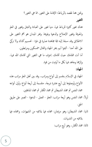 5
‫بلربط‬ ‫نقصد‬ ‫هنا‬ ‫وحنن‬
:
‫الثغور؟‬ ‫يه‬ ‫مفا‬ .‫الثغور‬ ‫عىل‬ ‫قامة‬‫ال‬
‫الثغور‬
،‫فْيا‬ ‫للربط‬ ‫كثرية‬ ‫ثغور‬ ‫هناك‬
‫مهنا‬
‫ثغ‬
‫ور‬
‫العبادة‬ ‫عىل‬
‫التب‬‫و‬
‫ت‬
‫العمل‬ ‫يف‬ ‫ثغور‬‫و‬ ‫ل‬
‫و‬ ‫فة‬‫ر‬‫املع‬‫و‬
‫ثغ‬
‫و‬
.‫وغريها‬ ‫ادلعوة‬‫و‬ ‫صالح‬‫ال‬ ‫ر‬
‫و‬
‫الثغور‬ ‫مه‬‫أ‬ ‫هو‬ ‫امليدان‬ ‫ثغر‬
‫عىل‬
‫الاطالق‬
‫ل‬‫ا‬ ‫بقنا‬‫س‬ ‫وقد‬
‫ي‬
‫غزة‬ ‫يف‬ ‫برة‬‫ا‬‫ص‬ ‫جماهدة‬ ‫ثةل‬ ‫ه‬
-
‫نزيك‬ ‫ول‬ ‫كذاك‬ ‫هبم‬‫حنس‬
‫حدا‬‫أ‬ ‫هللا‬ ‫عىل‬
-
‫هنم‬‫أ‬ ‫ا‬‫و‬‫ثبت‬‫أ‬
‫ب‬
‫متسكون‬‫م‬ ‫القتال‬‫و‬ ‫اجلهاد‬ ‫ثغر‬
‫و‬
‫ابطون‬‫ر‬‫م‬
.
‫مف‬ ‫نت‬‫أ‬ ‫ما‬‫أ‬
.‫قامك‬‫أ‬ ‫حيث‬ ‫قامك‬
ِ‫ا‬
ِ‫ر‬‫ع‬
‫ف‬
‫يه‬ ‫ما‬
‫الثغور‬
‫اليت‬
‫فْيا‬ ‫هللا‬ ‫قامك‬‫أ‬
،
ِ‫ا‬‫و‬
‫هما‬‫ز‬‫ل‬
‫فْيا‬ ‫وجاهد‬
‫قوة‬ ‫من‬ ‫تيت‬‫و‬‫أ‬ ‫ما‬ ‫بك‬
.
‫اجلهاد‬
:
‫سالم‬‫ال‬ ‫يف‬ ‫اجلهاد‬
‫نقسم‬‫ي‬
‫اتب‬‫ر‬‫وم‬ ‫اع‬‫و‬‫ن‬‫أ‬ ‫ىل‬‫ا‬
،
‫هذه‬ ‫اتب‬‫ر‬‫م‬ ‫العمل‬ ‫هل‬‫أ‬ ‫بني‬ ‫وقد‬
‫اع‬‫و‬‫ن‬‫ال‬
‫و‬
‫وصل‬‫أ‬
‫و‬
‫ها‬
‫درجة‬ ‫عرشة‬ ‫بع‬‫ر‬‫أ‬ ‫ىل‬‫ا‬
،
‫اع‬‫و‬‫ن‬‫أ‬ ‫بعة‬‫ر‬‫أ‬ ‫ىل‬‫ا‬ ‫منقسمة‬
:
‫اعه‬‫و‬‫ن‬‫أ‬ ‫ول‬‫أ‬‫و‬
‫هجاد‬ ‫ُث‬ ‫يطان‬‫الش‬ ‫هجاد‬ ‫ُث‬ ‫النفس‬ ‫هجاد‬
‫املنافقني‬ ‫هجاد‬ ‫ُث‬ ‫الكفار‬
.
‫هجاد‬ :ً‫ل‬‫و‬‫أ‬
‫التعمل‬ :‫اتب‬‫ر‬‫م‬ ‫بعة‬‫ر‬‫أ‬ ‫وهو‬ ‫النفس‬
-
‫العمل‬
-
‫ادلعوة‬
-
‫يق‬‫ر‬‫ط‬ ‫عىل‬ ‫الصرب‬
‫احلق‬
.
:‫نيا‬‫اث‬
‫هجاد‬
‫يال‬ ‫فامي‬ ‫هجاده‬ :‫تبتان‬‫ر‬‫م‬ ‫وهو‬ :‫يطان‬‫الش‬
‫ات‬‫و‬‫الشه‬ ‫من‬ ‫قيه‬
،
‫فامي‬ ‫وهجاده‬
‫يال‬
‫هبات‬‫الش‬ ‫من‬ ‫قيه‬
.
‫اثلث‬
‫ا‬
‫الكفار‬ ‫هجاد‬ :
،
:‫اتب‬‫ر‬‫م‬ ‫بع‬‫ر‬‫أ‬ ‫وهو‬
 