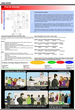 AQSA NEWS
Crossword Competition (for 13-18 year olds)
To enter this competition, you will need to use the 10 clues to fill the crossword
below. Once you have done this, re-arrange the letters in the grey boxes to spell
out a word.
Across
4.	 West Bank city believed to be one of the oldest contineously 		
	 inhabited cities in the world
6. 	 Palestine’s ‘catastrophe’ in 1948 (Arabic)
8. 	 Illegal construction by Israel which separates Palestinians from 	
	 Jerusalem and their land
9. 	 Political movement with the aim of establishing a Jewish state 		
	 in Palestine
10. 	 Traditional Palestinian dance
Down
1.	 UN agency providing care for Palestinian refugees
2.	 Military control posts across the West Bank, Jerusalem and the 	
	 Gaza Strip
3.	 Third holiest city in Islam
5.	 Israeli Jews who live in the West Bank and East Jerusalem
7.	 Arabic word for Palestinian ‘uprising’ against Israel in the late 		
	 1980’s and 2000
We have to show our ID cards to the sol-
diers to get through.
The soldiers only let some people through and the rest of us have to go back home. It is
very sad when we get turned away as the Masjid is ours and we should be allowed to
pray in it.
Sometimes we wait at the checkpoints for
so long that salaah time starts so we have
to pray right where we are.
Getting Access to Masjid Al-Aqsa.
Every Friday, we try to go to Masjid Al-
Aqsa to pray Jummah salaah.
It is a long journey from the West Bank
to Masjid Al-Aqsa, as we are stopped at
so many Israeli checkpoints.
By Ghazala Caratella
10 Fun & Games
COMPETITION
WIN!£20ARGOSVOUCHER!
Friends of Al-Aqsa Competition 2010 Design Write Produce
Key Stage 2
Aged 7-11
Design a Poster
Prize: £150 for the entrant and £300 for their school
Key Stage 3
Aged 11-14
Write an Article
Prize: £200 for the entrant and £300 for their school
Key Stage 4
Aged 14-16
Produce a Leaflet
Prize: £250 for the entrant and £300 for their school
Get Creative
Deadline: 30 April
For more info on the
competition:
www.aqsa.org.uk
The Ant and the Tortoise
Prophet Sulayman (pbuh) was granted by Allah (SWT) many powers including the
ability to talk to animals. Prophet Sulayman (pbuh) was once sitting near a lake
when he saw an ant creeping towards the water, carrying a grain of wheat. As it
reached near the water, a tortoise came out, opened its mouth and the ant crept
in. The tortoise closed its mouth and disappeared under the water. After a while,
the tortoise sprung out of the water, opened its mouth and the ant came out
without the grain of wheat.
Prophet Sulayman (pbuh) wanted to know what had happened under water and
asked the ant. It explained that at the bottom of the lake, was a stone and
underneath it lived a blind ant and so Allah (SWT) had appointed the ant and the
tortoise to provide it with food.
Allah (SWT) provides for all his creature, even a blind ant at the bottom of the
sea, and so we should always have faith in Him and trust Him in everything we
do.
Quiz Competition (for under 12 year olds)
Answer the following questions and send us your entries. Circle your answers.
Where was the Prophet Muhammed (saw) born?
	 Jerusalem	 Makkah 	 Medina		 Damascus
What are companions of the Prophet called in Arabic?
	 Ansar 		 Khalifa 		 Sahaba 	 Friends
What language was the Qur’an revealed in?
	 Greek 		 Urdu 		 Bengali 	 Arabic
What is the first month of the Islamic calendar?
	 Muharram 	 Rabi-ul-Awal 	 Shawwal 	 Ramadhan
Name of the Prophet’s (saw) mother?
	 Zainab 		 Aaminah 	 Sumaiya 	 Sheyma
Send your answers with your name, age and address to: Friends of Al-Aqsa, PO Box 5127, Leicester, LE2 0WU.
You can also email us your answers on info@aqsa.org.uk but please put ‘competition’ as the subject heading.
Deadline for both competitions is 1st of March 2010. Good luck inshallah!
Storytime
 