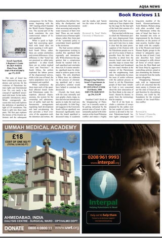 AQSA NEWS
Book Reviews 11
Israeli Apartheid,
A Beginner’s Guide
BY BEN WHITE
Pluto Press, 2009
ISBN 978-0745328874
pp 172, £9.99
The state of Israel has
been criticised by many aca-
demics and activists for the
violation of Palestinian hu-
man rights and International
Law. Yet, very rarely is the
concept of ‘apartheid’ associ-
ated with Israel. In this indis-
pensable introductory piece,
White courageously dis-
cusses this issue and explores
the definition of apartheid in
light of UN resolutions. The
book is split into three main
parts. The first part explores
the history of the Zionist set-
tlement and the subsequent
consequences for the Pales-
tinian, beginning with the
1887 meeting which founded
the World Zionist Organisa-
tion. The second part of the
book constitutes the core
controversial subject of Is-
raeli apartheid.
White is quick to high-
light that associating apart-
heid with Israel does not
mean equating it with apart-
heid South Africa, rather,
there are certain similarities
and certain differences. A key
difference is that “Israel has
not practiced so called petty
apartheid – in other words
there are no toilets marked
‘Jews’ and ‘Non-Jews’”. In
South Africa, the settlers
exploited the labour power
of the dispossessed natives,
while in the case of Israel, the
native population was to be
eliminated and expelled.
White summarises the
three main tools of the apart-
heid affected Israeli Arabs
and Palestinians under Oc-
cupation; physical dispos-
sessions, the system for the
ownership and administra-
tion of public land and the
bureaucratic arrangements
regulating land development
and land use-planning. He
also provides a brief over-
view of the separation wall,
the detention and torture, the
demolitions, the military bru-
tality, the checkpoints, and
the systematic discrimination
when accessing and using the
water resources of their own
land. These are not merely
isolated cases of human rights
abuses, rather they form part
of the ‘systematic policy to
consolidate Israeli apartheid’
in the territories.
The final section outlines
the organisations working to
combat this apartheid both
regionally and internation-
ally. White dismisses the sug-
gestion that a compromise
should be reached with Is-
raeli apartheid and concludes
that even if it seems unrealis-
tic, apartheid must be elimi-
nated to achieve peace in the
region. The only drawback
is White does not elaborate
on the process of eliminat-
ing apartheid and a more
prescriptive solution would
have helped to conclude the
discussion.
Overall, the book deals
with the issue rationally and
uses graphs, charts, maps, ta-
bles and relevant introductory
quotes to make the read easy
and enjoyable. As John Dug-
ard suggests in the Foreword,
South African apartheid was
discussed significantly more
than the Israeli apartheid is
discussed today in academia
and the media, and ‘herein
lies the value of the present
work’.
Reviewed by Yusuf Shabir,
University of Manchester.
Disappearing Palestine:
Israel’s Experiments in
Human Despair
BY JONATHAN COOK
Zed Books, 2008
ISBN 978-1848130319
pp 294, £14.99
Jonathan Cook’s book on
the ‘disappearing of Pales-
tine’- as it currently seems to
be getting subsumed by the
present state of Israel- is phe-
nomenally packed with infor-
mation on the Israel-Palestine
conflict and makes a highly
interesting read. Part one is
made up of four chapters that
lay the stage for the later part
of the book that consists of a
collection of articles.
Part one deal with the way
in which the Palestinian peo-
ple were dispossessed from
their land by the Zionist colo-
nists and Cook tries to make
it clear that the main preoc-
cupation of the Zionists with
the Palestinian people was to
get rid of as many of them as
possible from the land. He
describes in detail how the
nascent Israeli state took all
possible steps to ensure that
they widened and broadened
the new state’s borders at the
expense of the Palestinians
and the neighbouring Arab
states. In particular, he raises
the issue of settler collusion
with the judicial process in
Israel to rid the Palestinian
people of their land. Jonath-
an Cook is very concerned
about the slow annexation of
the West Bank to the state of
Israel, ‘dunam by dunam,’ to
quote from the terminology
that he employs.
Part II of the book in-
cludes a selection of essays
prepared by the author over
the last couple of years. One
section is devoted to the vet-
eran Palestinian-Israeli hu-
man rights campaigner and
long-term member of the
Israeli Knesset-parliament,
Azmi Bishara. Bishara along
with other so-called ‘radi-
cal’ Palestinians within the
state of Israel has been ei-
ther hounded into exile or
imprisonment by the Zionist
authorities on the pretext of
state security. Another chap-
ter deals with the complic-
ity of the Western and Israeli
Human Rights groups in the
refusal to adequately ques-
tion the state of Israel. Cook
also describes how Israel
has managed to stifle almost
all forms of critical report-
ing from the West Bank and
the Gaza Strip by aggressive
controlling policies aimed at
just eliminating the Palestin-
ian viewpoint from the media
picture altogether. .
‘Disappearing Palestine’
ends with an impassioned
call to all concerned that the
main enemy is Zionism and
not the state of Israel per se,
and therefore by discrediting
Zionism, one could lay the
foundation for the eventual
solution of the Israel-Pales-
tine conflict.
Reviewed by
Dr. Samuel J. Kuruvilla,
University of Exeter
 