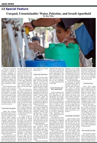 Water, how it is accessed,
who controls it, and how it
is cleaned, is a question of
enormous significance for
the future of Israel/Palestine.
Currently, Israel’s insistence
on maintaining an unequal
arrangement regarding the
control and use of water prej-
udices both political process
and environmental wellbe-
ing.
Israel’s approach to water
resources is just one part of
a bigger whole, an apartheid
system designed to ensure
the dominance of one group
over another. As such, there
are some similarities with the
water regime in Apartheid
South Africa, and the meas-
ures employed by successive
white governments intended
to maintain control over pre-
cious water resources.
Control and Consumption
Shortly after occupying
Palestinianterritoriesin1967,
Israel used a military order to
make all the territories’ water
resources public property.
One step taken by the Israeli
occupation authorities was
to declare land alongside the
Jordan River ‘closed military
zones’, thus preventing ac-
cess by Palestinian farmers.
These kinds of measures also
included the expropriation of
wells, the denial of permits to
drill new wells, and imposing
rigorous water quotas.
The restrictions on wells
were implemented with mili-
tary orders that meant Pales-
tinians seeking to drill a well
had to pass through arduous
bureaucratic hurdles in order
to seek permission that in
most cases was denied. Ac-
cording to B’Tselem, in 1998
there were 350 wells in the
West Bank, and only 6.5 per
cent of them had been drilled
since 1967. A large number
of West Bank Palestinians
live in communities that are
unconnected to a water net-
work – around 220,000, or
about 10 per cent of the popu-
lation.
Since 1967, Israel’s mili-
tary regime in the OPT has
been used to implement and
maintain a highly imbalanced
system, whereby Palestinians
receive proportionally much
less of the water than Israeli
citizens, including Jewish set-
tlers living in illegal colonies
inside the OPT. The World
Health Organisation recom-
mends a minimum of 100
litres of water per person per
day: according to B’Tselem
Israel’s per capita water con-
sumption is 280 litres a day
– for West Bank Palestinians
it is 60 litres a day.
In research carried out
in the summer of 1997 by
the Foundation for Middle
East Peace, it was reported
that despite being about one
twentieth the size of the city’s
Palestinian population, Jew-
ish settlers in Hebron used an
average of 547 litres of water
a day per person, compared
to just 58 litres daily for the
Palestinians. As Palestinian
hydrologist Amjad Aleiwi
put it in a story from The
Guardian in 2004, “How can
it be that Jewish settlers get
unlimited amounts of pure
water and that just across a
fence children have to drink
polluted water?”
Stolen Land, Stolen Water
One of the bitter ironies
for Palestinians in the West
Bank is that after Israel has
taken the vast bulk of the
territory’s water resources,
it then sells the water back
through the Israeli company
Mekorot. Effectively, Pales-
tinians are paying for their
own stolen water. Mekorot is
responsible for about half of
the Palestinians’ water needs,
though in summer months,
the company reduces the
amount of available water
by up to 25 per cent in order
to compensate for higher de-
mand in Israel and the Jewish
settlements in the OPT.
It is worth saying some-
thing about the arrangements
that emerged during the
1990s between Israel and the
Palestinian Authority (PA)
regarding water in the OPT.
The Joint Water Commit-
tee (JWC), set up ostensibly
to facilitate cooperation on
water issues between Israel
and the PA, became one more
way for Israel to ensure an in-
equitable arrangement.
Apart from the fact that
Israel overdraws without
JWC approval “up to 1.8
times its share under Oslo”,
the Foundation for Middle
East Peace also found that
“Israel retained a ‘virtual
veto power’ in the [Joint Wa-
ter] Committee and was un-
willing to fulfill agreed obli-
gations”.
Furthermore,ifaproposed
Palestinian water project lies
inside ‘Area C’ (60 per cent
of the West Bank), then it
requires authorisation by the
Civil Administration (the
name Israel gives to the oc-
cupation authority). In July
2001, the Civil Administra-
tion was still ‘considering’
17 requests submitted from
1997 to 2000.
	
Israeli Colonisation and
Water Appropriation
Israel’s occupation of the
West Bank since 1967 has
been characterised by land
appropriation and colonisa-
tion, whereby huge swathes
of private and public Pales-
tinian land is transferred to
Jewish ownership. Choosing
where to build the settle-
ments was influenced by a
number of factors – including
the location of water resourc-
es. According to an estimate
by the PLO’s Negotiations
Affairs Department, there
are 115 settlements built over
crucial water areas.
This reflects the priori-
ties of the Israeli state as the
settlements were established
and expanded. As Marwan
Bishara put it in his book, Pal-
estine/Israel: Peace or Apart-
heid, “the map of the settle-
ments looked like a hydraulic
map of the territories”.
When it came to build-
ing the Separation Wall, Is-
rael made sure that the route
would be designed to loop
around the principal colony
blocs in the West Bank and
East Jerusalem, placing the
majority of the illegal settler
population on the ‘Israeli’
side. This also meant that the
Wall became a means of con-
solidating Israeli control over
the water resources, particu-
larly the Western Aquifer, a
large proportion of which is
now covered by the Wall.
Even the initial impact of
the construction of the Wall
was devastating for affected
Palestinian communities in
the West Bank. By August
2005, almost 40 “agricul-
tural production wells” had
been separated from farming
communities in the Qalqilya,
Tulkarem and Jenin areas.
Farmers were forced to seek
Israeli military ‘permission’
to access the land and wells.
A later survey by the Pal-
estinian Hydrology Group on
the Wall’s first phase listed
50 wells as being either iso-
lated by the Wall, or located
“in the Wall’s 30-100 meter
buffer zone” and thus “under
threat of demolition or con-
fiscation”.
Sustainability and Equality
Israel’s occupation of the
WIn 2003, an article in Mid-
dle East Report noted how
the previous year, 22 per-
cent of surveyed Palestinian
communities had suffered
“extensive shooting of roof
tanks” by the Israeli army.
The World Bank’s report
this year recorded that 370
agricultural wells had been
destroyed by the IDF during
the Second Intifada. Acts of
wanton destruction such as
these, or the kind of damage
to infrastructure experienced
during Israel’s assault on the
Gaza Strip in ‘Operation Cast
Lead’, may cause immediate
humanitarian problems, but
the core issues behind the
water crisis in Israel/Pales-
tine are much more funda-
mental and structural.
As B’Tselem Notes
Israel’s policy regard-
ing water supply in the West
Bank is illegal and discrimi-
nates on racial grounds. It
flagrantly breaches interna-
tional law which requires
Israel to ensure proper liv-
ing conditions for the local
population and to respect the
Palestinians’ human rights,
including the right to receive
a sufficient quantity of water
to meet their basic needs.
The key values that will
have to shape a solution for
the water resources of Israel/
Palestine are sustainability
and equality. There is much
creative thinking about how
to provide solutions for a
thirsty region, but harness-
ing technological innovation
for the benefit of the people
of Israel/Palestine will be se-
verely hampered should there
be no change in Israel’s un-
equal control and distribution
of water resources.
Water and the Gaza Strip
The Gaza Strip is experi-
encing a genuine infrastruc-
ture crisis, brought on by the
siege enforced by Israel and
Egypt,aswellasduetothede-
struction wrought by Israel’s
AQSA NEWS
Unequal, Unsustainable: Water, Palestine, and Israeli Apartheid
By Ben White
12 Special Feature
 