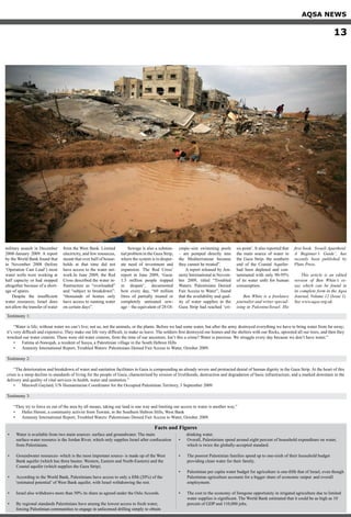 military assault in December
2008-January 2009. A report
by the World Bank found that
in November 2008 (before
‘Operation Cast Lead’) most
water wells were working at
half capacity or had stopped
altogether because of a short-
age of spares.
Despite the insufficient
water resources, Israel does
not allow the transfer of water
from the West Bank. Limited
electricity, and few resources,
meant that over half of house-
holds at that time did not
have access to the water net-
work.In June 2009, the Red
Cross described the water in-
frastructure as “overloaded”
and “subject to breakdown”:
“thousands of homes only
have access to running water
on certain days”.
Sewage is also a substan-
tial problem in the Gaza Strip,
where the system is in desper-
ate need of investment and
expansion. The Red Cross’
report in June 2009, ‘Gaza:
1.5 million people trapped
in despair’, documented
how every day, “69 million
litres of partially treated or
completely untreated sew-
age – the equivalent of 28 Ol-
ympic-size swimming pools
– are pumped directly into
the Mediterranean because
they cannot be treated”.
A report released by Am-
nesty International in Novem-
ber 2009, titled “Troubled
Waters: Palestinians Denied
Fair Access to Water”, found
that the availability and qual-
ity of water supplies in the
Gaza Strip had reached ‘cri-
sis point’. It also reported that
the main source of water in
the Gaza Strip- the southern
end of the Coastal Aquifer-
had been depleted and con-
taminated with only 90-95%
of its water unfit for human
consumption.
Ben White is a freelance
journalist and writer special-
ising in Palestine/Israel. His
first book, ‘Israeli Apartheid:
A Beginner’s Guide’, has
recently been published by
Pluto Press.
This article is an edited
version of Ben White’s es-
say which can be found in
its complete form in the Aqsa
Journal, Volume 12 (Issue 1).
See www.aqsa.org.uk.
Water is available from two main sources: surface and groundwater. The main	•	
surface-water resource is the Jordan River, which only supplies Israel after confiscation
from Palestinians.
Groundwater resources- which is the most important source- is made up of the West•	
Bank aquifer (which has three basins: Western, Eastern and North-Eastern) and the
Coastal aquifer (which supplies the Gaza Strip).
According to the World Bank, Palestinians have access to only a fifth (20%) of the•	
‘estimated potential’ of West Bank aquifer, with Israel withdrawing the rest.
Israel also withdraws more than 50% its share as agreed under the Oslo Accords.•	
By regional standards Palestinians have among the lowest access to fresh water, 	•	
forcing Palestinian communities to engage in unlicensed drilling simply to obtain
drinking water.
Overall, Palestinians spend around eight percent of household expenditure on water,•	
which is twice the globally-accepted standard.
The poorest Palestinian families spend up to one-sixth of their household budget 	•	
providing clean water for their family.
Palestinian per capita water budget for agriculture is one-fifth that of Israel, even though•	
Palestinian agriculture accounts for a bigger share of economic output 	and overall
employment.
The cost to the economy of foregone opportunity in irrigated agriculture due to limited•	
water supplies is significant. The World Bank estimated that it could be as high as 10
percent of GDP and 110,000 jobs.
Testimony 1:
“Water is life; without water we can’t live; not us, not the animals, or the plants. Before we had some water, but after the army destroyed everything we have to bring water from far away;
it’s very difficult and expensive. They make our life very difficult, to make us leave. The soldiers first destroyed our homes and the shelters with our flocks, uprooted all our trees, and then they
wrecked our water cisterns. These were old water cisterns, from the time of our ancestors. Isn’t this a crime? Water is precious. We struggle every day because we don’t have water.”
Fatima al-Nawajah, a resident of Susya, a Palestinian village in the South Hebron Hills•	
Amnesty International Report, Troubled Waters: Palestinians Denied Fair Access to Water, October 2009.•	
Testimony 2:
“The deterioration and breakdown of water and sanitation facilitates in Gaza is compounding an already severe and protracted denial of human dignity in the Gaza Strip. At the heart of this
crisis is a steep decline in standards of living for the people of Gaza, characterised by erosion of livelihoods, destruction and degradation of basic infrastructure, and a marked downturn in the
delivery and quality of vital services in health, water and sanitation.”
Maxwell Gaylard, UN Humanitarian Coordinator for the Occupied Palestinian Territory, 3 September 2009•	
Testimony 3:
“They try to force us out of the area by all means, taking our land is one way and limiting our access to water is another way.”
Hafez Hereni, a community activist from Tuwani, in the Southern Hebron Hills, West Bank•	
Amnesty International Report, Troubled Waters: Palestinians Denied Fair Access to Water, October 2009.•	
Facts and Figures
AQSA NEWS
13
 