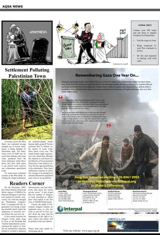 Remembering Gaza One Year On...
Every Gazan has a tale of profound grief to tell. There is rage
against the attackers for often failing to distinguish between
military targets and civilians and there is also resentment against
the international community for having allowed first the siege
and then the war to go on for so long.
Yet, my interaction with Palestinians in Gaza has also evinced
their fortitude, their determination to overcome the pain of
loss and their belief in the possibilities of rebuilding their lives.
I hope the international community will respond with urgency
and resolve, to take advantage of the opportunities to generate
recovery and renewal in Gaza.
UNRWA Commissioner-General Karen Abu-Zayd
Addressing the UN Security Council in New York on 27 January 2009
The first Commissioner-General to be given the privilege
“
“
Interpal responded to the crisis within 24 hours of the first attack on 27 December 2008, has been there
ever since and will continue to provide aid for the besieged people of Gaza as long as it is needed. We are
working to provide financial assistance, shelter, food, medical supplies and equipment as well as what is
needed to help rebuild and re-equip mosques, schools and institutions of higher learning. Join us in this
noble effort today.
Ring Our Donation Hotline 020-8961 9993
or Visit Our Website www.interpal.org
to Make a Difference
Interpal is the working name of the Palestinians Relief & Development Fund
Registered UK Charity No: 1040094
Head Office:
P O Box 53389,
London, NW10 6WT
Tel: 020-8961 9993
Fax: 020-8965 6065
Email: info@interpal.org
Birmingham Branch:
Unit 5, The Bordesley Centre,
Stratford Road, Camp Hill,
Birmingham, B11 1AR
Tel: 0121 772 7148
Mobile: 07980 142 509
or 07958 100 153
Bradford Branch:
922-924 Leeds Road,
Bradford, BD3 8EZ
Tel: 01274 656 985
Mobile: 07944 708 572
Manchester Branch:
284 Claremont Road, Mosside,
Manchester, M14 4EP
Tel: 0161-227-9922
Fax: 0161-227-9933
Mobile: 07958 100 143
AQSA NEWS
Visit our website: www.aqsa.org.uk
Action Alert
Contact your MP today
and ask them to support
Freedom for Palestinians.
End the siege on Gaza•	
Bring suspected Is-•	
raeli War criminals to
justice
Be fair and impartial•	
in dealing with both
sides
Everyday across the West
Bank, raw untreated sewage
pumped out of Israeli settle-
ments is being dumped on
Palestinian land. The Pales-
tinian town of Salfit has for
years been dealing with waste
water produced from the
Ariel settlement which flows
down into their land where
it can poison water reserves
and contaminate agricultural
crops.
As waste-water treatment
systems in the West Bank, in-
cluding the illegal settlement,
are underdeveloped, Israeli
human rights group B’Tselem
estimates that 91 million cu-
bic meters of waste water
flows freely every year. The
Israeli human rights organisa-
tion also found that although
the situation is well known to
the Ministry of Environmental
Protection, it has failed to en-
force the law against polluting
in the settlements. Thus, these
settlements continue to allow
raw sewage to be pumped out
towards Palestinian populated
areas with no accountability.
Settlement Polluting
Palestinian Town
On 08 December 2009,
the United Nations Relief and
Works Agency (UNRWA) for
Palestine Refugees in the Near
East marked its sixtieth anni-
versary. So, what has changed
for Palestinians refugees?
Well, it emerged that the or-
ganisation was facing a fund-
ing shortfall which risked the
suspension of essential serv-
ices before the year was out.
It also raised concerns for
refugees living under siege
in Gaza as the blockade had
“limited humanitarian access,
restricted the import of virtu-
ally all construction materials
needed to re-build a shattered
infrastructure, and had effec-
tively shut down the Gazan
private sector.” It also found
that the number of refugees
in Gaza classified as ‘abject
poor’ had tripled in the last
year, to 300,000 Palestinians.
Clearly, the plight of Pal-
estinian refugees remains an
important issue so why not
write in and tell us how you
feel about the issue and the
importance of the right of re-
turn. Letters and emails will
be printed in the next edition.
Please send your emails to:
info@aqsa.org.uk
Readers Corner
Cartoons by Latuff
 