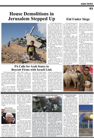 The Palestinian Authority
(PA) has supported pleas that
Arab countries severe busi-
ness ties with Veolia and Al-
stom- two French companies
involvedintheJerusalemlight
rail project which connects
occupied Jerusalem with il-
legal settlements in the West
Bank.
At a press conference
organized by the Palestin-
ian Boycott, Divestment and
Sanctions National Com-
mittee (BNC), which is a
coalition of 170 Palestinian
organisations, the commit-
tee called for “Arab govern-
ments to practically translate
their consistent verbal sup-
port for Palestinian rights in
Jerusalem into action, at least
by refusing to deal on a busi-
ness-as-usual basis with com-
panies implicated in violation
of international law and Pal-
estinian rights.”
Thisnewcampaigncomes
after news of Saudi Arabia’s
multi-million dollar contract
with Veolia to construct a
railway link between Mecca
and Medinah as well as other
deals for power stations.
The boycott committee
has had significant success in
the West, leading to the ter-
mination of various contracts
with the two companies in
Sweden, Britain and Aus-
tralia. Alstom’s work on the
Jerusalem rail is illegal ac-
cording to international law
as it will built on stolen Pal-
estinian land and many critics
state that it hinder the possi-
bility of East Jerusalem be-
coming the capital of a future
Palestinian state. Forthcom-
ing Gulf rail projects with
Alstom are believed to worth
an estimated $25 billion. The
committee is yet to receive
any responses from the Gulf
states implicated with the two
companies.
PA Calls for Arab States to
Boycott Firms with Israeli Link
For many Muslims across
the world, Eid Al-Adha is a
time for celebration and the
ritual slaughter of a sheep to
mark Prophet Ibrahim’s dedi-
cation to Allah (SWT). For
the people of Gaza, however,
the situation this year left lit-
tle to celebrate.
Struggling under the
siege imposed in 2006, which
was not even lifted during the
war to allow victims to seek
medical attention, many are
unable to pay for meat or pur-
chase new clothes for their
children. Many are choosing
to simply repair their clothes
and cannot afford to pay for
the slaughter of an animal.
Due to widespread pov-
erty many were unable to buy
a goat or sheep. One resident
of Khan Younis in the south
of the Gaza Strip, Kamel Abu
Jazzar, had been struggled to
buy a sheep for his 20 mem-
ber family since the siege be-
gan. He explained:
“Can you imagine, even if I
want to buy some meat for my
children in the ‘Eid, I need at
least 10 kilos, which costs a
lot of money, yet I cannot af-
ford that, as the meat prices
are so high.”
Although it was widely
reported that Israel would
ease the blockade to allow
cows in for Eid, the quanti-
ties allowed in fell far short
of the actual needs of the
population.
The UN humanitarian co-
ordinator for the Palestinian
Territories, Maxwell Gay-
lard, reported during a tour
of Gaza in November that
the border restrictions were
also limiting Gaza’s ability to
rebuild homes destroyed dur-
ing Israel’s 22-day offensive.
Around 20,000 Gaza res-
idents were made homeless
during the conflict accord-
ing to the UN and hundreds
of families face the coming
winter in tents.
Eid Under Siege
House Demolitions in
Jerusalem Stepped Up
UN Chief, Ban Ki-Moon,
has issued a statement call-
ing on Israel to end its ‘pro-
vocative’ actions after an-
other Palestinian family was
evicted from its home in the
Jerusalem neighbourhood of
Sheikh Jarrah. This comes as
an investigation by the Pal-
estinian Centre for Human
Rights revealed that Israel
has issued 60 demolition or-
ders for homes, apartments
and other civilian structures
in Area C which includes
the West Bank and Occupied
East Jerusalem.
Orders include plans to
demolish an apartment build-
ing containing 25 flats in oc-
cupied East Jerusalem. Ac-
cording to PCHR, since the
beginning of 2009 Israel has
issued approximately 2,300
demolition orders.
Israel has faced huge in-
ternational criticism for its
tactical use of demolitions
against the Palestinians.
AQSA NEWS
03
olives. The Land Research
Centre remarked that Israeli
violations against Palestin-
ian land and trees is part of
an ethnic-cleansing policy
which seeks to eradicate Pal-
estinians and their cultural
heritage.
Abbas to Resign
Palestinian President
Mahmoud Abbas’ announce-
ment that he would not be
standing for re-election in the
January 2010 elections has
meant that the elections will
now be delayed until June
2010. Abbas ascribed his de-
cision to the stalemate in the
peace process and observ-
ers also believe that Hilary
Clinton’s remarks that talks
should continue without
demands to halt settlements
(which were later withdrawn)
were the last straw.
Abbas was elected in
January 2005 but remained in
power after his term as presi-
dent ended in January 2009.
Many Palestinians remain
dubious about whether Abbas
will actually resign although
Marwan Barghouti has been
hailed as a firm favourite to
replace him if released from
prison.
If elections do go ahead,
it is still unclear whether HA-
MAS will participate, and
a boycott by them and their
supporters will render any
election results unrepresenta-
tive of the real wishes of the
Palestinian people.
For the time being, anAb-
bas led Palestinian Authority
is the only leadership that Is-
rael is willing to recognise.
Israeli Museum Opens
Outside Al-Aqsa
The Al Aqsa Foundation
for Waqf and Heritage in Je-
rusalem has revealed that Is-
rael will soon open the ‘Third
Temple Museum’ to Jewish
visitors. Located just a few
metres from Masjid Al Aqsa,
which is Islam’s third holiest
shrine, the Museum is seen
as another move by Israel to
undermine the sanctity of the
al-Aqsa Sanctuary.
Tensions around Jerusa-
lem increased towards the
end of September and dur-
ing the first week of October
2009 following clashes be-
tween Palestinians defending
the sacred Masjid al-Aqsa
and Israeli security forces.
The battle for the al-Aqsa
Sanctuary has been particu-
larly pronounced, as Israel is
allowing extremist hard-line
Jewish settlers to occupy Pal-
estinian homes from which
Palestinian residents have
been evicted. There are also
concerns about the tunnel-
ling that Israel has carried
out under the al-Aqsa Sanc-
tuary which have weakened
its foundations in parts lead-
ing to fears of collapse in the
event of earth tremors.
Israeli settlers attacked
a mosque in the West Bank,
torching its library which
contained the Qur’an and Ha-
dith collections, and spraying
it with threatening Hebrew
graffiti. The attack on the
Mosque in the northern vil-
lage of Yasuf, near Nablus,
is believed to have been a re-
action to plans by the Israeli
government to halt illegal
settlement expansion in the
Occupied Palestinian Terri-
tories for ten months. Graf-
fiti sprayed on the floor read
“Price tag- greetings from
Effi” in reference to hardline
Jewish settlers’ policy of at-
tacking Palestinians and their
property in revenge for any
curbs on settlement expan-
sion. Other graffiti read “We
will burn you all.”
Clashes later erupted as
Palestinians threw stones at
Israeli soldiers who arrived
at the scene and attacked the
crowd with tear gas. Despite
reassurances by the Israeli
government that they will
spare no effort to catch the
guilty party, the culprits are
yet to be arrested.
Israeli Settlers Attack West Bank Mosque
 