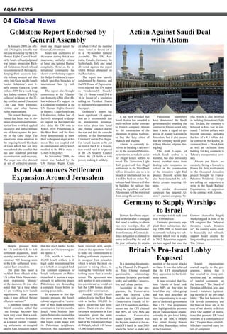 Despite pressure from
the US and the UK to halt
settlement expansion, Israel
recently announced plans to
construct 900 housing units
in the Gilo settlement in oc-
cupied East Jerusalem.
The plan has faced a
backlash from officials in the
US with a White House state-
ment expressing ‘dismay’
at the decision. It was also
noted that “at a time when
we are working to re-launch
negotiations, these actions
make it more difficult for our
efforts to succeed.”
A statement issued by the
British consulate added that
“the Foreign Secretary has
been very clear that a cred-
ible deal involves Jerusalem
as a shared capital. Expand-
ing settlements on occupied
land in East Jerusalem makes
that deal much harder. So this
decision on Gilo is wrong and
we oppose it.”
Gilo, which is home to
40,000 Israeli settlers, is il-
legal under international law
as it is built on occupied land.
The constant expansion of
Israeli settlements on Pales-
tinian land is seen as a major
obstacle to achieving peace.
Palestinians are demanding
a complete freeze before re-
suming peace talks.
In response to this dip-
lomatic pressure, the Israeli
cabinet approved a ‘restric-
tion’ of West Bank settlement
construction for ten months.
Israeli Prime Minister Ben-
jamin Netanyahu claimed that
this move showed the world
that Israeli wants peace with
its Palestinian neighbours.
However, this statement has
been received with scepti-
cism as the agreement failed
to make any commitments to
halting settlement expansion
in occupied East Jerusalem
which is where the most ex-
pansion is taking place, re-
vealing the ‘restriction’ to be
nothing more than a smoke
screen. The agreement also
only applies to new construc-
tion permits and so would not
halt the 3,000 homes already
approved for construction.
Around 300,000 Israeli
settlers live in the West Bank
with a further 180,000 Is-
raeli’s occupying East Jeru-
salem. There are also plans
for a new settlements in East
Jerusalem given the name
Givat Yael, to be located on
land of the Palestinian village
al-Walajah, which will house
45,000 Israeli settlers.
In January 2009, an offi-
cial UN inquiry into the war
in Gaza was setup by the UN
Human Rights Council head-
ed by SouthAfrican judge and
war crimes prosecutor Rich-
ard Goldstone. Israel refused
to cooperate with the inquiry,
denying them access to Isra-
el’s military sources and also
entry into Gaza via the Israeli
border. Goldstone’s team fi-
nally entered Gaza via Egypt
in June 2009 for a week-long
fact finding mission. The UN
collected evidence on the 22-
day conflict named Operation
Cast Lead from witnesses,
victims and other human
rights organisations.
The report findings con-
firmed that Israel was in vio-
lation of international human-
itarian laws as it had applied
excessive and indiscriminate
use of force against the peo-
ple of the Gaza Strip. The
report also drew attention to
the ongoing Israeli blockade
of Gaza which had not only
exacerbated the conflict but
has also hindered post-war
reconstruction and recovery.
The siege was also deemed
an act of collective punish-
ment and illegal under the
Geneva Conventions.
Israel was dismissive of
the report stating that it was
inaccurate, unfairly critical
of Israel and ignored Hamas’
complicity. However, the in-
ternational community has
shown overwhelming support
for Judge Goldstone’s report
which specifies breaches of
international law by both
sides.
The report also brought
controversy to the Palestin-
ian Authority (PA) after Ab-
bas withdrew PA support for
a Goldstone resolution at the
UN Human Rights Council
in Geneva. Under Israeli and
US direction, Abbas had ef-
fectively attempted to damp-
en support for the report and
also delay the UN vote to
March 2010. Palestinians in
the West Bank and the Gaza
Strip demonstrated to show
their widespread anger at this
move. This was coupled with
an international outcry which
resulted in the PA to make a
U-turn in its policy.
In November 2009, the
report was backed by the
UN Human Rights Coun-
cil when 114 of the member
states voted in favour of it
in a 192-member General
Assembly. The US, Aus-
tralia, Canada, Germany, the
Netherlands, Italy and Israel
all voted against the report
whilst Britain abstained on
the Resolution.
The report was heavily
condemned by America and
the US House of Representa-
tives rejected the UN report
as “irredeemably biased.”
The US House voted 334 to
36 in favour of a resolution
calling on President Obama
to maintain his opposition to
the report.
Goldstone’s report has
faced significant US opposi-
tion as it recommends that
an independent investiga-
tion takes place into Israel
and Hamas’ conduct during
the war and that the cases be
referred to the International
Criminal Court in The Hague.
For Israeli leaders to be put
on trial at the ICC, a Resolu-
tion would need to be passed
at the UN Security Council
where the US holds a veto
power, making it unlikely.
It has been revealed that
Saudi Arabia has awarded a
multi-million dollar contract
to French company Alstom
for the construction of the
Haramain Express Railway,
to link the holy cities of
Makkah and Madina.
Alstom is currently in-
volved in building a rail serv-
ice in the occupied Palestini-
an territories to make it easier
for illegal Israeli settlers to
travel. The ‘Jerusalem Light
Rail’ project will link illegal
settlements in the West Bank
to East Jerusalem and so is in
breach of international law as
it will be built on stolen Pal-
estinian land.Alstom will also
be building the railway line
along the Apartheid wall and
Palestinians will be restricted
from using the services.
Palestinian supporters
have denounced the Saudi
government for awarding the
contract toAlstom as not only
does it send a signal of ap-
proval of Alstom’s actions in
Jerusalem, but it also means
that the company would prof-
it from Muslim pilgrims dur-
ing hajj.
The Arab League, of
which Saudi Arabia is a
member, has also previously
barred member states from
dealing with companies in-
volved in the construction
of the Jerusalem Light Rail
project. Boycott action has
also been launched by soli-
darity groups targeting Al-
stom.
A similar divestment
campaign has targeted Al-
stom’s partner company, Ve-
olia, which is also involved
in building Jerusalem’s light
rail. To date, the company is
believed to have lost an esti-
mated 7 billion dollars with
boycott successes including
the loss of a 4.5 billion dol-
lar contract in Stockholm, di-
vestment from a Dutch bank
as well as exclusion from
bidding for key contracts in
Tehran’s transportation serv-
ices.
Alstom and Veolia are
currently facing a lawsuit in
France for their involvement
in the Occupied Jerusalem
project brought by France-
Palestine Solidarité. Groups
are calling on supporters to
write to the Saudi Railway
Organisation, in opposition
to the contract with Alstom.
Protests have been organ-
ised in Berlin after it emerged
that Israel is seeking to obtain
two new warships, free of
charge or at least part-funded,
from Germany.AGerman de-
fence delegation is planned to
arrive in Israel by the end of
the year to finalize the details
of warships which each cost
over $300 million.
Germany previously sup-
plied three submarines dur-
ing 1999-2000 to Israel and
is currently building two sub-
marines which will be ready
in 2012. Palestinian support-
ers have argued that since the
German chancellor Angela
Merkel argued in front of the
US congress that “whoever
threatens Israel, threatens
us”, the country seems ready
to financially and militarily
support Israel despite the
long-standing accusations for
War Crimes.
AQSA NEWS
04 Global News
Israel Announces Settlement
Expansion Around Jerusalem
Goldstone Report Endorsed by
General Assembly
Action Against Saudi Deal
with Alstom
Germany to Supply Warships
to Israel
In a damning documenta-
ry for Channel 4’s Dispatch-
es, Peter Oborne exposed
questionable relationships
between Britain’s pro-Israel
lobby and both the Conserva-
tive and Labour parties.
According to the pro-
gramme, the Conservative
party has received £10m
over the last eight years from
Conservative Friends of Is-
rael (CFI) members and busi-
nesses and the CFI claimed
that 80% of Tory MPs are
members. Conservative
leader David Cameron was
the keynote speaker at the an-
nual CFI lunch in June 2009
where he failed to make any
mention of the recent attacks
on Gaza. It was also believed
that the CFI strengthened
Tory opposition to the Gold-
stone report.
It was revealed that La-
bour Friends of Israel took
more MPs on free trips to
Israel than any other group
and was also described as
“less unquestioning in its sup-
port of the Israeli government
than CFI.” The programme
also highlighted the pressure
put on various media organi-
sation by the pro-Israel lobby
such as the BBC’s Middle
East editor Jeremy Bowen
and Alan Rusbridger, editor
of the Guardian.
Jewish organisations
reacted angrily to the pro-
gramme, stating that it
had resulted in rising anti-
semitism and “an onslaught
of hateful comments on
the Internet.” The Board of
Deputies of British Jews also
issued a statement legitimat-
ing the role of the pro-Israel
lobby: “The link between the
UK Jewish community and
the State of Israel sits at the
core of our identity as British
Jews. Our support of institu-
tions that promote UK/Israel
relations is a consequence of
that.” Despite these rebuttals,
MPs have received many let-
ters of complaint.
Britain’s Pro-Israel Lobby
Exposed
 