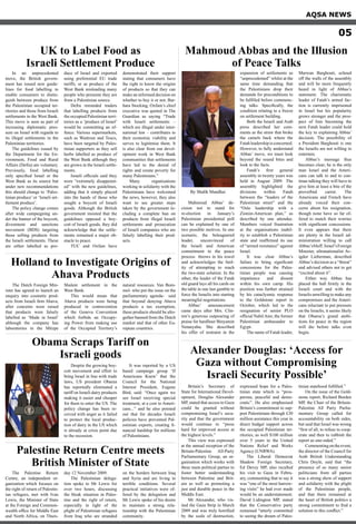By Shafik Mandhai
Mahmoud Abbas’ de-
cision not to stand for
re-election in January’s
Palestinian presidential poll
can be explained by one of
two possible motives. In one
scenario, the beleaguered
leader, unconvinced of
the Israeli and American
commitment to the peace
process throws in his towel
and acknowledges the futil-
ity of attempting to reach
the two-state solution. In the
other, the leader of the Fatah
old guard lays all his cards on
the table in one last gamble to
force the Israelis into starting
meaningful negotiations.
Abbas’ announcement
came days after Mrs. Clin-
ton’s generous outpouring of
praise for hardliner Binyamin
Netanyahu. She described
his offer of restraint in the
expansion of settlements as
“unprecedented” whilst at the
same time demanding that
the Palestinians drop their
demands for preconditions to
be fulfilled before commenc-
ing talks. Specifically, the
condition relating to a freeze
on settlement building.
Both the Israeli and Arab
press described her com-
ments as the straw that broke
the camels back where the
Fatahleadershipisconcerned.
However, to fully understand
Abbas’ move, we must look
beyond the sound bites and
look to the facts.
Fatah’s first general
assembly in twenty years was
held in August 2009. The
assembly highlighted the
divisions within Fatah
between the “leaders of the
Palestinian street” and the
“Oslo leadership with a
Zionist-American plan,” as
described by one attendee.
Members voiced frustration
at the organisations inabil-
ity to establish a Palestinian
state and reaffirmed its use
of “armed resistance” against
Israel.
It was clear Abbas’s
failure to bring significant
concessions for the Pales-
tinian people was causing
impatience and dissent
within his own camp. His
position was further strained
by his cataclysmic response
to the Goldstone report in
October, which led to the
resignation of senior PLO
official NabilAmr, the former
Palestinian ambassador to
Egypt.
The name of Fatah leader,
Marwan Barghouti, echoed
off the walls of the assembly
and will be more frequently
heard in light of Abbas’s
statement. The charismatic
leader of Fatah’s armed fac-
tion is currently imprisoned
in Israel but his popularity
grows stronger and the pros-
pect of him becoming the
next Fatah leader could hold
the key to explaining Abbas’
decision. The possibility of
a President Barghouti is one
the Israelis are not willing to
entertain.
Abbas’s message thus
becomes clear; he is the only
man Israel and the Ameri-
cans can talk to and to con-
tinue talking they will have to
give him at least a bite of the
proverbial carrot. The
Americans and French have
already voiced their con-
cerns about his resignation,
though none have so far of-
fered to match their worries
with significant concessions.
It even appears that there
are plenty in the Israeli ad-
ministration willing to call
Abbas’sbluff. Israel’sForeign
Minister, ultranationalist Av-
igdor Lieberman, described
Abbas’s decision as a “threat”
and advised others not to get
“excited about it”.
Either way Abbas has
placed the ball firmly in the
Israeli court and with the
Israelis unwilling to make any
compromises and the Ameri-
cans reluctant to put pressure
on the Israelis, it seems likely
that Obama’s grand ambi-
tions for peace in the region
will die before talks even
begin.
Britain’s Secretary of
State for International Devel-
opment, Douglas Alexander
MP, stated that access to Gaza
could be granted without
compromising Israel’s secu-
rity and that the government
would continue to “press
hard for improved access at
the highest levels.”
This view was expressed
at the annual reception of the
Britain-Palestine All-Party
Parliamentary Group, an or-
ganisation which works with
three main political parties to
foster better understanding
between Palestine and Brit-
ain as well as promoting a
just and durable peace in the
Middle East.
Mr Alexander, who vis-
ited the Gaza Strip in March
2009 and was truly horrified
by the scale of destruction,
expressed hope for a Pales-
tinian state which is “pros-
perous, peaceful and demo-
cratic”. He also emphasised
Britain’s commitment to sup-
port Palestinians through £30
million assistance this year in
direct budget support across
the occupied Palestinian ter-
ritories, as well $100 million
over 5 years to the United
Nations Relief and Works
Agency (UNRWA).
The Liberal Democrat
Shadow Foreign Secretary,
Ed Davey MP, also recalled
his visit to Gaza in Febru-
ary, commenting that to say it
was “one of the most harrow-
ing visits” he had ever made
would be an understatement.
David Lidington MP, stated
that the Conservative party
remained “utterly committed
to seeing the dream of Pales-
tinian statehood fulfilled.”
On the issue of the Gold-
stone report, Richard Burden
MP, the Chair of the Britain-
Palestine All Party Parlia-
mentary Group called for
accountability on both sides,
but said that Israel was wrong
“first of all, to refuse to coop-
erate and then to rubbish the
report as one-sided.”
Commentingontheevent,
the director of the Council for
Arab British Understanding
Chris Doyle, said that “the
presence of so many senior
politicians from all parties
was a strong show of support
and solidarity with the plight
of the Palestinian people,
and that there remained at
the heart of British politics a
strong commitment to find a
solution to this conflict.”
The Dutch Foreign Min-
ister has agreed to launch an
enquiry into cosmetic prod-
ucts from Israeli firm Ahava,
after concerns were raised
that products were falsely
labelled as ‘Made in Israel’
although the company has
laboratories in the Mitzpe
Shalem settlement in the
West Bank.
This would mean that
Ahava products were being
produced in contravention
of the Geneva Convention
which forbids an Occupy-
ing Power from making use
of the Occupied Territory’s
natural resources. Van Bom-
mel- who put the issue on the
parliamentary agenda- said
that beyond denying Ahava
products a tax exemption,
these products should be alto-
gether banned from the Dutch
market and that of other Eu-
ropean countries.
In an unprecedented
move, the British govern-
ment has issued new guide-
lines for food labelling to
enable consumers to distin-
guish between produce from
the Palestinian occupied ter-
ritories and those from Israeli
settlements in the West Bank.
This move is seen as part of
increasing diplomatic pres-
sure on Israel with regards to
its illegal settlements in the
Palestinian territories.
The guidelines issued by
the Department for the En-
vironment, Food and Rural
Affairs (Defra) are voluntary.
Previously, food labelling
only specified Israel or the
West Bank as its source but
under new recommendations
this should change to ‘Pales-
tinian produce’or ‘Israeli set-
tlement produce’.
The policy change comes
after wide campaigning un-
der the banner of the boycott,
divestment and sanctions
movement (BDS) targeting
those selling products from
the Israeli settlements. These
are either labelled as pro-
duce of Israel and exported
using preferential EU trade
tariffs; or as produce of the
West Bank misleading many
people who presume they are
from a Palestinian source.
Defra reminded traders
that labelling products from
the occupied Palestinian terri-
tories as a ‘produce of Israel’
would be committing an of-
fence. Various supermarkets,
such as Waitrose and Tesco,
have been targeted by Pales-
tinian supporters as they sell
herbs labelled as produce of
the West Bank although they
are grown in the Israeli settle-
ments.
Israeli officials said they
were “extremely disappoint-
ed” with the new guidelines,
adding that it simply played
into the hands of those who
sought a boycott of Israeli
goods. Although the British
government insisted that the
guidelines opposed a boy-
cott of Israeli goods, they did
acknowledge that the settle-
ments remained a major ob-
stacle to peace.
TUC and Oxfam have
demonstrated their support
stating that consumers have
the right to know the origins
of products so that they can
make an informed decision on
whether to buy it or not. Bar-
bara Stocking, Oxfam’s chief
executive was quoted in The
Guardian as saying “Trade
with Israeli settlements –
which are illegal under inter-
national law – contributes to
their economic viability and
serves to legitimise them. It
is also clear from our devel-
opment work in West Bank
communities that settlements
have led to the denial of
rights and create poverty for
many Palestinians.”
Many organisations
working in solidarity with the
Palestinians have welcomed
the news, however, they also
want to see greater steps
taken by the government in-
cluding a complete ban on
products from illegal Israeli
settlements and prosecution
of Israeli companies who are
falsely labelling their prod-
ucts.
AQSA NEWS
05
Mahmoud Abbas and the Illusion
of Peace Talks
Alexander Douglas: ‘Access for
Gaza without Compromising
Israeli Security Possible’
Holland to Investigate Origins of
Ahava Products
Despite the growing boy-
cott movement and effort to
bring Israel in line with trade
laws, US president Obama
has reportedly eliminated a
tariff on Israeli dairy products
making it easier and cheaper
for them to enter the US. The
policy change has been re-
ceived with anger as it failed
to protect the local produc-
tion of dairy in the US which
is already at crisis point due
to the recession.
It was reported by a US
based campaign group ‘If
Americans Knew’ that the
Council for the National
Interest President, Eugene
Bird, said: “Once again we
see Israel receiving special
treatment, at a cost to Ameri-
cans...” and he also pointed
out that for decades Israeli
policies have prevented Pal-
estinian exports, creating fi-
nancial hardship for millions
of Palestinians.
Obama Scraps Tariff on
Israeli goods
The Palestine Return
Centre, an independent or-
ganization which focuses on
the right of return of Palestin-
ian refugees, met with Ivan
Lewis, the Minister of State
at the Foreign and Common-
wealth office for Middle East
and North Africa, on Thurs-
day 12 November 2009.
The Palestinian delega-
tion spoke to Mr Lewis for
over two hours, discussing
the bleak situation in Pales-
tine and the right of return,
especially in light of the
plight of Palestinian refugees
from Iraq who are stranded
on the borders between Iraq
and Syria and are living in
terrible conditions. Several
practical initiatives were of-
fered by the delegation and
Mr Lewis spoke of his desire
to maintain a strong rela-
tionship with the Palestinian
community.
Palestine Return Centre meets
British Minister of State
UK to Label Food as
Israeli Settlement Produce
 