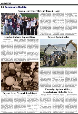 AQSA NEWS
06 Campaigns Update
Sussex University Boycott Israeli Goods
Students at the University
of Sussex have become the
first in the UK to implement
a comprehensive boycott of
Israeli goods.
In a campus-wide refer-
endum held by the University
of Sussex Students’ Union
(USSU), 56% of students
voted in favour of the boy-
cott. The campaign follows
the Palestinian call for Boy-
cott, Divestment and Sanc-
tions against Israel, until the
Israeli state respects interna-
tional law and ends the occu-
pation of Palestine.
Tom Wills, USSU Presi-
dent, said: “Israel has broken
more UN resolutions than any
other state. No other Western-
backed democracy has com-
mitted such egregious viola-
tions of international law, but
the international community
has failed to hold Israel to ac-
count.
“Sussex was one of the
first universities to boycott
South Africa during apart-
heid, and we hope that this
will help kickstart an interna-
tional movement on a similar
scale to put pressure on Israel
to end its oppression of the
Palestinian people.”
Wills added: “We call on
students at other universities
to table boycott motions in
their own unions.”
The December ‘2008-
January ‘2009 Israeli attack
on Gaza triggered a resur-
gence in student activism in
the UK, with a wave of sit-
in protests at universities in-
cluding Sussex. The student
boycott also echoes a grow-
ing boycott movement with
the Trade Union Congress
(TUC) backing a boycott of
Israeli settlement goods in
September 2009.
Image courtesy of photogra-
phywithoutborders.org
By Zainab Rahim
Students at King’s Col-
lege London (KCL) have
reached the end of their
ground-breaking project to
send their university’s surplus
equipment to Gaza. Over 50
students took part in the col-
lecting, packing and bubble-
wrapping of books and lab
equipment to be sent to the
University of Gaza with the
Viva Palestina convoy in De-
cember 2009.
The project follows a
widespread university cam-
paign that began in January
2009 to protest against the
illegal war in Gaza and raise
awareness of the Palestin-
ian situation. President of the
newly-established student so-
ciety KCL Action Palestine,
Nour Sacranie, said “We are
delighted to have come so far,
and have shown that the stand
for justice has to be proactive.
We hope students all across
the UK will work together to
speak out when human rights
have been violated all over
the world.”
Also amongst the agreed
demands were the provision
of five fully-funded scholar-
ships to Palestinian students
and the establishment of
formal links between King’s
College London and educa-
tional institutions affected by
the crisis in Gaza. Due to the
ongoing siege, the greatest
challenge now being faced is
transportation, but students
are determined to carry the
project through right to the
very end.
With thanks to the School of
Biomedical & Health Sci-
ences for their extraordinary
efforts. And thanks to Fisher
Scientific UK and VWR In-
ternational Limited for the
donations of packaging ma-
terials.
London Students Support Gaza Boycott Against Volvo
The Volvo car manufac-
turing group has come under
threat of boycott from Pal-
estine solidarity activists for
supplying armoured buses
to Israel for use by settlers in
the Occupied Palestinian Ter-
ritories.
Volvo Buses, a branch of
Volvo Group, are co-owners
of Mervakim Ltd, an Israeli
company specialising in
transport technology. Mer-
vakim Ltd have designed and
constructed the Mars Defend-
er armoured bus which mobi-
lise Israeli settlers throughout
the occupied territories. Pro-
motional videos by Mervakin
Ltd show the Mars Defender
driven through the West Bank
and other occupied territories,
as well as showing Israeli de-
fence soldiers boarding these
buses.
Providing this vehicle,
with knowledge of its pur-
pose, violates Article 49 of
the Fourth Geneva Conven-
tion, which clearly states that
an Occupying Power is not
allowed to deport or trans-
fer parts of its own civilian
population into the territory
it occupies. It also breaches
the Volvo Code of Conduct,
which claims to endorse hu-
man rights.
Volvo has previously been
targeted by pro-Palestinian
campaigners due to their
involvement in supplying
equipment used to demolish
Palestinian homes and also
constructing Israel’s Apart-
heid Wall, which has been
declared illegal by the Inter-
national Court of Justice.
Boycott, Divestment and
Sanctions (BDS) activists
from 12 different organiza-
tions in the UK, Ireland, Nor-
way and France gathered in
Northumberland in October
2009 to develop a more ef-
fective European BDS pro-
gramme against Israel. The
‘Boycott Israel Network’
(BIN) was established to
bring together the groups and
enable their work to continue
and expand.
Discussions covered boy-
cott activities at supermar-
kets, collaborative projects,
beginning with a nationwide
week of action that would fo-
cus on specific retail stores as
well as complicit firms such
as Veolia, Eden Springs, Aha-
va and Agrexco. It was also
highlighted that further atten-
tion and action was needed
against the arms trade sup-
plying Israel.
Scottish PSC reported
on the Jewish national Fund
(JNF), a registered charity in
the UK, and its role in the es-
tablishment and maintenance
of the racist state of Israel.
The meeting demon-
strated the intention of a
wide range of active and ac-
complished groups to work
together to end the military
occupation and apartheid in
Palestine.
A full report of the meet-
ing by David Pegg and Mon-
ica Wusteman is available at
www.bricup.org.uk.
Boycott Israel Network Established
Campaign Against Military
Manufacturer Linked to Israel
Activists in Manchester
have launched a campaign
against local military com-
ponent manufacturer Brimar,
due to concerns that it pro-
duces vital components for
weapons used to commit war
crimes in conflict zones such
as Gaza, Iraq and Afghani-
stan.
The company special-
izes in display screens and
viewing equipment found in
military aircraft such as the
AH-64 Apache Helicopter,
battle tanks and other ar-
moured vehicles. Anna Free-
man, a spokesperson for the
‘Target Brimar’ campaign
said: “Brimar isn’t making
generic nuts or bolts. This
viewing equipment is what
allows tank gunners and heli-
copter personnel to actually
aim and fire their equipment.
RAF recruitment advertise-
ments may talk about preci-
sion strikes which don’t kill
any civilians, but how many
times have we heard about
wedding parties and fleeing
villagers being wiped out?
“There are reports that an
Apache helicopter was used
by the Israelis during the in-
vasion of Gaza earlier this
year to kill three paramedics
and a twelve-year-old boy,
who was showing them where
wounded people were.”
During the 2006 war in
Lebanon, Brimar directors
admitted that the company
supplied components used
in Apache attack helicopters
sold to the Israeli military.
Local activists are continuing
with their campaigns.
 