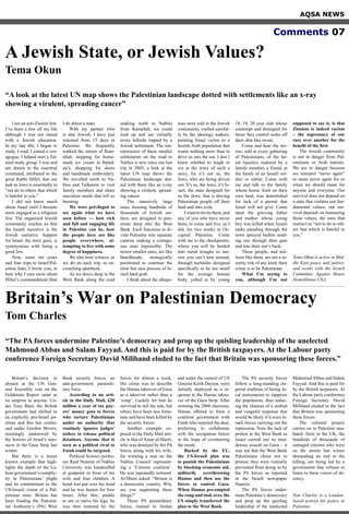 AQSA NEWS
Comments 07
I am an anti-Zionist Jew.
I’ve been a Jew all my life
although I was not raised
with a Jewish education.
In my late 40s, I began to
study. I read, I joined a syn-
agogue, I helped start a Tal-
mud study group. I was and
am drawn to the essential
command, attributed to the
great Rabbi Hillel, that our
task as Jews is essentially to
“not do to others that which
is hateful to you.”
I did not know much
about Israel until I became
more engaged as a religious
Jew. The organized Jewish
community teaches us that
the Israeli narrative is the
Jewish narrative. Support
for Israel, the story goes, is
synonymous with being a
good Jew.
Now, some ten years
and four trips to Israel/Pal-
estine later, I invite you, to
hear why I care more about
Hillel’s commandment than
I do about a state.
With my partner who
is also Jewish, I have just
returned from 15 days in
Palestine. We frequently
walked the streets of Ram-
allah, stopping for home-
made ice cream at Balad-
na’s, shopping for shoes
and handmade embroidery.
We travelled north to Na-
blus and Tulkarem to visit
family members and share
succulent meals that left us
bursting.
We were privileged to
see again what we have
seen before — how rich
and full and engaging life
in Palestine can be, how
the people here are like
people everywhere, at-
tempting to live with some
degree of happiness.
We also bore witness, as
we do on each trip, to en-
croaching apartheid.
As we drove deep in the
West Bank along the road
snaking north to Nablus
from Ramallah, we could
look up and see virtually
every hillside topped by a
Jewish settlement. The om-
nipresence of these smaller
settlements on the road to
Nablus is new since our last
trip in 2005; a look at the
latest UN map shows the
Palestinian landscape dot-
ted with them like an x-ray
showing a virulent, spread-
ing cancer.
The massively large
ones, housing hundreds of
thousands of Jewish set-
tlers, are designed to pen-
etrate deep into the West
Bank. Each functions to di-
vide Palestine into separate
cantons making a contigu-
ous state impossible. The
newer smaller ones, act like
beachheads, strategically
positioned to continue the
slow but sure process of Is-
raeli land grab.
I think about the ubiqui-
tous story told in the Jewish
community, crafted careful-
ly by the ideology makers,
painting Israel victim to a
hostile Arab population that
wants nothing more than to
drive us into the sea. I don’t
know whether to laugh or
cry at the irony of such a
story, for it’s not us, the
Jews, who are being driven
out. It’s us, the Jews, it’s Is-
rael, the state designed for
us the Jews, that is driving
Palestinian people off their
land and into exile.
Iwanttoinvitethem,and
any of you who have never
been, to come and live, as I
did, for two weeks in Oc-
cupied Palestine. Come
with me to the checkpoints,
where you will be herded
into metal troughs so nar-
row you can’t turn around,
through turnstiles designed
specifically to be too small
for the average human
body, yelled at by young
18, 19, 20 year olds whose
contempt and disregard for
those they control reeks off
their skin like sweat.
Come and hear the sto-
ries, told at every gathering
of Palestinians, of the lat-
est injustice endured by a
family member, a friend, at
the hands of an Israeli sol-
dier or settler. Come with
me and talk to the family
whose home, built on their
own land, was demolished
for lack of a permit that
Israel will not give. Come
meet the grieving father
and mother whose young
boy was killed when Israeli
tanks parading through the
town sprayed bullets send-
ing one through their gate
and into their son’s back.
These people, and mil-
lions like them, are not a se-
curity risk of any kind; their
crime is to be Palestinian.
What I’m saying to
you, although I’m not
supposed to say it, is that
Zionism is indeed racism
– the supremacy of one
race over another for the
benefit of the first.
The Jewish community
is not in danger from Pal-
estinians or Arab nations.
We are in danger because
we interpret “never again”
to mean never again for us
when we should mean for
anyone and everyone. Our
survival does not depend on
a state that violates our fun-
damental values; our sur-
vival depends on honouring
those values, the ones that
instruct us “not to do to oth-
ers that which is hateful to
you.”
Tema Okun is active in Mid-
dle East peace and justice,
and works with the Israeli
Committee Against House
Demolitions-USA.
Britain’s decision to
abstain at the UN Gen-
eral Assembly vote on the
Goldstone Report came as
no surprise to anyone. Un-
der Tony Blair, the British
government had shifted to
an explicitly pro-Israel po-
sition and this has contin-
ued under Gordon Brown,
seemingly undeterred by
the horrors of Israel’s mas-
sacre in the Gaza Strip last
winter.
But there is a lesser
known example that high-
lights the depth of the La-
bour government’s complic-
ity in Palestinians’ plight
and its commitment to the
US-Israeli vision of a Pal-
estinian state: Britain has
been funding the Palestin-
ian Authority’s (PA) West
Bank security forces, an
anti-government paramili-
tary force.
According to an arti-
cle in the Daily Mail, £20
million a year of tax pay-
ers’ money goes to forces
who torture Palestinians
under an authority that
routinely ignores judges’
orders to release political
detainees. Anyone that is
seen as a political rival to
Fatah could be targeted.
Political Science profes-
sor Raid Neuerat of Nablus
University was handcuffed
at gunpoint in front of his
wife and four children. A
hood was put over his head
and he was beaten for four
hours. After this, unable
to see or move his legs, he
was then tortured by the
forces for almost a week.
His crime was to describe
the Hamas takeover of Gaza
as a takeover rather than a
‘coup’. Luckily for him he
survived to tell the tale, but
others have been less fortu-
nate and have been killed by
the security forces.
Another example ex-
posed in the Daily Mail arti-
cle is that of Amar al-Masri,
who was detained by the PA
forces along with his wife,
for winning a seat on the
Nablus Council represent-
ing a ‘Citizens coalition’.
He was repeatedly tortured.
Al-Masri asked: “Britain is
a democratic country. Why
are you supporting these
things?”
These PA paramilitary
forces, trained in Jordan
and under the control of US
General Keith Dayton, were
initially deployed as a re-
sponse to the Hamas takeo-
ver of the Gaza Strip. After
winning the 2006 elections,
Hamas offered to form a
coalition government with
Fatah who rejected the deal,
preferring to collaborate
with the occupation forces
in the hope of overturning
the result.
Backed by the EU,
the US-Israeli plan was
to punish the Palestinians
by blocking economic aid,
militarily overthrowing
Hamas and then use the
forces to control Gaza.
When Hamas pre-empted
the coup and took over, the
US simply transferred the
plan to the West Bank.
The PA security forces
follow a long-standing im-
perial tradition of hiring lo-
cal mercenaries to suppress
the population, thus reduc-
ing the chances of a unified
and vengeful response that
would be likely if it were Is-
raeli forces carrying out the
repression. Note the lack of
protest in the West Bank as
Israel carried out its mur-
derous assault on Gaza – it
was not that the West Bank
Palestinians chose not to
protest; they were violently
prevented from doing so by
the PA forces as reported
in the Israeli newspaper
Haaretz.
The PA forces under-
mine Palestine’s democracy
and prop up the quisling
leadership of the unelected
Mahmoud Abbas and Salam
Fayyad. And this is paid for
by the British taxpayers. At
the Labour party conference
Foreign Secretary David
Miliband eluded to the fact
that Britain was sponsoring
these forces.
The colonial project
carries on in Palestine una-
bated. Here in the UK, the
hundreds of thousands of
outraged citizens who were
on the streets last winter
demanding an end to the
killing, are being led by a
government that refuses to
listen to these voices of de-
cency.
Tom Charles is a London-
based activist for justice in
Palestine.
Britain’s War on Palestinian Democracy
Tom Charles
A Jewish State, or Jewish Values?
Tema Okun
“A look at the latest UN map shows the Palestinian landscape dotted with settlements like an x-ray
showing a virulent, spreading cancer”
“The PA forces undermine Palestine’s democracy and prop up the quisling leadership of the unelected
Mahmoud Abbas and Salam Fayyad. And this is paid for by the British taxpayers. At the Labour party
conference Foreign Secretary David Miliband eluded to the fact that Britain was sponsoring these forces.”
 