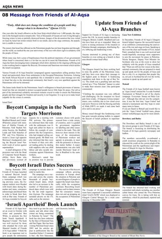 AQSA NEWS
“Truly, Allah does not change the condition of a people until they
change what is in themselves.” (Quran 13:11)
One year after the Israeli offensive on the Gaza Strip which killed over 1,400 people, the situa-
tion in the besieged enclave remains dire. Tens of thousands of Gazans are now living through a
freezing winter in tents or partially destroyed homes. Images of the devastation that was visited
on Gaza by Israel last winter remain fresh in our minds, and as the siege continues, the popula-
tion is unable to recover.
The misery that Israel has inflicted on the Palestinian people has not been forgotten and through-
out the world, we marked the one year anniversary of the war with silent vigils in solidarity with
the people of Gaza.
While many may feel a sense of hopelessness from the political impotency of our governments
where Israel is concerned, there is a lot that we can do to assist the Palestinians. Friends of Al
Aqsa has been encouraging many campaigns which draw attention to the ongoing suffering and
is also working hard to support the Boycott, Divestment and Sanctions movement which tackles
the Israeli occupation.
Various Friends of Al Aqsa branches campaigned against supermarkets selling produce from
Israel and particularly those from settlements in the Occupied Palestinian Territories. Echoing
the South African boycott to end apartheid, this is intended to send a clear message not only
to Israel but also to the international community that Israel’s very own apartheid against the
Palestinians will not be tolerated.
The future looks bleak for the Palestinians. Israel’s willingness to breach provisions of interna-
tional law that are intended to protect occupied people leaves little hope for peace. Our job as
part of the international solidarity movement remains crucial in order to ensure the Palestinian
people and their struggle for freedom and security is not forgotten. It is up to us to make Israel
culpable for the crimes it commits.
Ismail Patel
Support for Friends of Al Aqsa is increasing
across the UK. In recent months branches in
Glasgow, Bristol, Cardiff, Bradford and Lon-
don have been set up or expanded. Many are
active in raising awareness of the situation in
Palestine through campaigns, distributing fly-
ers, lobbying and fundraising events.
Anyone interested in joining any of these
branches or even setting up a branch in their
area should contact head office.
Glasgow
The Glasgow branch has been working hard
to raise the profile of the Palestinian issue,
and they have even taken their message to
the highest peak in Britain! A fundraising
expedition took them to the top of Ben Ne-
vis. The climb was a gruelling task and they
carried up a “Free Palestine” banner in order
to make their mission clear. One participant
commented:
“Climbing the mountain was very difficult
and challenging. On the mountain we faced
gale force winds, -10 degrees Celsius temper-
atures, zero visibility due to low cloud cover
and snow. However with the blessing and help
of Allah (SWT) we made it and came back
alive and in one piece.”
Money raised through this fundraising event
has gone towards printing leaflets to support
the boycott of Israeli products in supermar-
kets.
The Friends of Al-Aqsa Glasgow Branch
(seen here) organised a successful exhibition
titled ‘GAZA NOW’ which was displayed in
Glasgow Central Mosque for a week com-
mencing 11 December 2009.
Gaza Now Exhibition
In December, Friends of Al Aqsa’s Glasgow
branch helped organise the successful launch
of an exhibition commemorating the anniver-
sary of the war and siege on Gaza. Speaking at
the event the chair and founder of FoA, Ismail
Patel, remarked that it was well received and
would hopefully encourage more supporters
to join the movement for peace in Palestine.
Nicola Sturgeon, Deputy First Minister for
Scotland, who was at the event to show her
solidarity with the people of Gaza remarked
that “There are still too few voices in the inter-
national community that are prepared to stand
up and speak out for the people of Gaza and
that is why it’s so important that people like
us, not just in Scotland but all over the world,
continue to speak up and speak out.”
Walsall
The Friends of Al Aqsa football team known
as ‘Aqsa United’ entered the 5-a-side Football
Tournament at Walsall in aid of the charity
campaign ‘Everyman- Stamp out Male Can-
cer’. Although they did not win the competi-
tion, it was the first time ‘Aqsa United’ had
entered a tournament and they hope to enter
many more in future.
If you are based in Walsall and would like to
join the ‘Aqsa United’ football team, please
contact walsall@aqsa.org.uk for more details.
Dewsbury and Batley
The Dewsbury and Batley branch is one of
the newest groups to join Friends of Al Aqsa.
The branch is focussing on distributing the
Friends of Al-Aqsa quarterly newspaper and
leaflets.
The members successfully co-ordinated a
youth awareness programme in Ramadan to
educated the youth on the current plight of the
Palestinians and the significance and impor-
tance of Masjid Al-Aqsa for Muslims.
The branch has attracted hard working and
committed individuals including one member
called Imran who joined the Viva Palestina
convoy for Gaza. He is taking with him an
ambulance, which he purchased, repaired and
restored.
Update from Friends of
Al-Aqsa Branches
Boycott Campaign in the North
Targets Morrisons
The Friends of Al Aqsa
Bradford Branch and United-
4Palestine joined with mem-
bers of Halifax Friends of
Palestine, York Student Pal-
estine Society, the Bradford,
Leeds and York branches of
PSC and Viva Palestina to
mount a 2 hour vigil opposite
Morrison’s headquarters dur-
ing the Boycott Israel Net-
work week of action against
supermarkets.
A small delegation of the
protesters met with the Head
of Corporate Social Respon-
sibility, Steve Butts who
had previously resisted all
requests for a meeting with
PSC activists. The protest-
ers informed them that trade
with the settlements was il-
legal and called for them to
follow the example of com-
petitors like the Cooperative,
who had stopped selling set-
tlement goods. Mr Butts was
also informed that they were
in breach of their own ethi-
cal trading policy by dealing
with suppliers who use child
labour and also racially dis-
criminate against Palestinian
workers.
Morrison’s stated that
its position was to provide
customer choice with goods
sourced from a wide variety
of countries, and it is guided
by government regulation
on labelling and other issues
related to the trade. They did
however show interest in the
issue of the mistreatment
of Palestinian workers and
agreed, in principle, to meet
with the protesters to discuss
this matter further. A major
demonstration was also held
outside Morrisons’ head of-
fice in Bradford in the same
week.
08 Message from Friends of Al-Aqsa
‘Israeli Apartheid’ Book Launch
Friends of Al Aqsa host-
ed an event in October with
writer and journalist Ben
White, to promote his first
book ‘Israeli Apartheid: A
Beginner’s Guide’. The book
was well received by those
who attended the event and
Shamiul Joarder of Friends
of Al Aqsa added: “I think the
book is an important tool to
give people the information
they need to go into the com-
munity and talk about what
crimes are being committed
in Palestine by Israel.” The
book has also been endorsed
by the likes of Desmond Tutu
and Ilan Pappe. Ben has been
visiting Palestine/Israel since
2003 and his articles ap-
pear in publications like the
Guardian Online’s ‘Comment
is free’, the New Statesman,
and Electronic Intifada.
Boycott Israeli Dates Success
During Ramadan 2009,
Friends of Al-Aqsa launched
a national Boycott Israeli
Dates campaign which was
a tremendous success. Dur-
ing previous years, the Eu-
ropean markets were flooded
with Israeli dates during Ra-
madan and many consumers
unknowingly purchased them
in order to break their fasts
with at Iftar time. Friends of
Al-Aqsa extended its boycott
campaign to include dates in
order to tackle this.
The campaign was a suc-
cess and across the country
thousands of people boy-
cotted Israeli dates, which
also led to an increase in the
number of Palestinian pro-
duced dates which were sold
by the fair trade organisa-
tion Zaytoun. The campaign
included adverts on the TV,
radio and on the internet.
The success of the boycott
campaign reflects growing
awareness in Europe about
the situation in Palestine and
an unwillingness of people to
support the Israeli state finan-
cially while the occupation
continues. Boycotting Israeli
produce such as dates ensures
that the consumers’ money
does not end up propping up
the occupation of Palestinian
lands.
Members of the Glasgow Branch at the summit of Mount Ben Nevis.
 