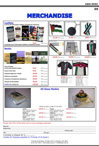AQSA NEWS
										 									 09
MERCHANDISE
In 1993, the U.S. Congress Ofﬁce of
Technology Assessment WMD prolifera-
tion assessment recorded Israel as a
country generally reported as having an unde-
clared offensive biological warfare program.Israel’s repeated use of highly toxic
unknown chemicals against Palestinian
civilians has never come under intense
scrutiny. These attacks will no doubt
continue until international pressure and
condemnation force Israel to stop this torture.
hyperventilation, irritation and sweating.”It was concluded that the protestors had
most likely been attacked using a nerve gas.Israeli Peace movement Gush Shalom
reported following the incident:
“What the army used here yesterday was not
tear gas. We know what tear gas is, what
it feels like. That was something totally
different... Black smoke came out.
Anyone who breathed it lost consciousness
immediately, more than a hundred people
fell. They remained unconscious for nearly 24
hours... They had high fever and their mus-
cles became rigid. Some needed urgent blood
transfusion. Now, is this a way of dispersing
a demonstration, or is it chemical warfare?”There have been at least 10 separate
incidences since 2001 where Israel
used suspicious gas against Palestinian
civilians, causing horriﬁc suffering. Experts
who have reviewed witness testimonies
have concluded that Israel used nerve gas.Biological Weapons
Israel is not a signatory to the Biological
Weapons Convention. However, it is assumed
that the Israel Institute for Biological Re-
search in Ness Ziona develops vaccines and
antidotes for chemical and biological warfare.
Published by Friends Of Al-Aqsa
PO BOX 5127, Leicester, LE2 OWU
Tel: 0116 212 5441 / 07711 823 524
Web: www.aqsa.org.uk - Email: info@aqsa.org
Name:....................................................................................................................................
Address:.................................................................................................................................
..............................................................................................Postcode:..................................
Tel:.........................................................Email:......................................................................
I enclose a cheque for £...............
(make all cheques payable to ‘Friends of Al-Aqsa’)
Friends of Al-Aqsa, P.O Box 5127, Leicester, LE2 0WU
0116 212 5441 | www.aqsa.org.uk | info@aqsa.org.uk
Please add 10% of the total cost to cover postage expenses
Leaflets
A set of 20 information leaflets including the following:
Books
Free Qty:.......
Complete set of information leaflets on Palestine Issues
Forty Ahadith
Concerning Masjid Al-Aqsa Free Qty:.......
Dome of the Rock Free Qty:.......
Palestine Beginner’s Guide £9.95 Qty:.......
Madina to Jerusalem £5.95 Qty:.......
A History of Palestinian Resistance £5.95 Qty:.......
Virtues of Jerusalem £5.95 Qty:.......
OFFER: All 4 books for £20.00 Qty:.......
The USA
& ISRAELSustaining an Illegal Occupation
should suspend all aid until Israel ends itsoccupation of Arab land Israel seized in1967.”
In 2005, Israel unashamedly asked theU.S. for $2.2 billion in special aid for itsdisengagement plan. Most of this moneywould go towards compensation forextremist settlers who have caused havoc inthe Gaza Strip. Ironically, no such paymentwas ever offered to the Palestinians whosehomes were demolished to create thesettlements initially.
U.S. aid to Israel is funding the creation of ahostile environment for the U.S. in the MiddleEast, perpetuating tensions, maintainingan illegal occupation, and helping Israelto defy all U.N. resolutions, create terroristsand threaten U.S. oil supplies.Israel’s GNP is higher than the combinedGNP of Egypt, Lebanon, Syria, Jordan, theWest Bank and Gaza. With a per capitaincome of about $14,000, Israel ranks asthe sixteenth wealthiest country in theworld; Israelis enjoy a higher per capitaincome than oil-rich Saudi Arabia and areonly slightly less well-off than most WesternEuropean countries.
Most Americans are not aware of howtheir taxes are being used to support Israel,and they have a moral responsibility to beaware.
An additional fact is that most of this aidviolates American laws. The Arms ExportControl Act stipulates that US-suppliedweapons be used only for “legitimate self-defense.” Israeli self-defence argumentsare preposterous given the lack of aPalestinian military.
Israel is now probably the most militarizedsociety in the world.
The West Bank and Gaza have becomegiant concentration camps. None of thiscould have occurred without U.S. support.Republican Congressman Paul Findleyonce said: “For 35 years, not a word hasbeen expressed …in either chamberof Congress that deserves to be calleddebate on Middle East policy… On CapitolHill, criticism of Israel, even in privateconversation, is all but forbidden, treated asdownright unpatriotic, if not anti-Semitic…Israel is a scofflaw nation and should betreated as such. Instead of helping Sharonintensify Palestinian misery, our president
Published by Friends Of Al-AqsaPO BOX 5127, Leicester, LE2 OWUTel: 0116 212 5441 / 07711 823 524Web: www.aqsa.org.uk - Email: info@aqsa.org
Many minors have reported abuse while in
custody, including being forced to stand in
extremely difﬁcult positions with their hands
cuffed, their eyes blindfolded and with out
being allowed to use bathrooms, nor eat or
drink for long hours.
As Israel is spinning a fabricated story of peace
in the Occupied Territories, Palestinians are
in need now more than ever of international
protection and the implementation of the Third
and Fourth Geneva Conventions.
Israel has also used its illegal settlements
as detention centres in clear violation of
International Law which demands that
detention centres be marked, known and well
reported.
Another method employed during the intifada
was the arrest and detention of political
leaders, where they were lucky enough not
to be assassinated. This method was intended
to break down the structure of the Palestinian
resistance movement.
Israel has managed to avoid international
pressure for its lack of compliance with
international laws intended to protect
prisoners by accusing them of being
“terrorists”, which following the events
of 9/11 ensures few questions are raised
about applying international human rights
conventions. This has made the Palestinian
struggle for freedom confused in the minds
of many who have little knowledge of the
conﬂict.
Children
According to Israeli military regulations, a child
16 or above is considered an adult, contrary
to the Convention on the Rights of the Child’s
deﬁned age of 18. Thus, many minors face
harsh adult prisons. Moreover, Palestinian
children may be charged and sentenced in
military courts when they are as young as age
12, due to the non-existence of juvenile courts.
Over 2,000 children were arrested during the
Al-Aqsa Intifada, of whom some 400 still remain
imprisoned. The crime of most of these children
was throwing stones at Israeli armoured
personnel carriers, which carries a sentence of
between 6 months and a year.
Published by Friends Of Al-Aqsa
PO BOX 5127, Leicester, LE2 OWU
Tel: 0116 212 5441 / 07711 823 524
Web: www.aqsa.org.uk - Email: info@aqsa.org
Destruction/Appropriation
of Property
Since 1967, Israel has continued to commit a
momentous crime against the Palestinians by
stealingmuchoftheirterritoryandbuildingset-
tlementsonit.Thisisillegalunderinternational
law, and to facilitate the settlements, all Pales-
tinianhomesontheseizedlandaredemolished.
Hundreds of other Palestinian homes
have also been demolished by
Israel leaving many thousands homeless.
Settlement building on occupied land and
the transfer of occupier civilians to the
occupied territories is illegal, yet Israel
has about 500,000 of its civilians living in
the occupied Palestinian territories. The
number of settlers continues to grow
unabated despite international condemnation.
Israel’s Apartheid wall continues to be built
within the West Bank annexing large chunks
of it to Israel. This is widely thought to
be a deliberate policy by Israel to create
new facts on the ground and preclude the
establishment of a Palestinian state on these
lands. Thus, Palestinians will be permanently
deprivedofyetmoreoftheirhistorichomeland.
These checkpoints make day to day life a
misery for Palestinians, and are also a form
of collective punishment which is unlawful
under article 33 of the Geneva Convention IV.
Unlawful Deportation/Transfer
Israel has transferred some Palestinian
civilians between Gaza and the West Bank as a
formofpunishment.Thesecivilianshavenoway
to get back to their homes as the two territo-
ries are completely separated from each other.
Unlawful Conﬁnement
Israel uses a policy of ‘Administrative Arrests’
whereby it arrests and imprisons Palestinian
civilians with no evidence and on no charge.
These prisoners are denied the right to a fair
trial, as there is no crime, and face terms
of 6 months imprisonment which are often
renewedresultinginlongtermsofconﬁnement.
Israel also conﬁnes children in adult
prisons in breach of internation-
al law. These children face abuse and
torture at the hands of criminal prisoners.
Depravation of Fair Trial
Those prisoners who do receive trials are given
inadequate access to legal representation, and
are often unaware of what is going on at their
trial as they are conducted in Hebrew. Many
meet their legal counsel only once before trial.
Published by Friends Of Al-Aqsa
PO BOX 5127, Leicester, LE2 OWU
Tel: 0116 212 5441 / 07711 823 524
Web: www.aqsa.org.uk - Email: info@aqsa.org
israeli
apartheid
policies
Israeli Apartheid Policies Israeli Apartheid Policies Israeli Apartheid Policies Israeli Apartheid Policies Israeli
Israeli Apartheid Policies Israeli Apartheid Policies Israeli Apartheid Policies Israeli Apartheid Policies Israeli Apartheid Policies
Israeli Apartheid Policies Israeli Apartheid Policies Israeli Apartheid Policies Israeli Apartheid Policies Israeli
Israeli Apartheid Policies Israeli Apartheid Policies Israeli Apartheid Policies Israeli Apartheid Policies Israeli Apartheid Policies
Israeli Apartheid Policies Israeli Apartheid Policies Israeli Apartheid Policies Israeli Apartheid Policies Israeli
Israeli Apartheid Policies Israeli Apartheid Policies Israeli Apartheid Policies Israeli Apartheid Policies Israeli
Israeli Apartheid Policies Israeli Apartheid Policies Israeli Apartheid Policies Israeli Apartheid Policies Israeli Apartheid Policies
Israeli Apartheid Policies Israeli Apartheid Policies Israeli Apartheid Policies Israeli Apartheid Policies Israeli
Israeli Apartheid Policies Israeli Apartheid Policies Israeli Apartheid Policies Israeli Apartheid Policies Israeli Apartheid Policies
Israeli Apartheid Policies Israeli Apartheid Policies Israeli Apartheid Policies Israeli
Israeli Apartheid Policies Israeli Apartheid Policies Israeli Apartheid Policies Israeli Apartheid Policies Israeli
Israeli Apartheid Policies Israeli Apartheid Policies Israeli Apartheid Policies Israeli
Israeli Apartheid Policies Israeli Apartheid Policies Israeli Apartheid Policies Israeli Apartheid Policies Israeli
Israeli Apartheid Policies Israeli Apartheid Policies Israeli Apartheid
Israeli Apartheid Policies Israeli Apartheid Policies Israeli Apartheid Policies Israeli
Israeli Apartheid Policies Israeli Apartheid Policies Israeli Apartheid
Israeli Apartheid Policies Israeli Apartheid Policies Israeli Apartheid Policies Israeli
Israeli Apartheid Policies Israeli Apartheid Policies Israeli
Israeli Apartheid Policies Israeli Apartheid Policies Israeli Apartheid
Israeli Apartheid Policies Israeli Apartheid Policies Israeli
Israeli Apartheid Policies Israeli Apartheid Policies Israeli Apartheid
Israeli Apartheid Policies Israeli Apartheid
Israeli Apartheid Policies Israeli Apartheid Policies Israeli
Israeli Apartheid Policies Israeli Apartheid
Israeli Apartheid Policies Israeli Apartheid Policies Israeli
Israeli Apartheid Policies Israeli
Israeli Apartheid Policies Israeli Apartheid
Israeli Apartheid Policies Israeli
Israeli Apartheid Policies Israeli Apartheid
Israeli Apartheid Policies
Israeli Apartheid Policies Israeli
Israeli Apartheid Policies
Israeli Apartheid Policies Israeli
IsraeliApartheidPoliciesIsraeliApartheidPoliciesIsraeliApartheidPoliciesIsraeliApartheidPoliciesIsraeli
IsraeliApartheidPoliciesIsraeliApartheidPoliciesIsraeliApartheidPoliciesIsraeliApartheidPoliciesIsraeliApartheidPolicies
IsraeliApartheidPoliciesIsraeliApartheidPoliciesIsraeliApartheidPoliciesIsraeliApartheidPoliciesIsraeli
IsraeliApartheidPoliciesIsraeliApartheidPoliciesIsraeliApartheidPoliciesIsraeliApartheidPoliciesIsraeliApartheidPolicies
IsraeliApartheidPoliciesIsraeliApartheidPoliciesIsraeliApartheidPoliciesIsraeliApartheidPoliciesIsraeli
IsraeliApartheidPoliciesIsraeliApartheidPoliciesIsraeliApartheidPoliciesIsraeliApartheidPoliciesIsraeli
IsraeliApartheidPoliciesIsraeliApartheidPoliciesIsraeliApartheidPoliciesIsraeliApartheidPoliciesIsraeliApartheidPolicies
IsraeliApartheidPoliciesIsraeliApartheidPoliciesIsraeliApartheidPoliciesIsraeliApartheidPoliciesIsraeli
IsraeliApartheidPoliciesIsraeliApartheidPoliciesIsraeliApartheidPoliciesIsraeliApartheidPoliciesIsraeliApartheidPolicies
IsraeliApartheidPoliciesIsraeliApartheidPoliciesIsraeliApartheidPoliciesIsraeli
IsraeliApartheidPoliciesIsraeliApartheidPoliciesIsraeliApartheidPoliciesIsraeliApartheidPoliciesIsraeli
IsraeliApartheidPoliciesIsraeliApartheidPoliciesIsraeliApartheidPoliciesIsraeli
IsraeliApartheidPoliciesIsraeliApartheidPoliciesIsraeliApartheidPoliciesIsraeliApartheidPoliciesIsraeli
IsraeliApartheidPoliciesIsraeliApartheidPoliciesIsraeliApartheid
IsraeliApartheidPoliciesIsraeliApartheidPoliciesIsraeliApartheidPoliciesIsraeli
IsraeliApartheidPoliciesIsraeliApartheidPoliciesIsraeliApartheid
IsraeliApartheidPoliciesIsraeliApartheidPoliciesIsraeliApartheidPoliciesIsraeli
IsraeliApartheidPoliciesIsraeliApartheidPoliciesIsraeli
IsraeliApartheidPoliciesIsraeliApartheidPoliciesIsraeliApartheid
IsraeliApartheidPoliciesIsraeliApartheidPoliciesIsraeli
IsraeliApartheidPoliciesIsraeliApartheidPoliciesIsraeliApartheid
IsraeliApartheidPoliciesIsraeliApartheid
IsraeliApartheidPoliciesIsraeliApartheidPoliciesIsraeli
IsraeliApartheidPoliciesIsraeliApartheid
IsraeliApartheidPoliciesIsraeliApartheidPoliciesIsraeli
IsraeliApartheidPoliciesIsraeli
IsraeliApartheidPoliciesIsraeliApartheid
IsraeliApartheidPoliciesIsraeli
IsraeliApartheidPoliciesIsraeliApartheid
IsraeliApartheidPoliciesIsraeli Apartheid PoliciesIsraeliApartheidPoliciesIsraeli Apartheid PoliciesIsraeliApartheidPoliciesIsraeli
IsraeliApartheidPolicies
IsraeliApartheidPoliciesIsraeli
cies Israeli
s Israeli Apartheid Policies
Apartheid Policies Israeli
theid Policies Israeli
s Israeli Apartheid
Policies Israeli
i Apartheid
es Israeli
olicies
IsraeliApartheidPolici
IsraeliApartheidPoliciesIsraeliApar
IsraeliApartheidPoliciesIsraeli
IsraeliApartheidPolicies
IsraeliApartheidPol
IsraeliApartheid
IsraeliApart
IsraeliA
Israeli
sraeli Apartheid Policies Israeli
Apartheid Policies Israeli Apartheid Policies
sraeli Apartheid Policies Israeli
Apartheid Policies Israeli Apartheid Policies
sraeli Apartheid Policies Israeli
olicies Israeli Apartheid Policies Israeli
Apartheid Policies Israeli Apartheid Policies
olicies Israeli Apartheid Policies Israeli
Apartheid Policies Israeli Apartheid Policies
raeli Apartheid Policies Israeli
olicies Israeli Apartheid Policies Israeli
raeli Apartheid Policies Israeli
olicies Israeli Apartheid Policies Israeli
Policies Israeli Apartheidraeli Apartheid Policies Israeli
Policies Israeli Apartheidraeli Apartheid Policies Israeli
artheid Policies IsraeliPolicies Israeli Apartheid
artheid Policies IsraeliPolicies Israeli Apartheid
Israeli Apartheidartheid Policies Israeli
Israeli Apartheidartheid Policies Israeli
licies IsraeliIsraeli Apartheid
licies IsraeliIsraeli Apartheid
d Policieslicies Israeli
d Policieslicies Israeli
IsraeliApartheidPoliciesIsraeliApartheid
IsraeliApartheidPoliciesIsraeliApartheidPoliciesIsr
IsraeliApartheidPoliciesIsraeliApartheidPoli
IsraeliApartheidPoliciesIsr
IsraeliApartheidPoliciesIsraeliAp
IsraeliApartheidPoliciesIsr
IsraeliApartheidPoliciesIsraeliAp
IsraeliApartheidPolicie
IsraeliApartheidPolicie
IsraeliApartheidPolicie
IsraeliApartheidPoliciesIsr
IsraeliApartheidPolicie
IsraeliApartheidPoliciesIsr
IsraeliApartheid IsraeliApartheidPolicie
IsraeliApartheid IsraeliApartheidPolicie
IsraeliApart IsraeliApartheid
IsraeliApart IsraeliApartheid
IsraeliApd PoliciesIsraeliApd PoliciesIsraeliApart
IsraeliAp IsraeliApart
shoot-to-kill curfews literally force families to
stay in their homes for days at a time. Over half
the population is unemployed, resulting in 62%
of Palestinians attempting to survive on less
than $2/day. Many that can find work have
jobs within Israel, but they spend hours each
day at military checkpoints. This economic
hardship, deliberately imposed, has led to
mass emigration with tens of thousands leaving
the West Bank for Jordan and other countries.
Thus, Palestinians are being forced out of their
homeland for the expansion of Israel.
The contrast with South Africa is blindingly
obvious: “Yesterday’s South African township
dwellers can tell you about today’s life in the
Occupied Territories. To travel only blocks in
his own homeland, a grandfather waits on
the whim of a teenage soldier. More than an
emergency is needed to get to a hospital; less
than a crime earns a trip to jail.”
[‘Against Israeli Apartheid’, Comment by Desmond
Tutu and Ian Urbina, The Nation, July 2002]
licies Israeli
d Policieslicies Israeli
d Policieslicies Israeli
IsraeliApart
IsraeliApd PoliciesIsraeliApd PoliciesIsraeliApart
IsraeliAp IsraeliApart
Published by Friends Of Al-Aqsa
PO BOX 5127, Leicester, LE2 OWU
Tel: 0116 212 5441 / 07711 823 524
Web: www.aqsa.org.uk - Email: info@aqsa.org
s
t
e
e,
h
ve
nd
is
of
aeli
nians
the
suffer
FLAG LAPEL BADGE
£1.50 Qty:....... £1.00 Qty:.......
RIBBON FLAG
£3.00 Qty:....... £5.00 Qty:.......
FREE Qty:.......
FOOTBALL SHIRT
£10.00 Qty:.......
XL (46 X 31) .......
L (42 X 30) .......
M (40 X 29) .......
S (38 X 28) .......
XS (34 X 25) .......
XXS (31 x 21). .......
£5.00 Qty:.......
XL (44 X 30) ........
L (42 X 29) ........
M (40 X 28) ........
S (38 X 27) ........
SCARF (SILK)
T-SHIRT
AL-AQSA KEYRING
SCARF (SQUARE) SCARF (WOOL)
£5.00 Qty:.......
Large £99.00 Qty:......
Size: 300*210*150 mm
Gross Weight: 7.8KG
Medium £39.00 Qty:......
Size: 165*120*82mm
Gross Weight: 1.6 KG
Small £19.00 Qty:......
Size: 120*85*60 mm
Gross Weight: 800 g
Large £99.00 Qty:......
Size: 240*240*162 mm
Gross Weight: 7.2 KG
Medium £39.00 Qty:......
Size: 140*140*90 mm
Gross Weight: 1.7 KG
Small £19.00 Qty:......
Size: 95*95*62 mm
Gross Weight: 660 g
3D Glass Models
MASJID AL-AQSA DOME OF THE ROCK
 