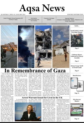 Aqsa News FOR FREE DISTRIBUTIONQUARTERLY | ISSUE 42 | JANUARY 2010
One year after the Israeli
offensive on Gaza, which
killed over 1,400 Palestinians,
injured tens of thousands and
left countless without homes;
the Gaza Strip remains a dis-
aster zone. The sick and war
disabled struggle with in-
adequate medical supplies,
homes have been rebuilt us-
ing mud and straw and Pal-
estinians continue to undergo
unimaginable suffering. The
Israeli and Egyptian-enforced
siege upon Gaza has also hin-
dered basic post-war recovery
and the humanitarian situation
continues to deteriorate.
In response to world-wide
political impotency in bring-
ing an end to the suffering,
extraordinary actions have
been witnessed at the grass-
roots level. Ordinary people
of many nationalities formed
the ‘Viva Palestina’ convoy
which vowed to take vital aid
to the Gaza Strip not only to
ease the suffering but also to
mark the one year anniver-
sary since the Israeli bomb-
ings. At the time of writing
(29 December 2009), Egypt’s
president Husni Mubarak
had refused the convoy entry
and over 500 people and 200
trucks were stranded at the
Aqaba port in Jordan, only
four hours away from the
Gaza Strip. Egypt’s complic-
ity in Israel’s siege has an-
gered many.
The one year anniversary
was also marked by sombre
vigils in many cities around
the world, and in London
about 2,000 protestors gath-
ered outside the Israeli em-
bassy in a noisy and impas-
sioned protest against the
ongoing siege and oppression
of the people of Gaza. The
memory of Israel’s 22-day at-
tack, which was preceded by
an 18 month siege, was fresh
in the protestors’ minds. 300
children were killed, medi-
cal personnel were targeted,
mosques and schools were
bombed, civilian homes
were demolished; all with
what appeared to be an ap-
parent disregard for the lives
of Palestinians. The horrific
images pictured on television
screens of mangled bodies
and bombed out buildings
were only a snapshot of the
full scale of the death and de-
struction.
The Palestinian Medical
Relief Society reported that
the Israeli assault on the Gaza
Strip caused over six hundred
Palestinians to become disa-
bled. As well as experiencing
greater difficulty with day-to-
day functioning both physi-
cally and socially, the medi-
cal society also pointed out
the Israeli siege was a major
obstacle to positive change
for the disabled. The number
of Palestinians who have died
as a result of the Israeli siege
also continues to rise, with
360 deaths reported by Pales-
tinian health ministers.
As the siege continues,
Israel refuses to allow con-
crete and other construction
materials into the Strip and
so the possibility for recov-
ery is minimal. Residents of
the Gaza Strip have resorted
to building their homes from
mud and straw and the UN
has now followed suit with its
re-building. John Ging, head
of the UN Relief and Works
Agency stated that “A mud
hut is still better than a tent.
It’s not a solution to the re-
construction of Gaza buts it
shows you how desperate the
situation is, that a year later,
people living in tents have
the hopeful prospect of get-
ting a temporary mud brick
shelter.”
In Remembrance of Gaza
In a development that an-
gered Israel, an arrest warrant
was issued by a British court
for former Israeli Foreign
Minister, Tzipi Livni, over al-
legations of war crimes com-
mitted this year in Gaza. This
unprecedented move, consid-
ered long overdue in light of
the documented violations of
international human rights by
Israel, is the first of its kind
against an Israeli minister.
The warrant was later
withdrawn after it emerged
that Livni would not be at-
tending a meeting scheduled
in the UK. Israeli officials are
facing increasingly hostile re-
actions during visits to the UK
and the US due to growing
opposition to Israel’s policies
against the Palestinians. Stu-
dent at the London School of
Economics disrupted a lecture
by the Deputy Foreign Minis-
ter of Israel, Daniel Ayalon,
during his latest visit.
Ehud Olmert was heckled
by audiences in Chicago and
San Francisco in the US and
Ehud Barak had to be granted
diplomatic immunity in an
emergency situations to avoid
arrest in the UK. Israeli min-
ister and former military chief
Moshe Yaalon also cancelled
a visit to the UK due to fear of
prosecution over war crimes
allegations made by human
rights and pro-Palestinian or-
ganisations.
Arrest Warrant Issued for Livni in the UK
Friends of Al-Aqsa
Update
Comments
from Tema Okun and
Tom Charles
Page 2 > Page 7 > Page 8 > Page 12 >
Inside...
Isreali Settlers Attack
West Bank Mosque
Page 3
Goldstone Report
Endorsed by General
Assembly
Page 4
Obama Scraps Tariff
on Israeli Goods
Page 5
Book Reviews
Page 11
Why Boycott
Matters
Page 14
Special Feature:
Unequal, Unsustainable: Water, Palestine and
Israeli Apartheid
Israel Targets Group Exposing IOF
Crimes in Gaza
 