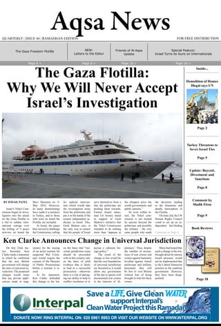 Aqsa News FOR FREE DISTRIBUTIONQUARTERLY | ISSUE 44 | RAMADHAN EDITION
BY ISMAIL PATEL
Israel’s Tirkel Com-
mission began its inves-
tigation into the attack
on the Gaza Flotilla in
a bid to subdue inter-
national outrage over
the killing of 9 peace
activists on board the
Mavi Marmara on 31
May 2010. However,
its many shortcomings
have made it a mockery
to Turkey, and to those
who were on board the
Flotilla, me included.
In Israel, the peace
bloc moved to challenge
the Commission, calling
for judicial interven-
tion which would take
the investigation away
from the politicians and
put it in the hands of the
trusted independent ju-
diciary in Israel. This,
Gush Shalom says, is
the only way to ensure
that the people of Israel
save themselves from a
fate the politicians are
pushing them towards.
Former Israeli states-
man Uri Avnery stated
in support of Gush
Shalom’s initiative that
the Tirkel Commission
intended to do nothing
more than “appease at
the cheapest price the
world governments and
public opinion.”
So even within Is-
rael, the Tirkel com-
mission is not trusted
by anyone beyond the
politicians and possibly
the military – the very
same people who made
the decisions leading
to the disastrous and
deadly interception of
the Flotilla.
On June 2nd, the UN
Human Rights Council
voted to set up an in-
dependent fact-finding
Continued on Page 4
The Gaza Flotilla:
Why We Will Never Accept
Israel’s Investigation
On July 22nd, Jus-
tice Secretary Ken
Clarke made a statement
in which he confirmed
that the new British
government will change
the laws of universal ju-
risdiction. The proposed
changes would mean
that any private appli-
cations made to mag-
istrates for the issuing
of an arrest warrant for
suspected War Crimi-
nals would require the
consent of the Director
of Public Prosecutions
before a warrant is is-
sued.
In his statement,
Ken Clarke defended
this change to the law
on the basis that “uni-
versal jurisdiction cases
should be proceeded
with in this country only
on the basis of solid
evidence that is likely
to lead to a successful
prosecution - otherwise
there is a risk of damag-
ing our ability to help in
conflict resolution or to
pursue a coherent for-
eign policy.”
The result of the
change in law would be
that the very foundations
of universal jurisdiction
are thwarted as it would
allow any government
of the day to ignore well
documented war crimes
in the interests of ‘di-
plomacy’. Thus, despite
the number of accusa-
tions of war crimes and
crimes against humanity
levelled against Israeli
politicians and military
personnel, they will
be free to visit Britain
without fear of being
brought to trial for these
crimes.
Many had hoped that
such a change in the law,
brought about by intense
Israeli pressure, would
not be implemented due
to the Liberal Democrat
position in the coalition
government. However,
they have been disap-
pointed.
Ken Clarke Announces Change in Universal Jurisdiction
SaveaLIFE,GiveCleanWATER
supportInterpal’s
CleanWaterProjectthisRamadan
Donate now! Ring inteRpal on: 020 8961 9993 oR Visit ouR website on www.inteRpal.oRg
aqsa news_2007_01.indd 1 20/07/2010 13:47
Friends of Al-Aqsa
Update
NEW:
Letters to the Editor
Page 6 > Page 9 > Page 10 > Page 16 >
Inside...
Demolition of Homes
Illegal says UN
Page 2
Turkey Threatens to
Sever Israel Ties
Page 5
Update: Boycott,
Divestment and
Sanctions
Page 8
Comment by
Shafik Firoz
Page 9
Book Reviews
Page 18
Proceeds from the sale of this
book goes to Friends of Al-Aqsa
Foreword by Friends of Al-Aqsa
BAKING
AID
Special Feature:
Israel Turns its Guns on Internationals
The Gaza Freedom Flotilla
 