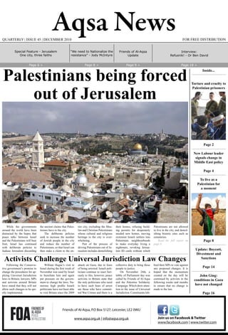 Aqsa News FOR FREE DISTRIBUTIONQUARTERLY | ISSUE 45 | DECEMBER 2010
While the governments
around the world have been
distracted by the hopes that
peace talks between Israel
and the Palestinians will bear
fruit, Israel has continued
with deliberate policies to
Judiase Jerusalem discarding
the ancient claims that Pales-
tinians have to the city.
The deliberate policies
seek to increase the number
of Jewish people in the city
and reduce the number of
Palestinians, so that Israel can
then stake a claim to the en-
tire city, excluding the Mus-
lim and Christian Palestinians
whose cultural and religious
heritage in the city is over-
whelming.
Part of the process of
driving Palestinians out of Je-
rusalem includes demolishing
their homes, refusing build-
ing permits for desperately
needed new homes, moving
extremist Israeli settlers into
Palestinian neighbourhoods
to make everyday living a
nightmare, revoking Jerusa-
lem ID cards without which
Palestinians are not allowed
to live in the city, and demol-
ishing historic sites such as
cemeteries.
Read the full report on
page 6.
Palestinians being forced
out of Jerusalem
Following the Conserva-
tive government’s promise to
change the procedures for ap-
plying Universal Jurisdiction
laws in Britain; lawyers, MPs
and activists around Britain
have stated that they will not
allow such changes to be qui-
etly implemented.
William Hague’s visit to
Israel during the first week of
November was used by Israel
to humiliate him and again
put pressure on the govern-
ment to change the laws. Nu-
merous high profile Israeli
politicians have not been able
to visit Britain since the 2009
attack on Gaza, due to fears
of being arrested. Israeli poli-
ticians continue to react furi-
ously to this, however, peace
activists in Britain state that
the only politicians who need
to have such fears of arrest
are those who have commit-
ted War Crimes and there is a
collective duty to bring these
people to justice.
On November 24th, a
lobby of Parliament day was
called by Friends of Al-Aqsa
and the Palestine Solidarity
Campaign. Which drew atten-
tion to the issue of Universal
Jurisdiction. Constituents lob-
bied their MPs to vote against
any proposed changes. It is
hoped that the momentum
created on the day will be
continued by activists in the
following weeks and months
to ensure that no change is
made to the law.
Activists Challenge Universal Jurisdiction Law Changes
Join us on Facebook & Twitter
www.facebook.com | www.twitter.com
Friends of Al-Aqsa, P.O Box 5127, Leicester, LE2 0WU
www.aqsa.org.uk | info@aqsa.org.uk
Friends of Al-Aqsa
Update
“We need to Nationalize the
resistance” - Jody McIntyre
Page 6 > Page 8 > Page 9 > Page 18 >
Inside...
Torture and cruelty to
Palestinian prisoners
Page 2
New Labour leader
signals change in
Middle East policy
Page 4
To live as a
Palestinian for
a moment
Page 8
Update: Boycott,
Divestment and
Sanctions
Page 14
John Ging:
conditions in Gaza
have not changed
Page 16
Interview:
Refusnik! - Or Ben David
Special Feature - Jerusalem
One city, three faiths
 