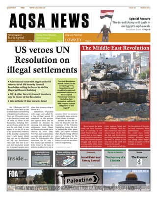 HOME/NEWS/VIDEOS/EVENTS/CAMPAIGNS/PUBLICATIONS/DONATE/SHOP/ABOUTUS
Visitournewwebsite WWW.AQSA.ORG.UK
AQSA NEWS
QUARTERLY 	 FREE	 WWW.AQSA.ORG.UK	 										 ISSUE 46 MARCH 2011
Friends of Al-Aqsa newspaper since 1997
On 18 February the UN
Security Council met to vote
on a Resolution condemning
all illegal Israeli settlements.
There are 15 member states
in the Security Council and
14 voted in favour of the
Resolution, including Brit-
ain and France, while the US
was the only state to vote
against it. As the US is one
of the permanent members
of the Security Council, they
have a veto power which
they can use to effectively
kill off any Resolutions.
They used this veto to en-
sure the Resolution would
not be passed, despite every
other state present voting in
favour of it.
Palestinians responded
with anger and called for
a ‘Day of Rage’ against US
complicity in the occupa-
tion against them. The US
justified its decision by
claiming that although the
settlements were illegal,
the Resolution would harm
chances of peace talks.
However, such explanations
are only seen as paltry ex-
cuses by Palestinians who
witnessed the US only a
few months ago attempt to
bribe Israel to the tune of
billions of dollars in a bid to
convince them to preserve
a shambolic peace process.
Israel refused to comply.
Further to this, the re-
lease by Aljazeera and the
Guardian of the Palestine
Papers has shown the real-
ity behind the failed peace
talks. The Papers revealed
that despite being offered
more of Jerusalem by the
Fatah leadership than ever
before, Israel was not inter-
ested in negotiating.
Continued on page 3.
US vetoes UN
Resolution on
illegal settlements
Comments
Ismail Patel and
Ramzy Baroud
Page 14
My trip to Palestine
The Journey of a
Lifetime
Review
‘The Promise’
Page 16
Israel attacks Gaza:
1 dead, 12 injured
2
Turkey publishes report
on Freedom Flotilla attack
4 Page 17
Inside...
Many around the globe
could not have foreseen
how an uprising in one
small North-African state
would lead to the biggest
mass revolution seen in our
time. The Tunisian people’s
struggle and victory acted
as a beacon for other states
existing under brutal auto-
cratic regimes. Egypt and
Libya followed, and fur-
ther unrest has been seen
across much of the Mid-
dle East and North-Africa
stretching from Morocco in
the west, to Jordan in the
east, Iran in the north and
Yemen in the south.
In the centre of all this,
the Occupation of Palestin-
ian land continues. While
governments around
the world have swiftly
condemned other brutal
military dictators, many
are asking when Israel’s
military occupation will be
brought to an end.
The Middle East Revolution
Special Feature
The Israeli Army will cash in
on Egypt’s upheavals
Jonathan Cook • Page 6
Palestine papers
betrayed
by their own leaders
Fashion from Palestine
Silk Thread
Martyres
Long Live Palestine!
Lowkey
The draft Resolution
stated: “Israel, as the
occupying power,
immediately and
completely ceases all
settlement activities in
the occupied
Palestinian territory,
including East
Jerusalem and that it
fully respect its legal
obligations in this
regard.”
Israeli military operation in Gaza Strip
● Palestinians react with anger as the US
vetoes a draft UN Security Council
Resolution calling for Israel to end its
illegal settlement building
● All 14 other Security Council members
vote in favour of the Resolution
● Veto reflects US bias towards Israel
Page 2 Page 5 Page 8
 