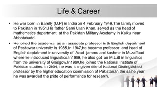 Life & Career
• He was born in Barelly (U.P) in India on 4 February 1949.The family moved
to Pakistan in 1951.His father Sami Ullah Khan, served as the head of
mathematics department at the Pakistan Military Academy in Kalkul near
Abbotabadd.
• He joined the academia as an associate professor in th English department
of Peshawar university in 1985.In 1987,he became professor and head of
English deptatment in university of Azad jammu and kashmir in Muzaffbad
where he introduced linguistics.In1989, he also got an M.L.itt in linguistics
from the university of Glasgow.In1990,he joined the National Institute of
Pakistan studies. In 2004, he was the given title of National Distinguished
professor by the higher education commission of Pakistan.In the same year
he was awarded the pride of performance for research.
 